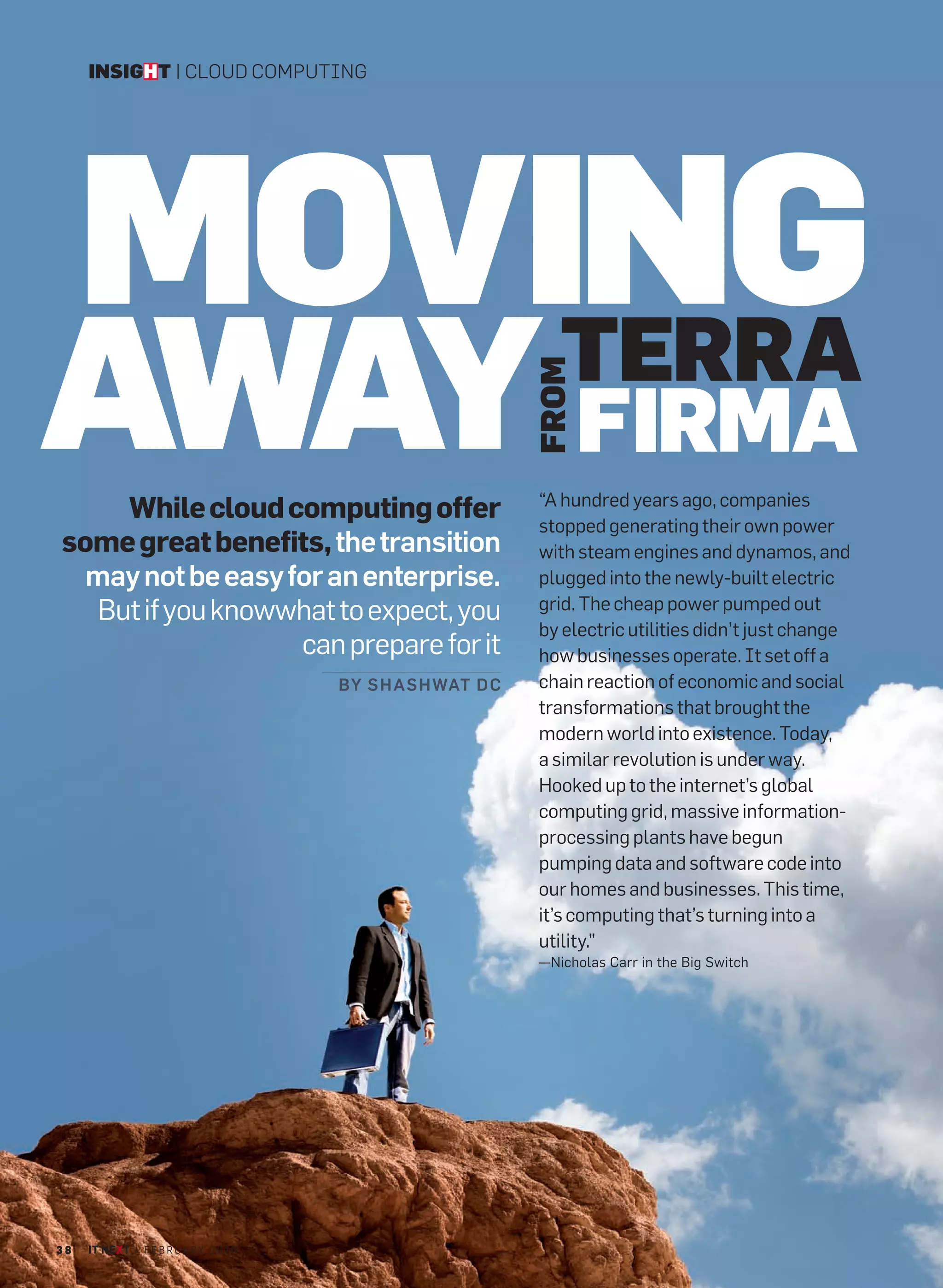 INSIGHT | CLOUD COMPUTING




     MOVING
AWAY FIRMA
         TERRA

                                                               FROM
                                                               “A hundred years ago, companies
    While cloud computing offer
                                                               stopped generating their own power
some great benefits, the transition                            with steam engines and dynamos, and
  may not be easy for an enterprise.                           plugged into the newly-built electric
  But if you knowwhat to expect, you                           grid. The cheap power pumped out
                                                               by electric utilities didn’t just change
                   can prepare for it                          how businesses operate. It set off a
                                         BY S H AS H WAT D C   chain reaction of economic and social
                                                               transformations that brought the
                                                               modern world into existence. Today,
                                                               a similar revolution is under way.
                                                               Hooked up to the internet’s global
                                                               computing grid, massive information-
                                                               processing plants have begun
                                                               pumping data and software code into
                                                               our homes and businesses. This time,
                                                               it’s computing that’s turning into a
                                                               utility.”
                                                               —Nicholas Carr in the Big Switch




38   IT NEXT | F E B R U A R Y 2 0 1 0
 