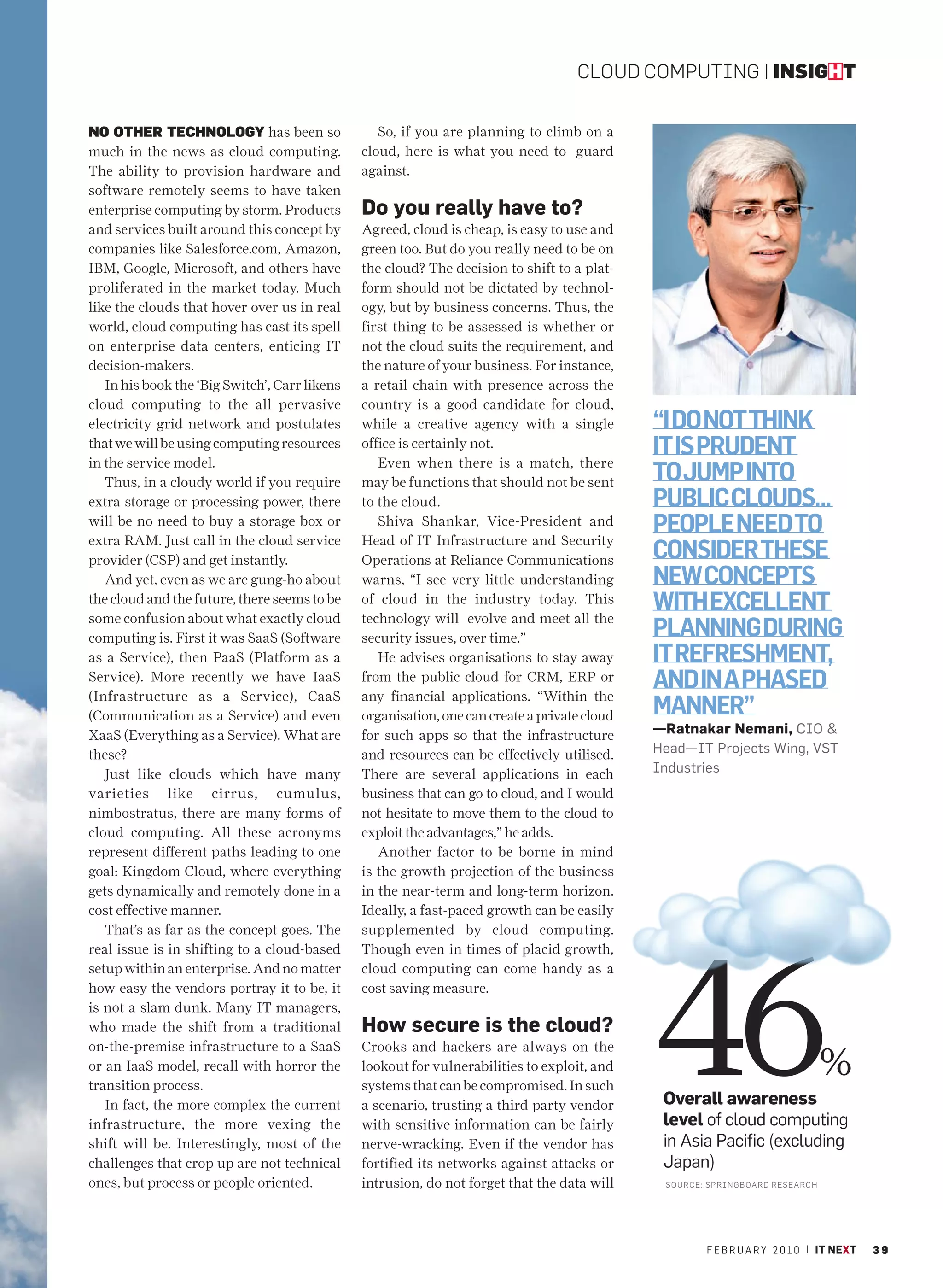 CLOUD COMPUTING | INSIGHT


NO OTHER TECHNOLOGY has been so                   So, if you are planning to climb on a
much in the news as cloud computing.           cloud, here is what you need to guard
The ability to provision hardware and          against.
software remotely seems to have taken
enterprise computing by storm. Products        Do you really have to?
and services built around this concept by      Agreed, cloud is cheap, is easy to use and
companies like Salesforce.com, Amazon,         green too. But do you really need to be on
IBM, Google, Microsoft, and others have        the cloud? The decision to shift to a plat-
proliferated in the market today. Much         form should not be dictated by technol-
like the clouds that hover over us in real     ogy, but by business concerns. Thus, the
world, cloud computing has cast its spell      first thing to be assessed is whether or
on enterprise data centers, enticing IT        not the cloud suits the requirement, and
decision-makers.                               the nature of your business. For instance,
   In his book the ‘Big Switch’, Carr likens   a retail chain with presence across the
cloud computing to the all pervasive           country is a good candidate for cloud,
electricity grid network and postulates        while a creative agency with a single          “I DO NOT THINK
that we will be using computing resources
in the service model.
                                               office is certainly not.
                                                  Even when there is a match, there
                                                                                              IT IS PRUDENT
   Thus, in a cloudy world if you require      may be functions that should not be sent       TO JUMP INTO
extra storage or processing power, there       to the cloud.                                  PUBLIC CLOUDS…
will be no need to buy a storage box or
extra RAM. Just call in the cloud service
                                                  Shiva Shankar, Vice-President and
                                               Head of IT Infrastructure and Security
                                                                                              PEOPLE NEED TO
provider (CSP) and get instantly.              Operations at Reliance Communications          CONSIDER THESE
   And yet, even as we are gung-ho about       warns, “I see very little understanding        NEW CONCEPTS
the cloud and the future, there seems to be
some confusion about what exactly cloud
                                               of cloud in the industry today. This
                                               technology will evolve and meet all the
                                                                                              WITH EXCELLENT
computing is. First it was SaaS (Software      security issues, over time.”                   PLANNING DURING
as a Service), then PaaS (Platform as a           He advises organisations to stay away       IT REFRESHMENT,
Service). More recently we have IaaS
(Infrastructure as a Service), CaaS
                                               from the public cloud for CRM, ERP or
                                               any financial applications. “Within the
                                                                                              AND IN A PHASED
(Communication as a Service) and even          organisation, one can create a private cloud   MANNER”
XaaS (Everything as a Service). What are       for such apps so that the infrastructure       —Ratnakar Nemani, CIO &
these?                                         and resources can be effectively utilised.     Head—IT Projects Wing, VST
   Just like clouds which have many            There are several applications in each         Industries
varieties like cirrus, cumulus,                business that can go to cloud, and I would
nimbostratus, there are many forms of          not hesitate to move them to the cloud to
cloud computing. All these acronyms            exploit the advantages,” he adds.
represent different paths leading to one          Another factor to be borne in mind
goal: Kingdom Cloud, where everything          is the growth projection of the business
gets dynamically and remotely done in a        in the near-term and long-term horizon.
cost effective manner.                         Ideally, a fast-paced growth can be easily




                                                                                              46
   That’s as far as the concept goes. The      supplemented by cloud computing.
real issue is in shifting to a cloud-based     Though even in times of placid growth,
setup within an enterprise. And no matter      cloud computing can come handy as a
how easy the vendors portray it to be, it      cost saving measure.
is not a slam dunk. Many IT managers,
who made the shift from a traditional          How secure is the cloud?
on-the-premise infrastructure to a SaaS        Crooks and hackers are always on the
or an IaaS model, recall with horror the
transition process.
                                               lookout for vulnerabilities to exploit, and
                                               systems that can be compromised. In such
                                                                                                                               %
   In fact, the more complex the current       a scenario, trusting a third party vendor       Overall awareness
infrastructure, the more vexing the            with sensitive information can be fairly        level of cloud computing
shift will be. Interestingly, most of the      nerve-wracking. Even if the vendor has          in Asia Pacific (excluding
challenges that crop up are not technical      fortified its networks against attacks or       Japan)
ones, but process or people oriented.          intrusion, do not forget that the data will     SOURCE: SPRINGBOARD RESEAR CH




                                                                                                      F E B R U A R Y 2 0 1 0 | IT NEXT   39
 