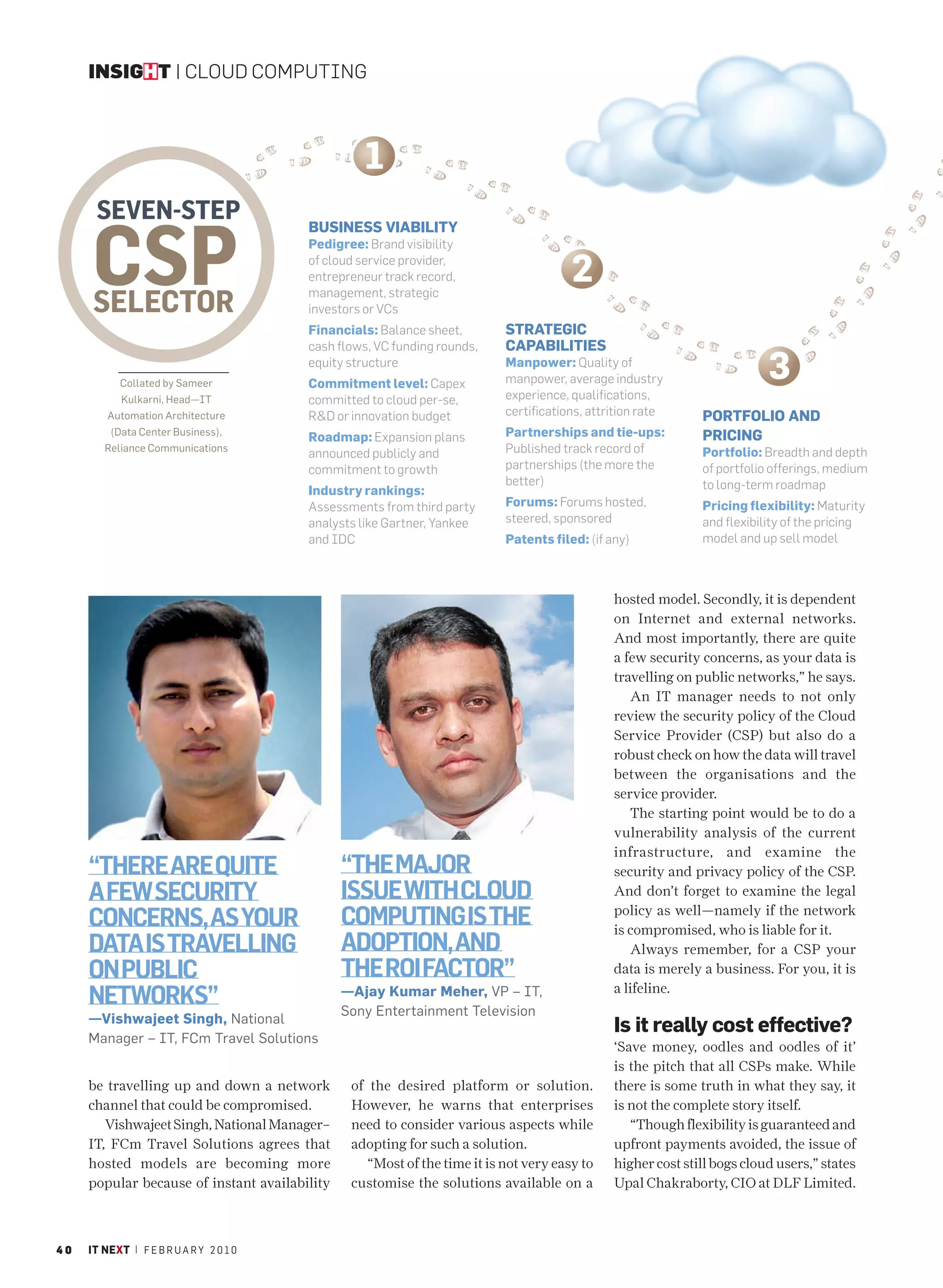 INSIGHT | CLOUD COMPUTING



                                                  1
      SEVEN-STEP

      CSP
                                         BUSINESS VIABILITY
                                         Pedigree: Brand visibility
                                         of cloud service provider,
                                         entrepreneur track record,                    2
      SELECTOR                           management, strategic
                                         investors or VCs
                                         Financials: Balance sheet,        STRATEGIC
                                         cash flows, VC funding rounds,    CAPABILITIES

            Collated by Sameer
                                         equity structure
                                         Commitment level: Capex
                                                                           Manpower: Quality of
                                                                           manpower, average industry                     3
            Kulkarni, Head—IT            committed to cloud per-se,        experience, qualifications,
         Automation Architecture         R&D or innovation budget          certifications, attrition rate     PORTFOLIO AND
         (Data Center Business),
                                         Roadmap: Expansion plans          Partnerships and tie-ups:          PRICING
        Reliance Communications
                                         announced publicly and            Published track record of          Portfolio: Breadth and depth
                                         commitment to growth              partnerships (the more the         of portfolio offerings, medium
                                                                           better)                            to long-term roadmap
                                         Industry rankings:
                                         Assessments from third party      Forums: Forums hosted,             Pricing flexibility: Maturity
                                         analysts like Gartner, Yankee     steered, sponsored                 and flexibility of the pricing
                                         and IDC                           Patents filed: (if any)            model and up sell model



                                                                                               hosted model. Secondly, it is dependent
                                                                                               on Internet and external networks.
                                                                                               And most importantly, there are quite
                                                                                               a few security concerns, as your data is
                                                                                               travelling on public networks,” he says.
                                                                                                  An IT manager needs to not only
                                                                                               review the security policy of the Cloud
                                                                                               Service Provider (CSP) but also do a
                                                                                               robust check on how the data will travel
                                                                                               between the organisations and the
                                                                                               service provider.
                                                                                                  The starting point would be to do a
                                                                                               vulnerability analysis of the current
                                                                                               infrastructure, and examine the
     “THERE ARE QUITE                          “THE MAJOR                                      security and privacy policy of the CSP.
     A FEW SECURITY                            ISSUE WITH CLOUD                                And don’t forget to examine the legal

     CONCERNS, AS YOUR                         COMPUTING IS THE                                policy as well—namely if the network
                                                                                               is compromised, who is liable for it.
     DATA IS TRAVELLING                        ADOPTION, AND                                      Always remember, for a CSP your
     ON PUBLIC                                 THE ROI FACTOR”                                 data is merely a business. For you, it is

     NETWORKS”                                 —Ajay Kumar Meher, VP – IT,
                                               Sony Entertainment Television
                                                                                               a lifeline.

     —Vishwajeet Singh, National
                                                                                               Is it really cost effective?
     Manager – IT, FCm Travel Solutions
                                                                                               ‘Save money, oodles and oodles of it’
                                                                                               is the pitch that all CSPs make. While
     be travelling up and down a network        of the desired platform or solution.           there is some truth in what they say, it
     channel that could be compromised.         However, he warns that enterprises             is not the complete story itself.
        Vishwajeet Singh, National Manager–     need to consider various aspects while            “Though flexibility is guaranteed and
     IT, FCm Travel Solutions agrees that       adopting for such a solution.                  upfront payments avoided, the issue of
     hosted models are becoming more               “Most of the time it is not very easy to    higher cost still bogs cloud users,” states
     popular because of instant availability    customise the solutions available on a         Upal Chakraborty, CIO at DLF Limited.



40   IT NEXT | F E B R U A R Y 2 0 1 0
 