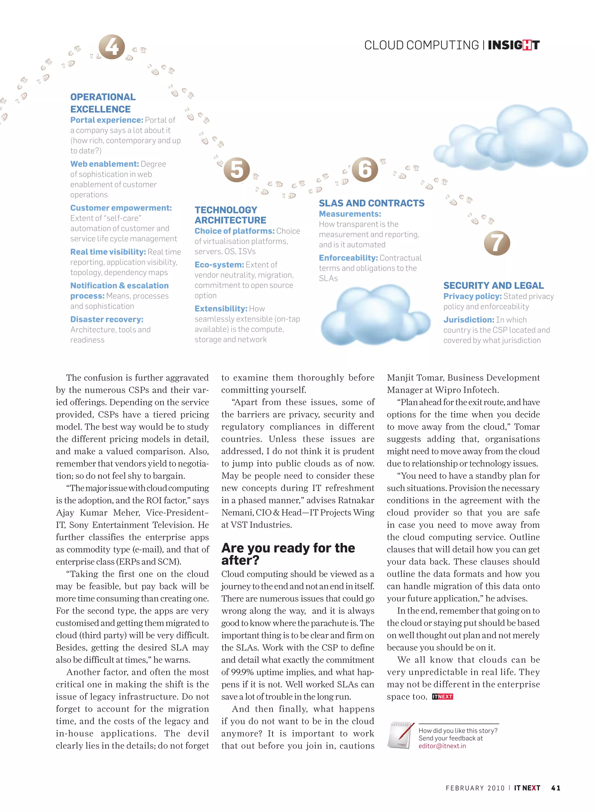 4                                                                          CLOUD COMPUTING | INSIGHT



    OPERATIONAL
    EXCELLENCE
    Portal experience: Portal of
    a company says a lot about it
    (how rich, contemporary and up
    to date?)
    Web enablement: Degree
    of sophistication in web
    enablement of customer
                                                   5                                   6
    operations
    Customer empowerment:
                                                                            SLAS AND CONTRACTS
                                         TECHNOLOGY                         Measurements:
    Extent of “self-care”                ARCHITECTURE                       How transparent is the
    automation of customer and           Choice of platforms: Choice

                                                                                                                                7
                                                                            measurement and reporting,
    service life cycle management        of virtualisation platforms,       and is it automated
    Real time visibility: Real time      servers, OS, ISVs
                                                                            Enforceability: Contractual
    reporting, application visibility,   Eco-system: Extent of              terms and obligations to the
    topology, dependency maps            vendor neutrality, migration,      SLAs
    Notification & escalation            commitment to open source                                             SECURITY AND LEGAL
    process: Means, processes            option                                                                Privacy policy: Stated privacy
    and sophistication                   Extensibility: How                                                    policy and enforceability
    Disaster recovery:                   seamlessly extensible (on-tap                                         Jurisdiction: In which
    Architecture, tools and              available) is the compute,                                            country is the CSP located and
    readiness                            storage and network                                                   covered by what jurisdiction



    The confusion is further aggravated         to examine them thoroughly before              Manjit Tomar, Business Development
by the numerous CSPs and their var-             committing yourself.                           Manager at Wipro Infotech.
ied offerings. Depending on the service            “Apart from these issues, some of              “Plan ahead for the exit route, and have
provided, CSPs have a tiered pricing            the barriers are privacy, security and         options for the time when you decide
model. The best way would be to study           regulatory compliances in different            to move away from the cloud,” Tomar
the different pricing models in detail,         countries. Unless these issues are             suggests adding that, organisations
and make a valued comparison. Also,             addressed, I do not think it is prudent        might need to move away from the cloud
remember that vendors yield to negotia-         to jump into public clouds as of now.          due to relationship or technology issues.
tion; so do not feel shy to bargain.            May be people need to consider these              “You need to have a standby plan for
    “The major issue with cloud computing       new concepts during IT refreshment             such situations. Provision the necessary
is the adoption, and the ROI factor,” says      in a phased manner,” advises Ratnakar          conditions in the agreement with the
Ajay Kumar Meher, Vice-President–               Nemani, CIO & Head—IT Projects Wing            cloud provider so that you are safe
IT, Sony Entertainment Television. He           at VST Industries.                             in case you need to move away from
further classifies the enterprise apps                                                         the cloud computing service. Outline
as commodity type (e-mail), and that of         Are you ready for the                          clauses that will detail how you can get
enterprise class (ERPs and SCM).                after?                                         your data back. These clauses should
    “Taking the first one on the cloud          Cloud computing should be viewed as a          outline the data formats and how you
may be feasible, but pay back will be           journey to the end and not an end in itself.   can handle migration of this data onto
more time consuming than creating one.          There are numerous issues that could go        your future application,” he advises.
For the second type, the apps are very          wrong along the way, and it is always             In the end, remember that going on to
customised and getting them migrated to         good to know where the parachute is. The       the cloud or staying put should be based
cloud (third party) will be very difficult.     important thing is to be clear and firm on     on well thought out plan and not merely
Besides, getting the desired SLA may            the SLAs. Work with the CSP to define          because you should be on it.
also be difficult at times,” he warns.          and detail what exactly the commitment            We all know that clouds can be
    Another factor, and often the most          of 99.9% uptime implies, and what hap-         very unpredictable in real life. They
critical one in making the shift is the         pens if it is not. Well worked SLAs can        may not be different in the enterprise
issue of legacy infrastructure. Do not          save a lot of trouble in the long run.         space too.
forget to account for the migration                And then finally, what happens
time, and the costs of the legacy and           if you do not want to be in the cloud
                                                                                                       How did you like this story?
in-house applications. The devil                anymore? It is important to work                       Send your feedback at
clearly lies in the details; do not forget      that out before you join in, cautions                  editor@itnext.in




                                                                                                                F E B R U A R Y 2 0 1 0 | IT NEXT   41
 