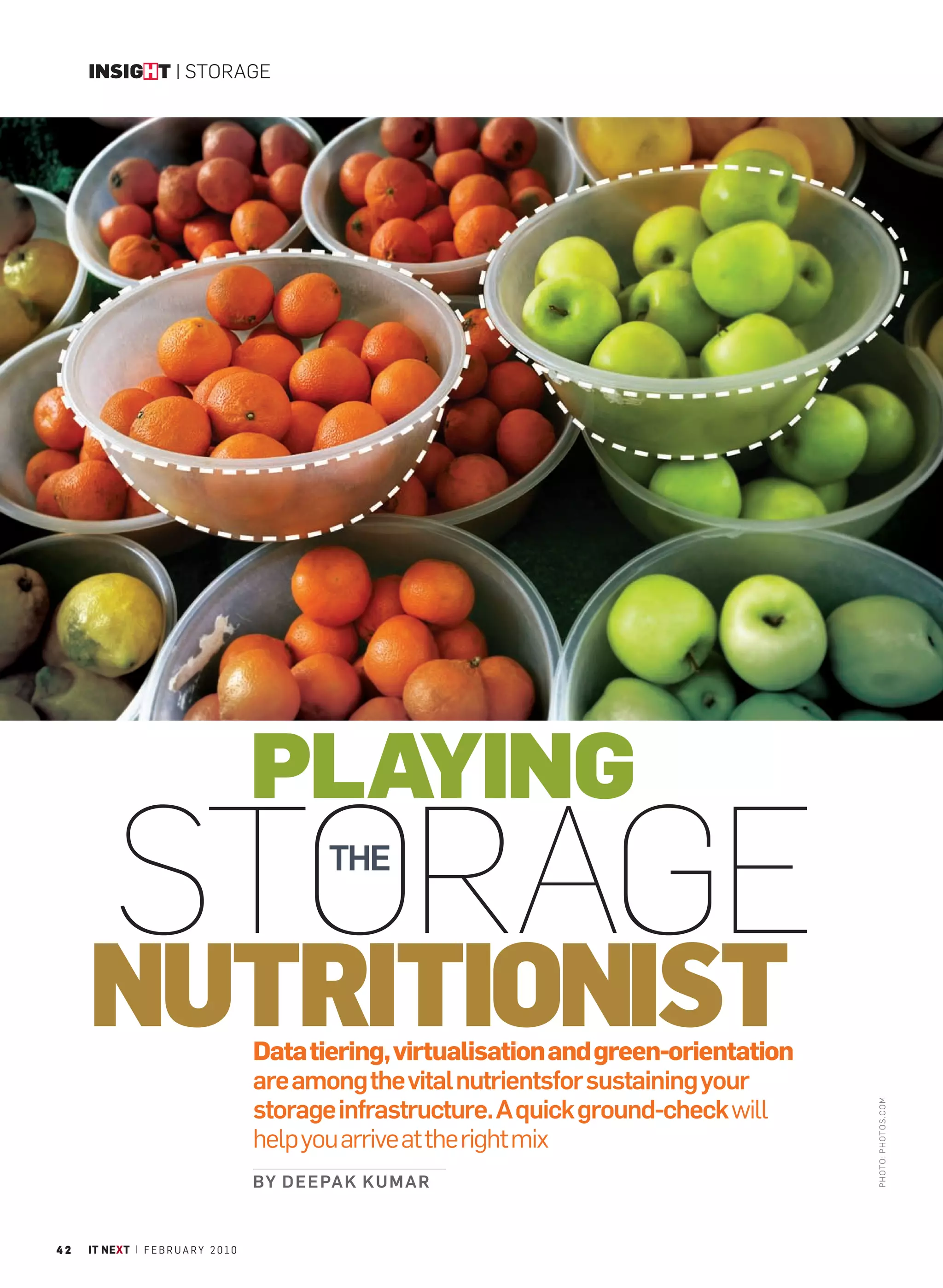 INSIGHT | STORAGE




                                         PLAYING
          STORAGE                                 THE



     NUTRITIONIST                        Data tiering, virtualisation and green-orientation
                                         are among the vital nutrientsfor sustaining your
                                         storage infrastructure. A quick ground-check will
                                                                                              PHOTO : PHOTO S.C OM




                                         help you arrive at the right mix
                                         BY D E E PA K K U M A R


42   IT NEXT | F E B R U A R Y 2 0 1 0
 