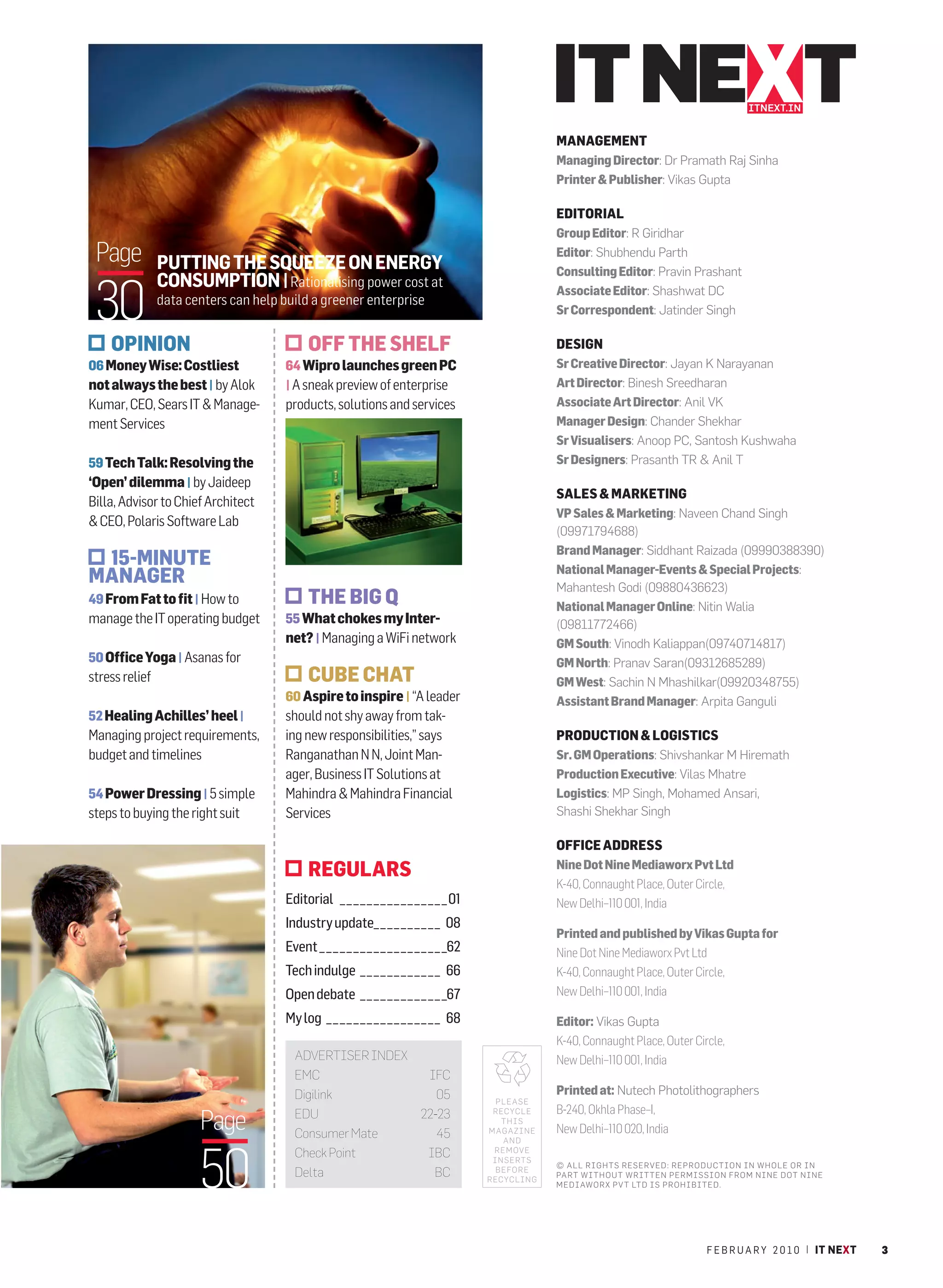 ITNEXT.IN


                                                                                                                      MANAGEMENT
                                                                                                                      Managing Director: Dr Pramath Raj Sinha
                                                                                                                      Printer & Publisher: Vikas Gupta

                                                                                                                      EDITORIAL
                                                                                                                      Group Editor: R Giridhar
 Page           PUTTING THE SQUEEZE ON ENERGY
                                                                                                                      Editor: Shubhendu Parth
                                                                                                                      Consulting Editor: Pravin Prashant


 30
                CONSUMPTION | Rationalising power cost at                                                             Associate Editor: Shashwat DC
                data centers can help build a greener enterprise
                                                                                                                      Sr Correspondent: Jatinder Singh

    OPINION                                    OFF THE SHELF                                                          DESIGN
06 Money Wise: Costliest               64 Wipro launches green PC                                                     Sr Creative Director: Jayan K Narayanan
not always the best | by Alok          | A sneak preview of enterprise                                                Art Director: Binesh Sreedharan
Kumar, CEO, Sears IT & Manage-         products, solutions and services                                               Associate Art Director: Anil VK
ment Services                                                                                                         Manager Design: Chander Shekhar
                                                                                                                      Sr Visualisers: Anoop PC, Santosh Kushwaha
59 Tech Talk: Resolving the                                                                                           Sr Designers: Prasanth TR & Anil T
‘Open’ dilemma | by Jaideep
                                                                                                                      SALES & MARKETING
Billa, Advisor to Chief Architect
                                                                                                                      VP Sales & Marketing: Naveen Chand Singh
& CEO, Polaris Software Lab
                                                                                                                      (09971794688)
                                                                                                                      Brand Manager: Siddhant Raizada (09990388390)
 15-MINUTE                                                                                                            National Manager-Events & Special Projects:
MANAGER                                                                                                               Mahantesh Godi (09880436623)
49 From Fat to fit | How to                    THE BIG Q                                                              National Manager Online: Nitin Walia
manage the IT operating budget         55 What chokes my Inter-                                                       (09811772466)
                                       net? | Managing a WiFi network                                                 GM South: Vinodh Kaliappan(09740714817)
50 Office Yoga | Asanas for                                                                                           GM North: Pranav Saran(09312685289)
stress relief                                  CUBE CHAT                                                              GM West: Sachin N Mhashilkar(09920348755)
                                       60 Aspire to inspire | “A leader                                               Assistant Brand Manager: Arpita Ganguli
52 Healing Achilles’ heel |            should not shy away from tak-
Managing project requirements,         ing new responsibilities,” says                                                PRODUCTION & LOGISTICS
budget and timelines                   Ranganathan N N, Joint Man-                                                    Sr. GM Operations: Shivshankar M Hiremath
                                       ager, Business IT Solutions at                                                 Production Executive: Vilas Mhatre
54 Power Dressing | 5 simple           Mahindra & Mahindra Financial                                                  Logistics: MP Singh, Mohamed Ansari,
steps to buying the right suit         Services                                                                       Shashi Shekhar Singh

                                                                                                                      OFFICE ADDRESS
                                               REGULARS                                                               Nine Dot Nine Mediaworx Pvt Ltd
                                                                                                                      K-40, Connaught Place, Outer Circle,
                                       Editorial  _  _  _  _  _  _  _  _  _  _  _  _  _  _  _  _ 01                   New Delhi–110 001, India
                                       Industry update _  _  _  _  _  _  _  _  _  _ 08
                                                                                                                      Printed and published by Vikas Gupta for
                                       Event  _  _  _  _  _  _  _  _  _  _  _  _  _  _  _  _  _  _  _62               Nine Dot Nine Mediaworx Pvt Ltd
                                       Tech indulge  _  _  _  _  _  _  _  _  _  _  _  _ 66                            K-40, Connaught Place, Outer Circle,
                                       Open debate  _  _  _  _  _  _  _  _  _  _  _  _  _67                           New Delhi–110 001, India

                                       My log  _  _  _  _  _  _  _  _  _  _  _  _  _  _  _  _  _ 68                   Editor: Vikas Gupta
                                                                                                                      K-40, Connaught Place, Outer Circle,
                                          ADVERTISER INDEX                                                            New Delhi–110 001, India
                                          EMC                                            IFC
                                          Digilink                                         05                         Printed at: Nutech Photolithographers
                                                                                                            PLEASE
                                                                                                                      B-240, Okhla Phase–I,
                       Page               EDU                                           22-23              RECYCLE
                                                                                                             THIS
                                          Consumer Mate                                    45             MAGAZINE    New Delhi–110 020, India
                                                                                                             AND




                       50
                                          Check Point                                    IBC               REMOVE
                                                                                                           INSERTS
                                                                                                                      © ALL RIGHTS RESERVED: REPRODUCTION IN WHOLE OR IN
                                          Delta                                           BC                BEFORE
                                                                                                          RECYCLING
                                                                                                                      PART WITHOUT WRITTEN PERMISSION FROM NINE DOT NINE
                                                                                                                      MEDIAWORX PV T LTD IS PROHIBITED.




                                                                                                                                                      F E B R U A R Y 2 0 1 0 | IT NEXT   3
 