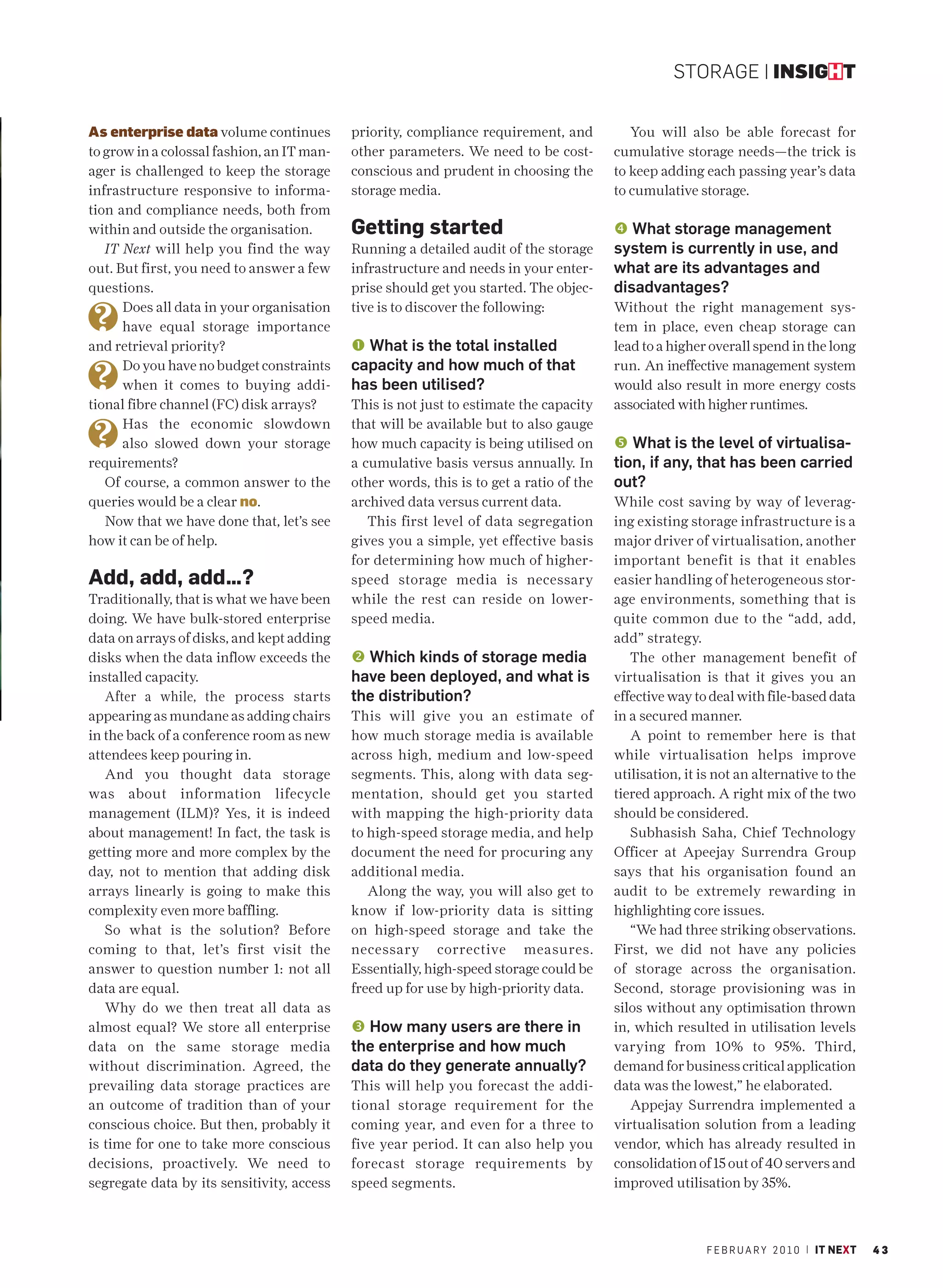 STORAGE | INSIGHT


As enterprise data volume continues         priority, compliance requirement, and           You will also be able forecast for
to grow in a colossal fashion, an IT man-   other parameters. We need to be cost-        cumulative storage needs—the trick is
ager is challenged to keep the storage      conscious and prudent in choosing the        to keep adding each passing year’s data
infrastructure responsive to informa-       storage media.                               to cumulative storage.
tion and compliance needs, both from
within and outside the organisation.        Getting started                               What storage management
   IT Next will help you find the way       Running a detailed audit of the storage      system is currently in use, and
out. But first, you need to answer a few    infrastructure and needs in your enter-      what are its advantages and
questions.                                  prise should get you started. The objec-     disadvantages?
      Does all data in your organisation    tive is to discover the following:           Without the right management sys-
      have equal storage importance                                                      tem in place, even cheap storage can
and retrieval priority?                     Œ What is the total installed                lead to a higher overall spend in the long
      Do you have no budget constraints     capacity and how much of that                run. An ineffective management system
      when it comes to buying addi-         has been utilised?                           would also result in more energy costs
tional fibre channel (FC) disk arrays?      This is not just to estimate the capacity    associated with higher runtimes.
      Has the economic slowdown             that will be available but to also gauge
      also slowed down your storage         how much capacity is being utilised on        What is the level of virtualisa-
requirements?                               a cumulative basis versus annually. In       tion, if any, that has been carried
   Of course, a common answer to the        other words, this is to get a ratio of the   out?
queries would be a clear no.                archived data versus current data.           While cost saving by way of leverag-
   Now that we have done that, let’s see       This first level of data segregation      ing existing storage infrastructure is a
how it can be of help.                      gives you a simple, yet effective basis      major driver of virtualisation, another
                                            for determining how much of higher-          important benefit is that it enables
Add, add, add…?                             speed storage media is necessary             easier handling of heterogeneous stor-
Traditionally, that is what we have been    while the rest can reside on lower-          age environments, something that is
doing. We have bulk-stored enterprise       speed media.                                 quite common due to the “add, add,
data on arrays of disks, and kept adding                                                 add” strategy.
disks when the data inflow exceeds the       Which kinds of storage media                  The other management benefit of
installed capacity.                         have been deployed, and what is              virtualisation is that it gives you an
   After a while, the process starts        the distribution?                            effective way to deal with file-based data
appearing as mundane as adding chairs       This will give you an estimate of            in a secured manner.
in the back of a conference room as new     how much storage media is available             A point to remember here is that
attendees keep pouring in.                  across high, medium and low-speed            while virtualisation helps improve
   And you thought data storage             segments. This, along with data seg-         utilisation, it is not an alternative to the
was about information lifecycle             mentation, should get you started            tiered approach. A right mix of the two
management (ILM)? Yes, it is indeed         with mapping the high-priority data          should be considered.
about management! In fact, the task is      to high-speed storage media, and help           Subhasish Saha, Chief Technology
getting more and more complex by the        document the need for procuring any          Officer at Apeejay Surrendra Group
day, not to mention that adding disk        additional media.                            says that his organisation found an
arrays linearly is going to make this          Along the way, you will also get to       audit to be extremely rewarding in
complexity even more baffling.              know if low-priority data is sitting         highlighting core issues.
   So what is the solution? Before          on high-speed storage and take the              “We had three striking observations.
coming to that, let’s first visit the       necessary corrective measures.               First, we did not have any policies
answer to question number 1: not all        Essentially, high-speed storage could be     of storage across the organisation.
data are equal.                             freed up for use by high-priority data.      Second, storage provisioning was in
   Why do we then treat all data as                                                      silos without any optimisation thrown
almost equal? We store all enterprise       Ž How many users are there in                in, which resulted in utilisation levels
data on the same storage media              the enterprise and how much                  varying from 10% to 95%. Third,
without discrimination. Agreed, the         data do they generate annually?              demand for business critical application
prevailing data storage practices are       This will help you forecast the addi-        data was the lowest,” he elaborated.
an outcome of tradition than of your        tional storage requirement for the              Appejay Surrendra implemented a
conscious choice. But then, probably it     coming year, and even for a three to         virtualisation solution from a leading
is time for one to take more conscious      five year period. It can also help you       vendor, which has already resulted in
decisions, proactively. We need to          forecast storage requirements by             consolidation of 15 out of 40 servers and
segregate data by its sensitivity, access   speed segments.                              improved utilisation by 35%.



                                                                                                         F E B R U A R Y 2 0 1 0 | IT NEXT   43
 