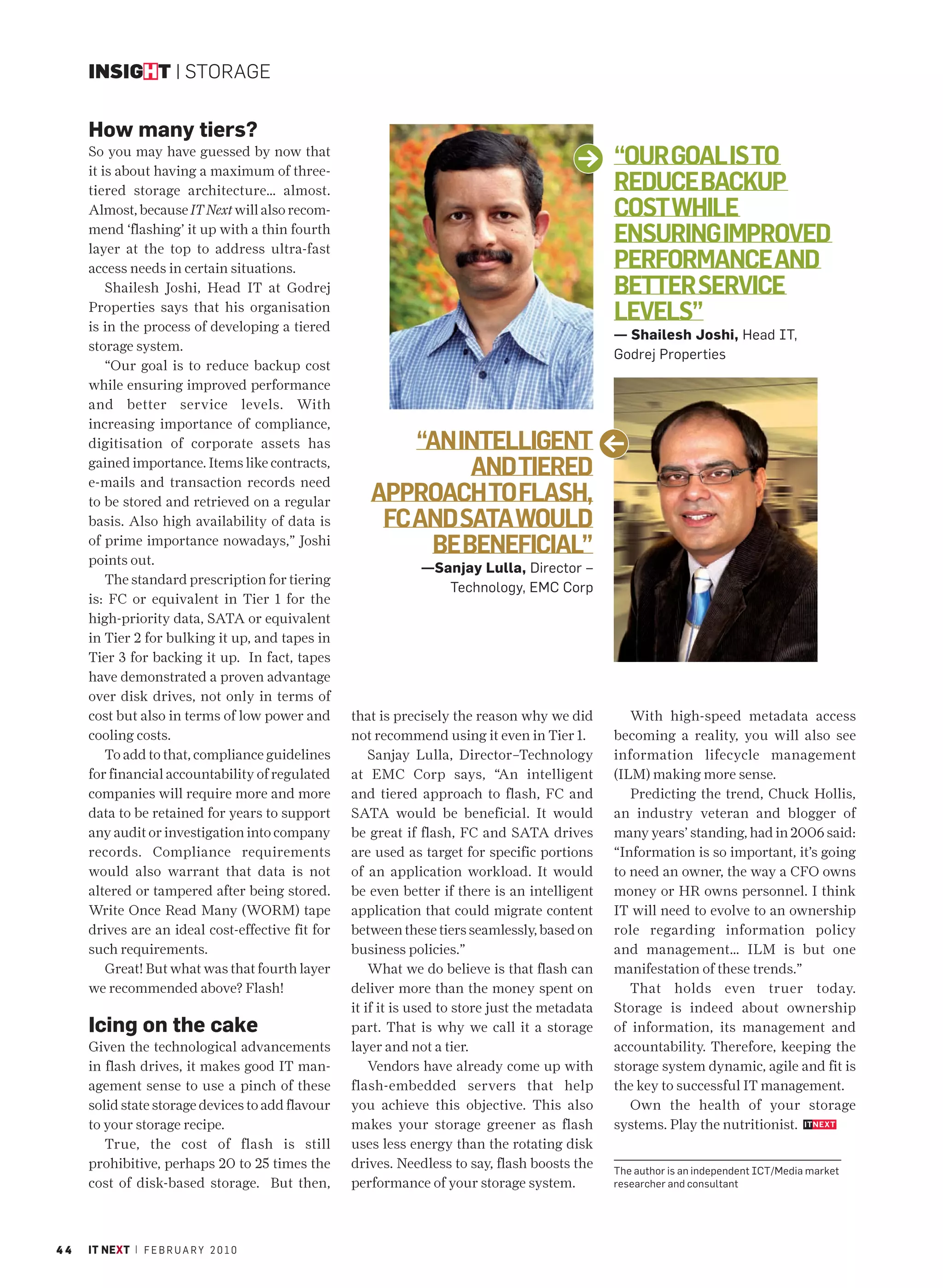 INSIGHT | STORAGE


     How many tiers?
     So you may have guessed by now that
     it is about having a maximum of three-
                                                                                                “OUR GOAL IS TO
     tiered storage architecture… almost.                                                       REDUCE BACKUP
     Almost, because IT Next will also recom-                                                   COST WHILE
     mend ‘flashing’ it up with a thin fourth
     layer at the top to address ultra-fast
                                                                                                ENSURING IMPROVED
     access needs in certain situations.                                                        PERFORMANCE AND
         Shailesh Joshi, Head IT at Godrej                                                      BETTER SERVICE
     Properties says that his organisation
     is in the process of developing a tiered
                                                                                                LEVELS”
                                                                                                — Shailesh Joshi, Head IT,
     storage system.
                                                                                                Godrej Properties
         “Our goal is to reduce backup cost
     while ensuring improved performance
     and better service levels. With
     increasing importance of compliance,
     digitisation of corporate assets has                “AN INTELLIGENT
     gained importance. Items like contracts,
     e-mails and transaction records need
                                                              AND TIERED
     to be stored and retrieved on a regular         APPROACH TO FLASH,
     basis. Also high availability of data is         FC AND SATA WOULD
     of prime importance nowadays,” Joshi
     points out.
                                                          BE BENEFICIAL”
                                                              —Sanjay Lulla, Director –
         The standard prescription for tiering
                                                                 Technology, EMC Corp
     is: FC or equivalent in Tier 1 for the
     high-priority data, SATA or equivalent
     in Tier 2 for bulking it up, and tapes in
     Tier 3 for backing it up. In fact, tapes
     have demonstrated a proven advantage
     over disk drives, not only in terms of
     cost but also in terms of low power and      that is precisely the reason why we did          With high-speed metadata access
     cooling costs.                               not recommend using it even in Tier 1.        becoming a reality, you will also see
         To add to that, compliance guidelines        Sanjay Lulla, Director–Technology         information lifecycle management
     for financial accountability of regulated    at EMC Corp says, “An intelligent             (ILM) making more sense.
     companies will require more and more         and tiered approach to flash, FC and             Predicting the trend, Chuck Hollis,
     data to be retained for years to support     SATA would be beneficial. It would            an industry veteran and blogger of
     any audit or investigation into company      be great if flash, FC and SATA drives         many years’ standing, had in 2006 said:
     records. Compliance requirements             are used as target for specific portions      “Information is so important, it’s going
     would also warrant that data is not          of an application workload. It would          to need an owner, the way a CFO owns
     altered or tampered after being stored.      be even better if there is an intelligent     money or HR owns personnel. I think
     Write Once Read Many (WORM) tape             application that could migrate content        IT will need to evolve to an ownership
     drives are an ideal cost-effective fit for   between these tiers seamlessly, based on      role regarding information policy
     such requirements.                           business policies.”                           and management… ILM is but one
         Great! But what was that fourth layer        What we do believe is that flash can      manifestation of these trends.”
     we recommended above? Flash!                 deliver more than the money spent on             That holds even truer today.
                                                  it if it is used to store just the metadata   Storage is indeed about ownership
     Icing on the cake                            part. That is why we call it a storage        of information, its management and
     Given the technological advancements         layer and not a tier.                         accountability. Therefore, keeping the
     in flash drives, it makes good IT man-           Vendors have already come up with         storage system dynamic, agile and fit is
     agement sense to use a pinch of these        flash-embedded servers that help              the key to successful IT management.
     solid state storage devices to add flavour   you achieve this objective. This also            Own the health of your storage
     to your storage recipe.                      makes your storage greener as flash           systems. Play the nutritionist.
        True, the cost of flash is still          uses less energy than the rotating disk
     prohibitive, perhaps 20 to 25 times the      drives. Needless to say, flash boosts the     The author is an independent ICT/Media market
     cost of disk-based storage. But then,        performance of your storage system.           researcher and consultant




44   IT NEXT | F E B R U A R Y 2 0 1 0
 