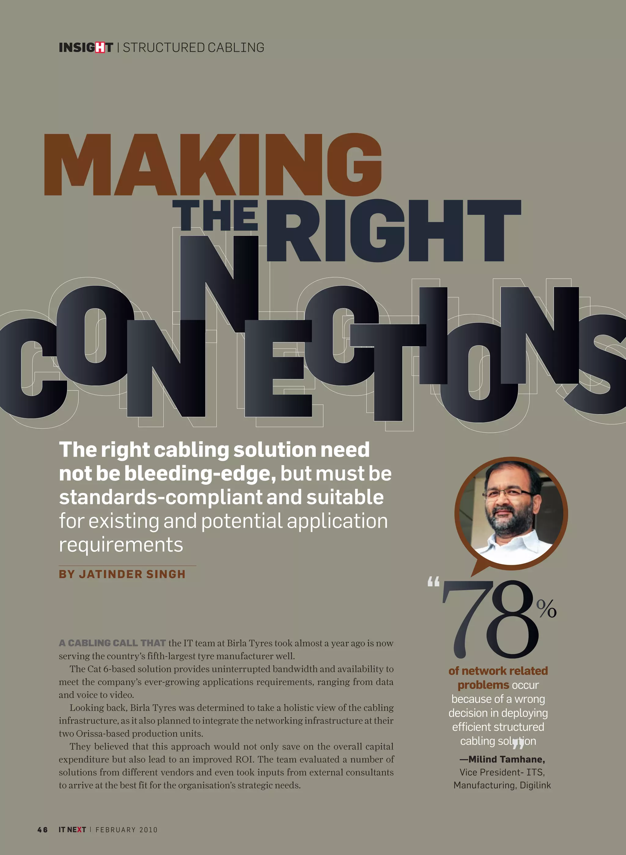 INSIGHT | STRUCTURED CABLING




MAKING
  THE
      RIGHT
   NCI N
 ON E T O S
C    The right cabling solution need
     not be bleeding-edge, but must be
     standards-compliant and suitable
     for existing and potential application
     requirements



                                                                                              78
     BY JATIN D E R S I N G H

                                                                                              “                       %
     A CABLING CALL THAT the IT team at Birla Tyres took almost a year ago is now
     serving the country’s fifth-largest tyre manufacturer well.
        The Cat 6-based solution provides uninterrupted bandwidth and availability to             of network related
     meet the company’s ever-growing applications requirements, ranging from data                   problems occur
     and voice to video.
                                                                                                  because of a wrong
        Looking back, Birla Tyres was determined to take a holistic view of the cabling
                                                                                                  decision in deploying
     infrastructure, as it also planned to integrate the networking infrastructure at their
     two Orissa-based production units.
                                                                                                   efficient structured

                                                                                                                ”
        They believed that this approach would not only save on the overall capital
                                                                                                     cabling solution
     expenditure but also lead to an improved ROI. The team evaluated a number of                   —Milind Tamhane,
     solutions from different vendors and even took inputs from external consultants                Vice President- ITS,
     to arrive at the best fit for the organisation’s strategic needs.                             Manufacturing, Digilink



46   IT NEXT | F E B R U A R Y 2 0 1 0
 