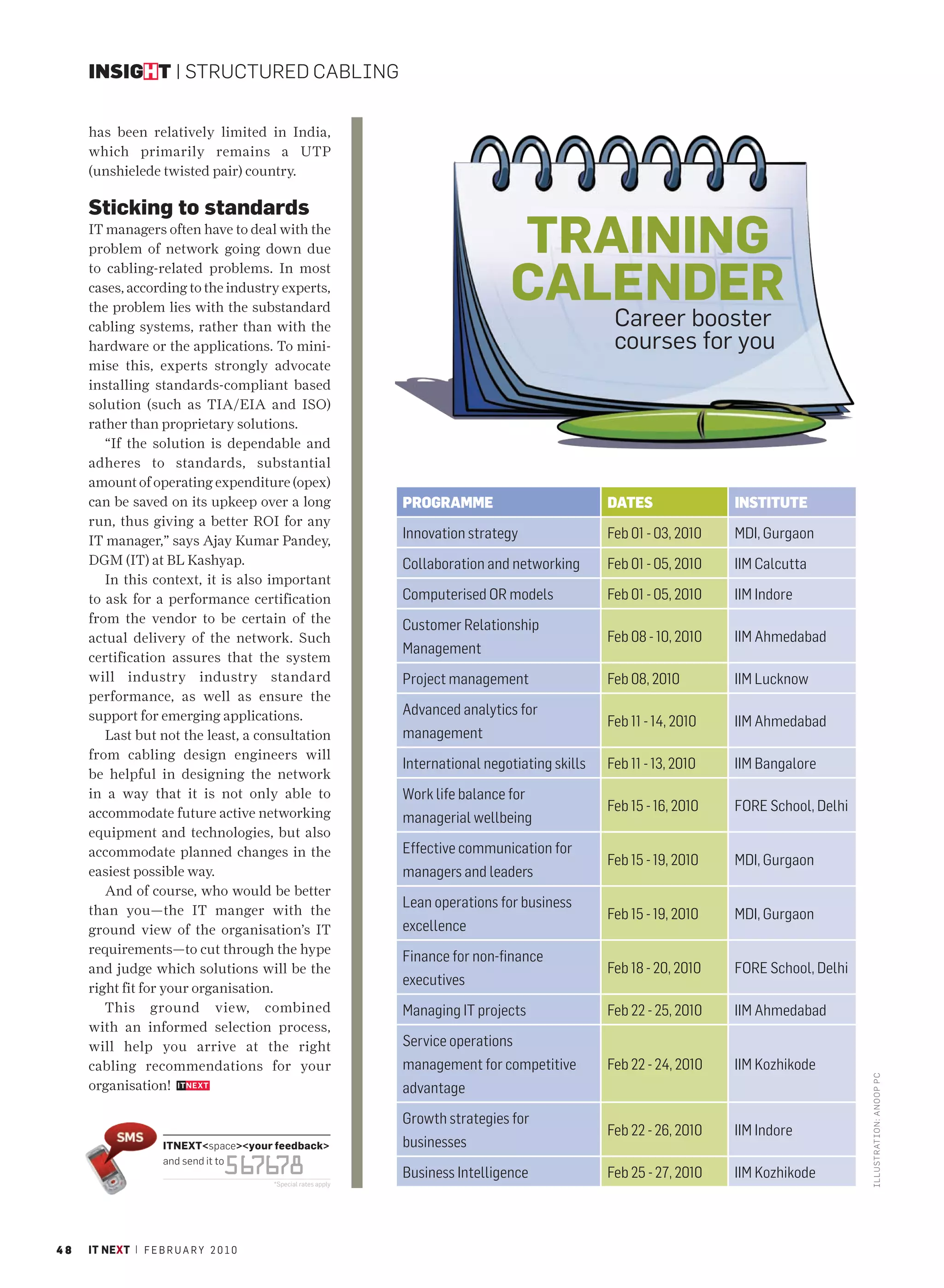 INSIGHT | STRUCTURED CABLING


     has been relatively limited in India,
     which primarily remains a UTP
     (unshielede twisted pair) country.

     Sticking to standards
     IT managers often have to deal with the
     problem of network going down due                                            TRAINING
                                                                                  CALENDER
     to cabling-related problems. In most
     cases, according to the industry experts,
     the problem lies with the substandard
     cabling systems, rather than with the                                                          Career booster
     hardware or the applications. To mini-                                                         courses for you
     mise this, experts strongly advocate
     installing standards-compliant based
     solution (such as TIA/EIA and ISO)
     rather than proprietary solutions.
        “If the solution is dependable and
     adheres to standards, substantial
     amount of operating expenditure (opex)
     can be saved on its upkeep over a long                     PROGRAMME                          DATES               INSTITUTE
     run, thus giving a better ROI for any
     IT manager,” says Ajay Kumar Pandey,                       Innovation strategy                Feb 01 - 03, 2010   MDI, Gurgaon
     DGM (IT) at BL Kashyap.                                    Collaboration and networking       Feb 01 - 05, 2010   IIM Calcutta
        In this context, it is also important
     to ask for a performance certification                     Computerised OR models             Feb 01 - 05, 2010   IIM Indore
     from the vendor to be certain of the                       Customer Relationship
     actual delivery of the network. Such                                                          Feb 08 - 10, 2010   IIM Ahmedabad
                                                                Management
     certification assures that the system
     will industry industry standard                            Project management                 Feb 08, 2010        IIM Lucknow
     performance, as well as ensure the
     support for emerging applications.                         Advanced analytics for
                                                                                                   Feb 11 - 14, 2010   IIM Ahmedabad
        Last but not the least, a consultation                  management
     from cabling design engineers will
                                                                International negotiating skills   Feb 11 - 13, 2010   IIM Bangalore
     be helpful in designing the network
     in a way that it is not only able to                       Work life balance for
     accommodate future active networking                                                          Feb 15 - 16, 2010   FORE School, Delhi
                                                                managerial wellbeing
     equipment and technologies, but also
     accommodate planned changes in the                         Effective communication for
                                                                                                   Feb 15 - 19, 2010   MDI, Gurgaon
     easiest possible way.                                      managers and leaders
        And of course, who would be better
     than you—the IT manger with the
                                                                Lean operations for business
                                                                                                   Feb 15 - 19, 2010   MDI, Gurgaon
     ground view of the organisation’s IT                       excellence
     requirements—to cut through the hype
                                                                Finance for non-finance
     and judge which solutions will be the                                                         Feb 18 - 20, 2010   FORE School, Delhi
                                                                executives
     right fit for your organisation.
        This ground view, combined                              Managing IT projects               Feb 22 - 25, 2010   IIM Ahmedabad
     with an informed selection process,
     will help you arrive at the right                          Service operations
     cabling recommendations for your                           management for competitive         Feb 22 - 24, 2010   IIM Kozhikode
                                                                                                                                            I LLUSTRATIO N: ANO OP PC




     organisation!                                              advantage
                                                                Growth strategies for
                                                                                                   Feb 22 - 26, 2010   IIM Indore
                     ITNEXT<space><your feedback>               businesses
                                  56 78
                     and send it to
                                    76                          Business Intelligence              Feb 25 - 27, 2010   IIM Kozhikode
                                         *Special rates apply




48   IT NEXT | F E B R U A R Y 2 0 1 0
 