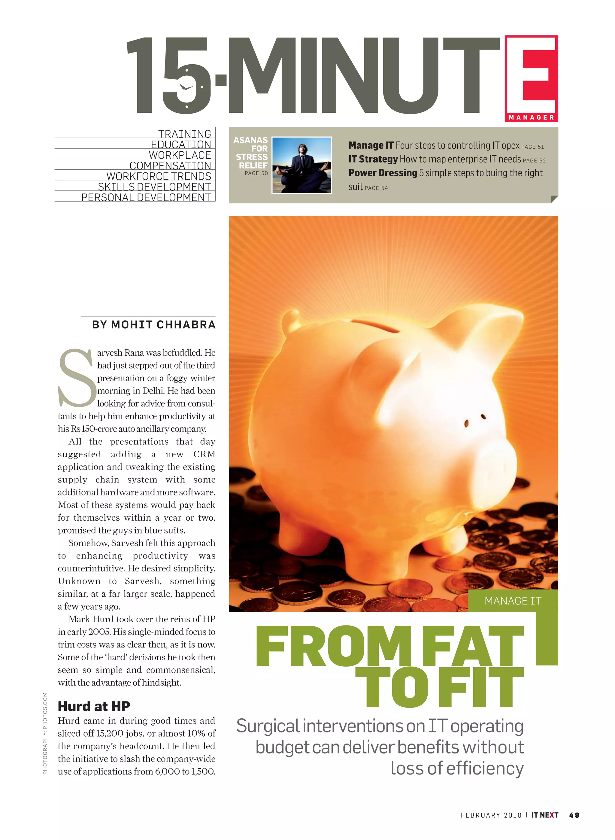 15MINUTE
                                                TRAINING
                                               EDUCATION
                                               WORKPLACE
                                                                            ASANAS
                                                                               FOR
                                                                            STRESS
                                                                                                                                        MANAGER



                                                                                           Manage IT Four steps to controlling IT opex PAGE 51
                                                                                           IT Strategy How to map enterprise IT needs PAGE 52
                                           COMPENSATION                      RELIEF
                                       WORKFORCE TRENDS                       PAGE 50      Power Dressing 5 simple steps to buing the right
                                      SKILLS DEVELOPMENT                                   suit PAGE 5 4
                                   PERSONAL DEVELOPMENT




                                      BY M O H I T C H H A B R A




                             S
                                        arvesh Rana was befuddled. He
                                        had just stepped out of the third
                                        presentation on a foggy winter
                                        morning in Delhi. He had been
                                        looking for advice from consul-
                             tants to help him enhance productivity at
                             his Rs 150-crore auto ancillary company.
                                All the presentations that day
                             suggested adding a new CRM
                             application and tweaking the existing
                             supply chain system with some
                             additional hardware and more software.
                             Most of these systems would pay back
                             for themselves within a year or two,
                             promised the guys in blue suits.
                                Somehow, Sarvesh felt this approach
                             to enhancing productivity was
                             counterintuitive. He desired simplicity.
                             Unknown to Sarvesh, something
                             similar, at a far larger scale, happened
                             a few years ago.
                                                                                                                                MANAGE IT




                                                                                FROM FAT
                                Mark Hurd took over the reins of HP
                             in early 2005. His single-minded focus to
                             trim costs was as clear then, as it is now.




                                                                                   TO FIT
                             Some of the ‘hard’ decisions he took then
                             seem so simple and commonsensical,
                             with the advantage of hindsight.
PHOTO GRAPHY: PHOTOS .CO M




                             Hurd at HP
                             Hurd came in during good times and
                             sliced off 15,200 jobs, or almost 10% of       Surgical interventions on IT operating
                             the company’s headcount. He then led
                             the initiative to slash the company-wide
                                                                              budget can deliver benefits without
                             use of applications from 6,000 to 1,500.                            loss of efficiency

                                                                                                                        F E B R U A R Y 2 0 1 0 | IT NEXT   49
 