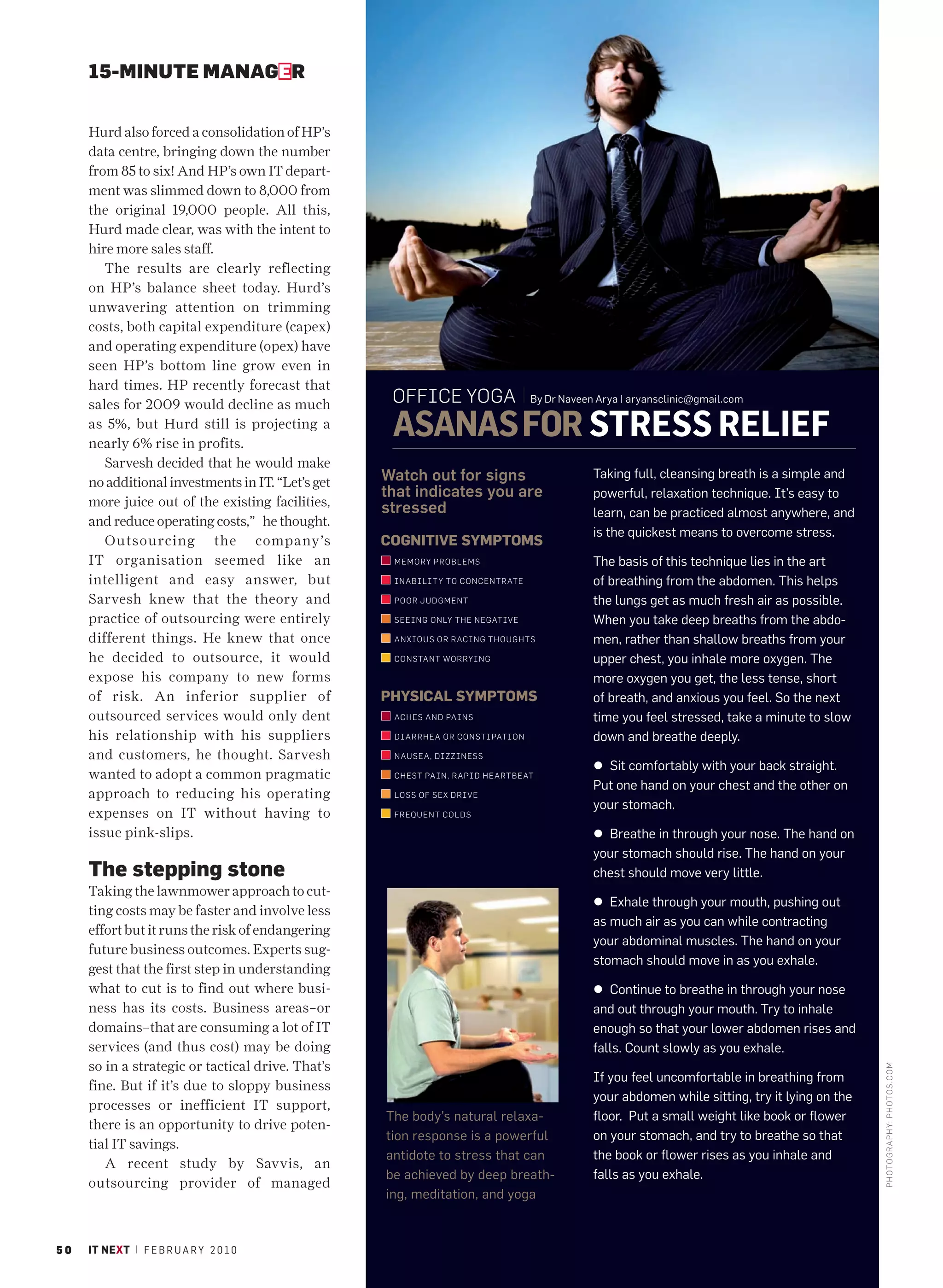 15-MINUTE MANAGER


     Hurd also forced a consolidation of HP’s
     data centre, bringing down the number
     from 85 to six! And HP’s own IT depart-
     ment was slimmed down to 8,000 from
     the original 19,000 people. All this,
     Hurd made clear, was with the intent to
     hire more sales staff.
        The results are clearly reflecting
     on HP’s balance sheet today. Hurd’s
     unwavering attention on trimming
     costs, both capital expenditure (capex)
     and operating expenditure (opex) have
     seen HP’s bottom line grow even in
     hard times. HP recently forecast that
     sales for 2009 would decline as much           OFFICE YOGA                  By Dr Naveen Arya | aryansclinic@gmail.com

     as 5%, but Hurd still is projecting a
     nearly 6% rise in profits.
                                                    ASANAS FOR STRESS RELIEF
        Sarvesh decided that he would make
     no additional investments in IT. “Let’s get   Watch out for signs                       Taking full, cleansing breath is a simple and
                                                   that indicates you are                    powerful, relaxation technique. It’s easy to
     more juice out of the existing facilities,    stressed                                  learn, can be practiced almost anywhere, and
     and reduce operating costs,” he thought.
                                                                                             is the quickest means to overcome stress.
        Outsourcing the company’s                  COGNITIVE SYMPTOMS
     IT organisation seemed like an                 MEMORY PROBLEMS                          The basis of this technique lies in the art
     intelligent and easy answer, but               I NABILIT Y TO CONCENTRATE               of breathing from the abdomen. This helps
     Sarvesh knew that the theory and               P OOR JUDGMENT                           the lungs get as much fresh air as possible.
     practice of outsourcing were entirely          SEEING ONLY THE NEGATIVE                 When you take deep breaths from the abdo-
     different things. He knew that once            ANXIOUS OR RACING THOUGHTS               men, rather than shallow breaths from your
     he decided to outsource, it would              C ONSTANT WORRYING                       upper chest, you inhale more oxygen. The
     expose his company to new forms                                                         more oxygen you get, the less tense, short
     of risk. An inferior supplier of              PHYSICAL SYMPTOMS                         of breath, and anxious you feel. So the next
     outsourced services would only dent            AC HES AND PAINS                         time you feel stressed, take a minute to slow
     his relationship with his suppliers            DI ARRHEA OR CONSTIPATION                down and breathe deeply.
     and customers, he thought. Sarvesh             NAUSEA, DIZZINESS
                                                                                             l Sit comfortably with your back straight.
     wanted to adopt a common pragmatic             C HEST PAIN, RAPID HEARTBEAT
                                                                                             Put one hand on your chest and the other on
     approach to reducing his operating             LOSS OF SEX DRIVE
                                                                                             your stomach.
     expenses on IT without having to               FREQUENT COLDS

     issue pink-slips.                                                                       l Breathe in through your nose. The hand on
                                                                                             your stomach should rise. The hand on your
     The stepping stone                                                                      chest should move very little.
     Taking the lawnmower approach to cut-
                                                                                             l Exhale through your mouth, pushing out
     ting costs may be faster and involve less
                                                                                             as much air as you can while contracting
     effort but it runs the risk of endangering
                                                                                             your abdominal muscles. The hand on your
     future business outcomes. Experts sug-
                                                                                             stomach should move in as you exhale.
     gest that the first step in understanding
     what to cut is to find out where busi-                                                  l Continue to breathe in through your nose
     ness has its costs. Business areas–or                                                   and out through your mouth. Try to inhale
     domains–that are consuming a lot of IT                                                  enough so that your lower abdomen rises and
                                                                                                                                               PHOTO GRAPHY: JAYAN K NARAYANAN




     services (and thus cost) may be doing                                                   falls. Count slowly as you exhale.
     so in a strategic or tactical drive. That’s
                                                                                                                                                                                 PHOTO GRAPHY: PHOTOS .CO M




                                                                                             If you feel uncomfortable in breathing from
     fine. But if it’s due to sloppy business
                                                                                             your abdomen while sitting, try it lying on the
     processes or inefficient IT support,
                                                   The body’s natural relaxa-                floor. Put a small weight like book or flower
     there is an opportunity to drive poten-
                                                   tion response is a powerful               on your stomach, and try to breathe so that
     tial IT savings.
                                                   antidote to stress that can               the book or flower rises as you inhale and
        A recent study by Savvis, an
                                                   be achieved by deep breath-               falls as you exhale.
     outsourcing provider of managed
                                                   ing, meditation, and yoga



50   IT NEXT | F E B R U A R Y 2 0 1 0
 