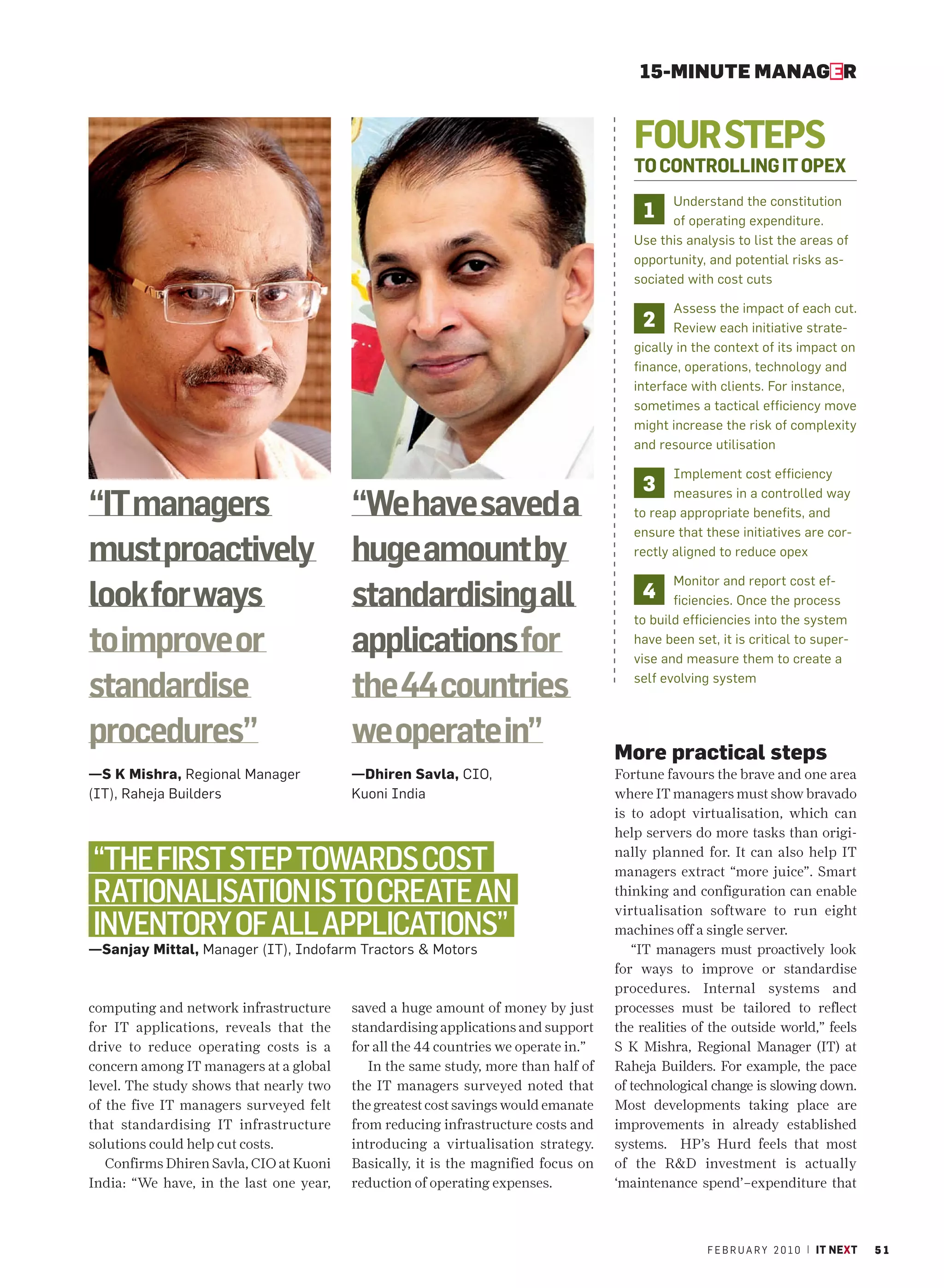 15-MINUTE MANAGER


                                                                                       FOUR STEPS
                                                                                       TO CONTROLLING IT OPEX
                                                                                             Understand the constitution
                                                                                         1   of operating expenditure.
                                                                                       Use this analysis to list the areas of
                                                                                       opportunity, and potential risks as-
                                                                                       sociated with cost cuts

                                                                                              Assess the impact of each cut.
                                                                                        2     Review each initiative strate-
                                                                                       gically in the context of its impact on
                                                                                       finance, operations, technology and
                                                                                       interface with clients. For instance,
                                                                                       sometimes a tactical efficiency move
                                                                                       might increase the risk of complexity
                                                                                       and resource utilisation

                                                                                              Implement cost efficiency
                                                                                        3
“IT managers                             “We have saved a                                     measures in a controlled way
                                                                                       to reap appropriate benefits, and
                                                                                       ensure that these initiatives are cor-
must proactively                         huge amount by                                rectly aligned to reduce opex

                                                                                              Monitor and report cost ef-
look for ways                            standardising all                              4     ficiencies. Once the process
                                                                                       to build efficiencies into the system

to improve or                            applications for                              have been set, it is critical to super-
                                                                                       vise and measure them to create a

standardise                              the 44 countries                              self evolving system



procedures”                              we operate in”                             More practical steps
—S K Mishra, Regional Manager            —Dhiren Savla, CIO,                        Fortune favours the brave and one area
(IT), Raheja Builders                    Kuoni India                                where IT managers must show bravado
                                                                                    is to adopt virtualisation, which can
                                                                                    help servers do more tasks than origi-

“THE FIRST STEP TOWARDS COST                                                        nally planned for. It can also help IT
                                                                                    managers extract “more juice”. Smart
RATIONALISATION IS TO CREATE AN                                                     thinking and configuration can enable
                                                                                    virtualisation software to run eight
INVENTORY OF ALL APPLICATIONS”                                                      machines off a single server.
—Sanjay Mittal, Manager (IT), Indofarm Tractors & Motors                               “IT managers must proactively look
                                                                                    for ways to improve or standardise
                                                                                    procedures. Internal systems and
computing and network infrastructure     saved a huge amount of money by just       processes must be tailored to reflect
for IT applications, reveals that the    standardising applications and support     the realities of the outside world,” feels
drive to reduce operating costs is a     for all the 44 countries we operate in.”   S K Mishra, Regional Manager (IT) at
concern among IT managers at a global       In the same study, more than half of    Raheja Builders. For example, the pace
level. The study shows that nearly two   the IT managers surveyed noted that        of technological change is slowing down.
of the five IT managers surveyed felt    the greatest cost savings would emanate    Most developments taking place are
that standardising IT infrastructure     from reducing infrastructure costs and     improvements in already established
solutions could help cut costs.          introducing a virtualisation strategy.     systems. HP’s Hurd feels that most
   Confirms Dhiren Savla, CIO at Kuoni   Basically, it is the magnified focus on    of the R&D investment is actually
India: “We have, in the last one year,   reduction of operating expenses.           ‘maintenance spend’–expenditure that



                                                                                                    F E B R U A R Y 2 0 1 0 | IT NEXT   51
 
