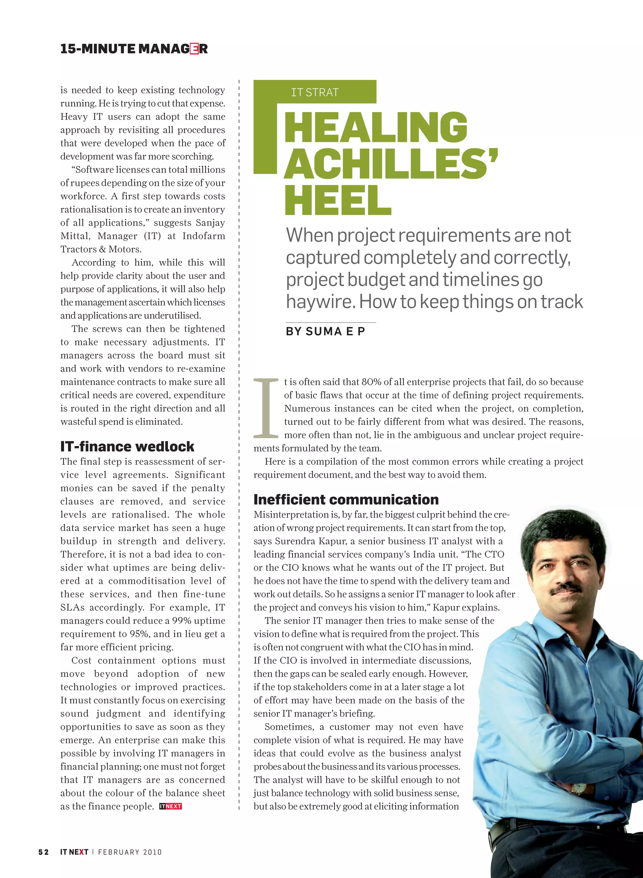 15-MINUTE MANAGER


     is needed to keep existing technology                 IT STRAT
     running. He is trying to cut that expense.


                                                         HEALING
     Heavy IT users can adopt the same
     approach by revisiting all procedures



                                                         ACHILLES’
     that were developed when the pace of
     development was far more scorching.
        “Software licenses can total millions



                                                         HEEL
     of rupees depending on the size of your
     workforce. A first step towards costs
     rationalisation is to create an inventory
     of all applications,” suggests Sanjay
     Mittal, Manager (IT) at Indofarm                     When project requirements are not
     Tractors & Motors.
        According to him, while this will                 captured completely and correctly,
     help provide clarity about the user and
     purpose of applications, it will also help
                                                          project budget and timelines go
     the management ascertain which licenses              haywire. How to keep things on track
     and applications are underutilised.
        The screws can then be tightened                  BY S U M A E P
     to make necessary adjustments. IT
     managers across the board must sit




                                                  I
     and work with vendors to re-examine
     maintenance contracts to make sure all              t is often said that 80% of all enterprise projects that fail, do so because
     critical needs are covered, expenditure             of basic flaws that occur at the time of defining project requirements.
     is routed in the right direction and all            Numerous instances can be cited when the project, on completion,
     wasteful spend is eliminated.                       turned out to be fairly different from what was desired. The reasons,
                                                         more often than not, lie in the ambiguous and unclear project require-
     IT-finance wedlock                           ments formulated by the team.
     The final step is reassessment of ser-         Here is a compilation of the most common errors while creating a project
     vice level agreements. Significant           requirement document, and the best way to avoid them.
     monies can be saved if the penalty
     clauses are removed, and service             Inefficient communication
     levels are rationalised. The whole           Misinterpretation is, by far, the biggest culprit behind the cre-
     data service market has seen a huge          ation of wrong project requirements. It can start from the top,
     buildup in strength and delivery.            says Surendra Kapur, a senior business IT analyst with a
     Therefore, it is not a bad idea to con-      leading financial services company’s India unit. “The CTO
     sider what uptimes are being deliv-          or the CIO knows what he wants out of the IT project. But
     ered at a commoditisation level of           he does not have the time to spend with the delivery team and
     these services, and then fine-tune           work out details. So he assigns a senior IT manager to look after
     SLAs accordingly. For example, IT            the project and conveys his vision to him,” Kapur explains.
     managers could reduce a 99% uptime               The senior IT manager then tries to make sense of the
     requirement to 95%, and in lieu get a        vision to define what is required from the project. This
     far more efficient pricing.                  is often not congruent with what the CIO has in mind.
        Cost containment options must             If the CIO is involved in intermediate discussions,
     move beyond adoption of new                  then the gaps can be sealed early enough. However,
     technologies or improved practices.          if the top stakeholders come in at a later stage a lot
     It must constantly focus on exercising       of effort may have been made on the basis of the
     sound judgment and identifying               senior IT manager’s briefing.
     opportunities to save as soon as they            Sometimes, a customer may not even have
     emerge. An enterprise can make this          complete vision of what is required. He may have
     possible by involving IT managers in         ideas that could evolve as the business analyst
     financial planning; one must not forget      probes about the business and its various processes.
     that IT managers are as concerned            The analyst will have to be skilful enough to not
     about the colour of the balance sheet        just balance technology with solid business sense,
     as the finance people.                       but also be extremely good at eliciting information



52   IT NEXT | F E B R U A R Y 2 0 1 0
 