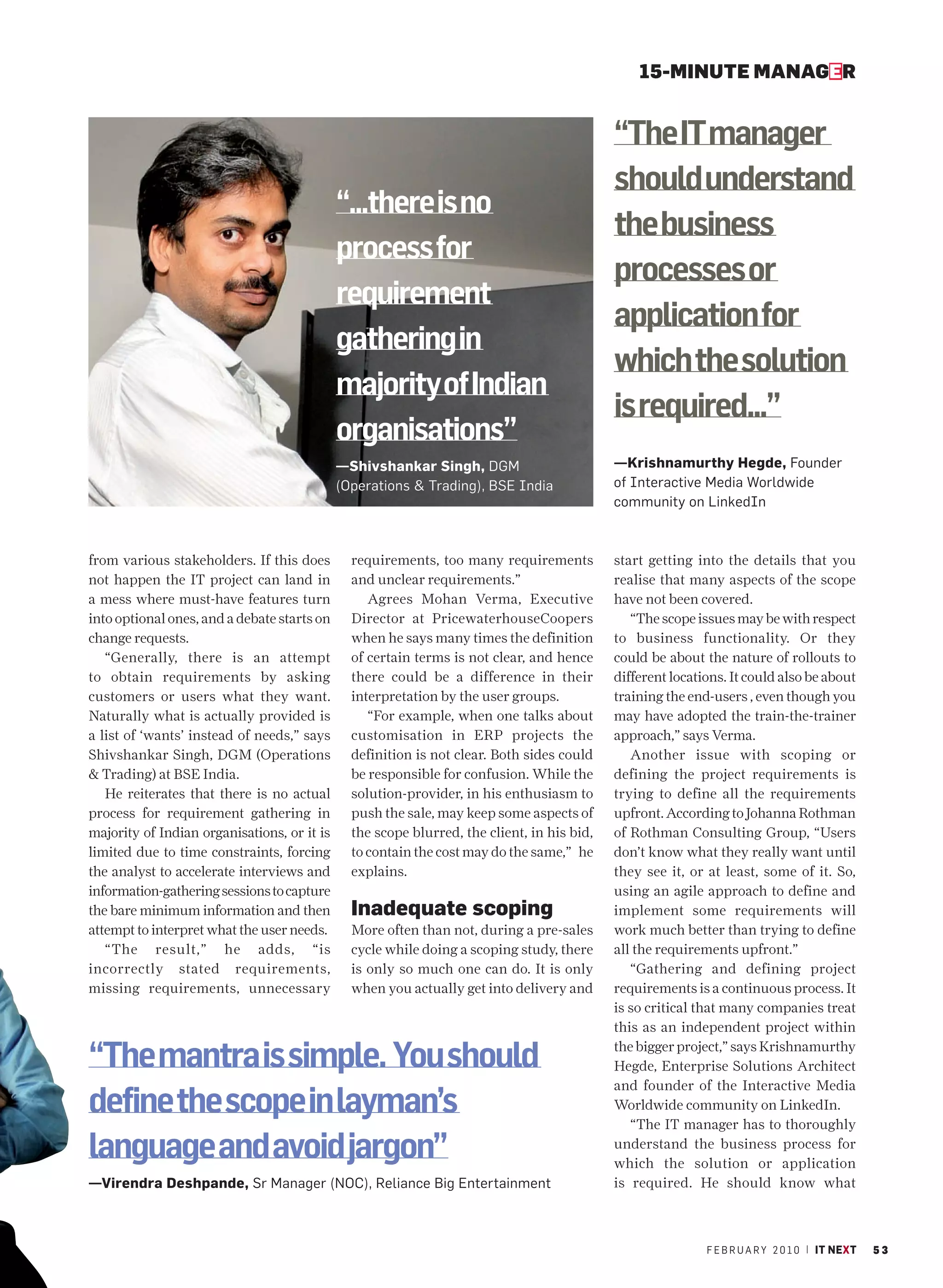 15-MINUTE MANAGER


                                                                                            “The IT manager
                                                                                            should understand
                                             “...there is no
                                                                                            the business
                                             process for
                                                                                            processes or
                                             requirement
                                                                                            application for
                                             gathering in
                                                                                            which the solution
                                             majority of Indian
                                                                                            is required...”
                                             organisations”
                                             —Shivshankar Singh, DGM                        —Krishnamurthy Hegde, Founder
                                             (Operations & Trading), BSE India              of Interactive Media Worldwide
                                                                                            community on LinkedIn



from various stakeholders. If this does        requirements, too many requirements          start getting into the details that you
not happen the IT project can land in          and unclear requirements.”                   realise that many aspects of the scope
a mess where must-have features turn              Agrees Mohan Verma, Executive             have not been covered.
into optional ones, and a debate starts on     Director at PricewaterhouseCoopers              “The scope issues may be with respect
change requests.                               when he says many times the definition       to business functionality. Or they
   “Generally, there is an attempt             of certain terms is not clear, and hence     could be about the nature of rollouts to
to obtain requirements by asking               there could be a difference in their         different locations. It could also be about
customers or users what they want.             interpretation by the user groups.           training the end-users , even though you
Naturally what is actually provided is            “For example, when one talks about        may have adopted the train-the-trainer
a list of ‘wants’ instead of needs,” says      customisation in ERP projects the            approach,” says Verma.
Shivshankar Singh, DGM (Operations             definition is not clear. Both sides could       Another issue with scoping or
& Trading) at BSE India.                       be responsible for confusion. While the      defining the project requirements is
   He reiterates that there is no actual       solution-provider, in his enthusiasm to      trying to define all the requirements
process for requirement gathering in           push the sale, may keep some aspects of      upfront. According to Johanna Rothman
majority of Indian organisations, or it is     the scope blurred, the client, in his bid,   of Rothman Consulting Group, “Users
limited due to time constraints, forcing       to contain the cost may do the same,” he     don’t know what they really want until
the analyst to accelerate interviews and       explains.                                    they see it, or at least, some of it. So,
information-gathering sessions to capture                                                   using an agile approach to define and
the bare minimum information and then          Inadequate scoping                           implement some requirements will
attempt to interpret what the user needs.      More often than not, during a pre-sales      work much better than trying to define
   “The result,” he adds, “is                  cycle while doing a scoping study, there     all the requirements upfront.”
incorrectly stated requirements,               is only so much one can do. It is only          “Gathering and defining project
missing requirements, unnecessary              when you actually get into delivery and      requirements is a continuous process. It
                                                                                            is so critical that many companies treat
                                                                                            this as an independent project within

“The mantra is simple. You should                                                           the bigger project,” says Krishnamurthy
                                                                                            Hegde, Enterprise Solutions Architect
                                                                                            and founder of the Interactive Media
define the scope in layman’s                                                                Worldwide community on LinkedIn.
                                                                                               “The IT manager has to thoroughly

language and avoid jargon”                                                                  understand the business process for
                                                                                            which the solution or application
—Virendra Deshpande, Sr Manager (NOC), Reliance Big Entertainment                           is required. He should know what



                                                                                                            F E B R U A R Y 2 0 1 0 | IT NEXT   53
 
