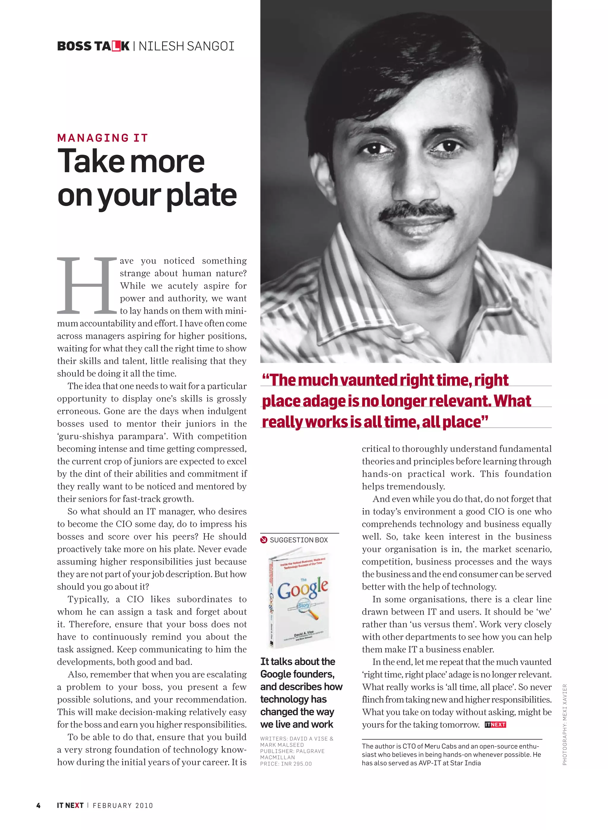 BOSS TALK | NILESH SANGOI




    MANAGING IT

    Take more
    on your plate


    H
                      ave you noticed something
                      strange about human nature?
                      While we acutely aspire for
                      power and authority, we want
                      to lay hands on them with mini-
    mum accountability and effort. I have often come
    across managers aspiring for higher positions,
    waiting for what they call the right time to show
    their skills and talent, little realising that they
    should be doing it all the time.
        The idea that one needs to wait for a particular   “The much vaunted right time, right
    opportunity to display one’s skills is grossly
    erroneous. Gone are the days when indulgent
                                                           place adage is no longer relevant. What
    bosses used to mentor their juniors in the             really works is all time, all place”
    ‘guru-shishya parampara’. With competition
    becoming intense and time getting compressed,                                    critical to thoroughly understand fundamental
    the current crop of juniors are expected to excel                                theories and principles before learning through
    by the dint of their abilities and commitment if                                 hands-on practical work. This foundation
    they really want to be noticed and mentored by                                   helps tremendously.
    their seniors for fast-track growth.                                                 And even while you do that, do not forget that
        So what should an IT manager, who desires                                    in today’s environment a good CIO is one who
    to become the CIO some day, do to impress his                                    comprehends technology and business equally
    bosses and score over his peers? He should                SUGGESTION BOX         well. So, take keen interest in the business
    proactively take more on his plate. Never evade                                  your organisation is in, the market scenario,
    assuming higher responsibilities just because                                    competition, business processes and the ways
    they are not part of your job description. But how                               the business and the end consumer can be served
    should you go about it?                                                          better with the help of technology.
        Typically, a CIO likes subordinates to                                           In some organisations, there is a clear line
    whom he can assign a task and forget about                                       drawn between IT and users. It should be ‘we’
    it. Therefore, ensure that your boss does not                                    rather than ‘us versus them’. Work very closely
    have to continuously remind you about the                                        with other departments to see how you can help
    task assigned. Keep communicating to him the                                     them make IT a business enabler.
    developments, both good and bad.                       It talks about the            In the end, let me repeat that the much vaunted
        Also, remember that when you are escalating        Google founders,          ‘right time, right place’ adage is no longer relevant.
    a problem to your boss, you present a few              and describes how         What really works is ‘all time, all place’. So never
                                                                                                                                                  PHOTO GRAPHY: MEXI XAV IER




    possible solutions, and your recommendation.           technology has            flinch from taking new and higher responsibilities.
    This will make decision-making relatively easy         changed the way           What you take on today without asking, might be
    for the boss and earn you higher responsibilities.     we live and work          yours for the taking tomorrow.
        To be able to do that, ensure that you build       WRITERS: DAVID A VISE &
                                                           MARK MALSEED              The author is CTO of Meru Cabs and an open-source enthu-
    a very strong foundation of technology know-           P UBLISHER: PALGRAVE
                                                                                     siast who believes in being hands-on whenever possible. He
                                                           MACMILL AN
    how during the initial years of your career. It is     P RICE: INR 295.00        has also served as AVP-IT at Star India




4   IT NEXT | F E B R U A R Y 2 0 1 0
 