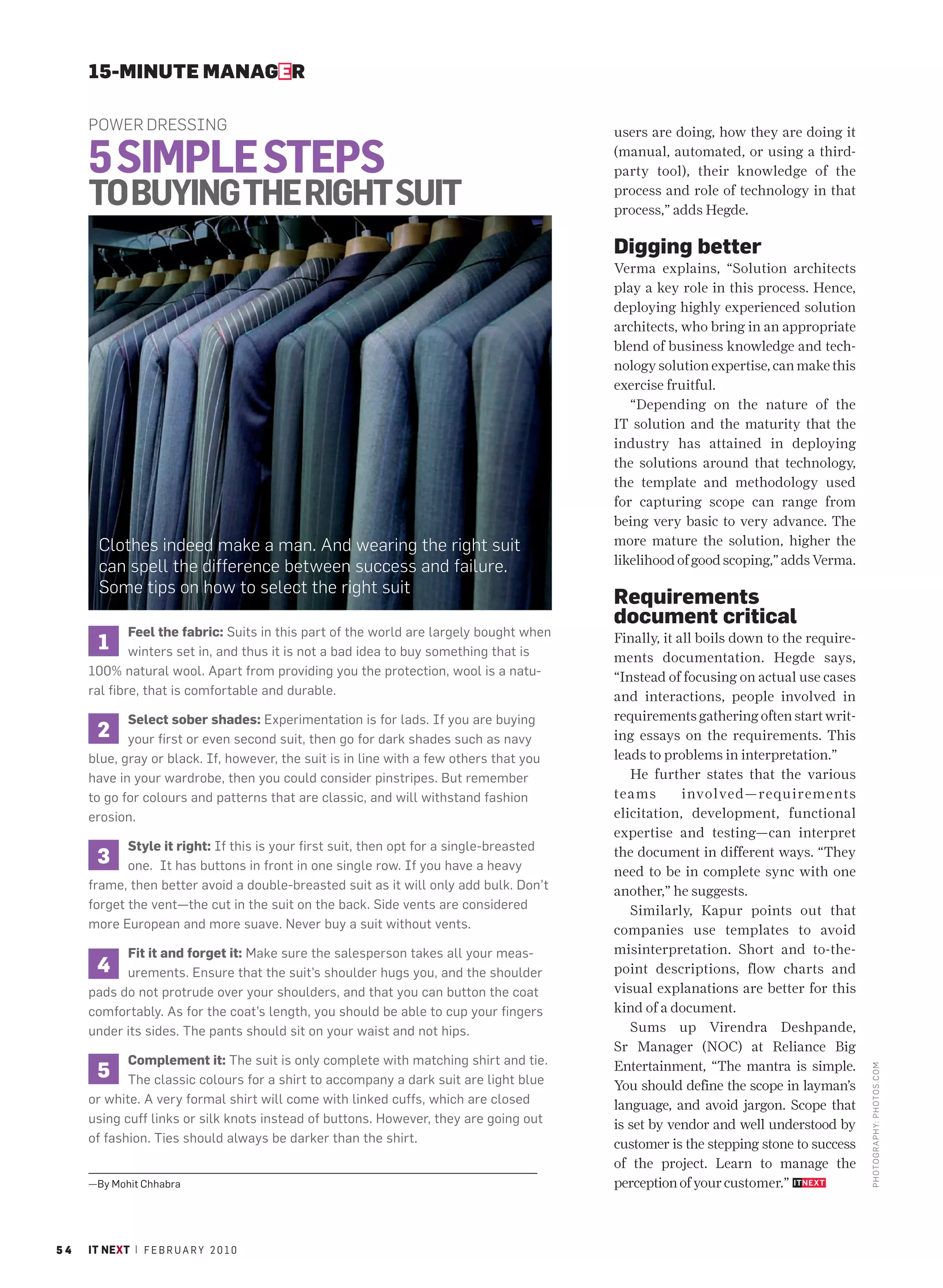 15-MINUTE MANAGER

     POWER DRESSING                                                                      users are doing, how they are doing it

     5 SIMPLE STEPS                                                                      (manual, automated, or using a third-
                                                                                         party tool), their knowledge of the

     TO BUYING THE RIGHT SUIT                                                            process and role of technology in that
                                                                                         process,” adds Hegde.

                                                                                         Digging better
                                                                                         Verma explains, “Solution architects
                                                                                         play a key role in this process. Hence,
                                                                                         deploying highly experienced solution
                                                                                         architects, who bring in an appropriate
                                                                                         blend of business knowledge and tech-
                                                                                         nology solution expertise, can make this
                                                                                         exercise fruitful.
                                                                                            “Depending on the nature of the
                                                                                         IT solution and the maturity that the
                                                                                         industry has attained in deploying
                                                                                         the solutions around that technology,
                                                                                         the template and methodology used
                                                                                         for capturing scope can range from
                                                                                         being very basic to very advance. The
       Clothes indeed make a man. And wearing the right suit                             more mature the solution, higher the
                                                                                         likelihood of good scoping,” adds Verma.
       can spell the difference between success and failure.
       Some tips on how to select the right suit
                                                                                         Requirements
                                                                                         document critical
             Feel the fabric: Suits in this part of the world are largely bought when
       1     winters set in, and thus it is not a bad idea to buy something that is
                                                                                         Finally, it all boils down to the require-
                                                                                         ments documentation. Hegde says,
     100% natural wool. Apart from providing you the protection, wool is a natu-         “Instead of focusing on actual use cases
     ral fibre, that is comfortable and durable.                                         and interactions, people involved in
            Select sober shades: Experimentation is for lads. If you are buying          requirements gathering often start writ-
      2     your first or even second suit, then go for dark shades such as navy         ing essays on the requirements. This
     blue, gray or black. If, however, the suit is in line with a few others that you    leads to problems in interpretation.”
     have in your wardrobe, then you could consider pinstripes. But remember                He further states that the various
     to go for colours and patterns that are classic, and will withstand fashion         teams        involved—requirements
     erosion.                                                                            elicitation, development, functional
                                                                                         expertise and testing—can interpret
            Style it right: If this is your first suit, then opt for a single-breasted
      3     one. It has buttons in front in one single row. If you have a heavy
                                                                                         the document in different ways. “They
                                                                                         need to be in complete sync with one
     frame, then better avoid a double-breasted suit as it will only add bulk. Don’t     another,” he suggests.
     forget the vent—the cut in the suit on the back. Side vents are considered             Similarly, Kapur points out that
     more European and more suave. Never buy a suit without vents.                       companies use templates to avoid
           Fit it and forget it: Make sure the salesperson takes all your meas-          misinterpretation. Short and to-the-
      4    urements. Ensure that the suit’s shoulder hugs you, and the shoulder          point descriptions, flow charts and
     pads do not protrude over your shoulders, and that you can button the coat          visual explanations are better for this
     comfortably. As for the coat’s length, you should be able to cup your fingers       kind of a document.
     under its sides. The pants should sit on your waist and not hips.                      Sums up Virendra Deshpande,
                                                                                         Sr Manager (NOC) at Reliance Big
            Complement it: The suit is only complete with matching shirt and tie.
      5                                                                                  Entertainment, “The mantra is simple.
                                                                                                                                      PHOTO GRAPHY: PHOTOS. COM




            The classic colours for a shirt to accompany a dark suit are light blue      You should define the scope in layman’s
     or white. A very formal shirt will come with linked cuffs, which are closed         language, and avoid jargon. Scope that
     using cuff links or silk knots instead of buttons. However, they are going out      is set by vendor and well understood by
     of fashion. Ties should always be darker than the shirt.                            customer is the stepping stone to success
                                                                                         of the project. Learn to manage the
     —By Mohit Chhabra                                                                   perception of your customer.”



54   IT NEXT | F E B R U A R Y 2 0 1 0
 