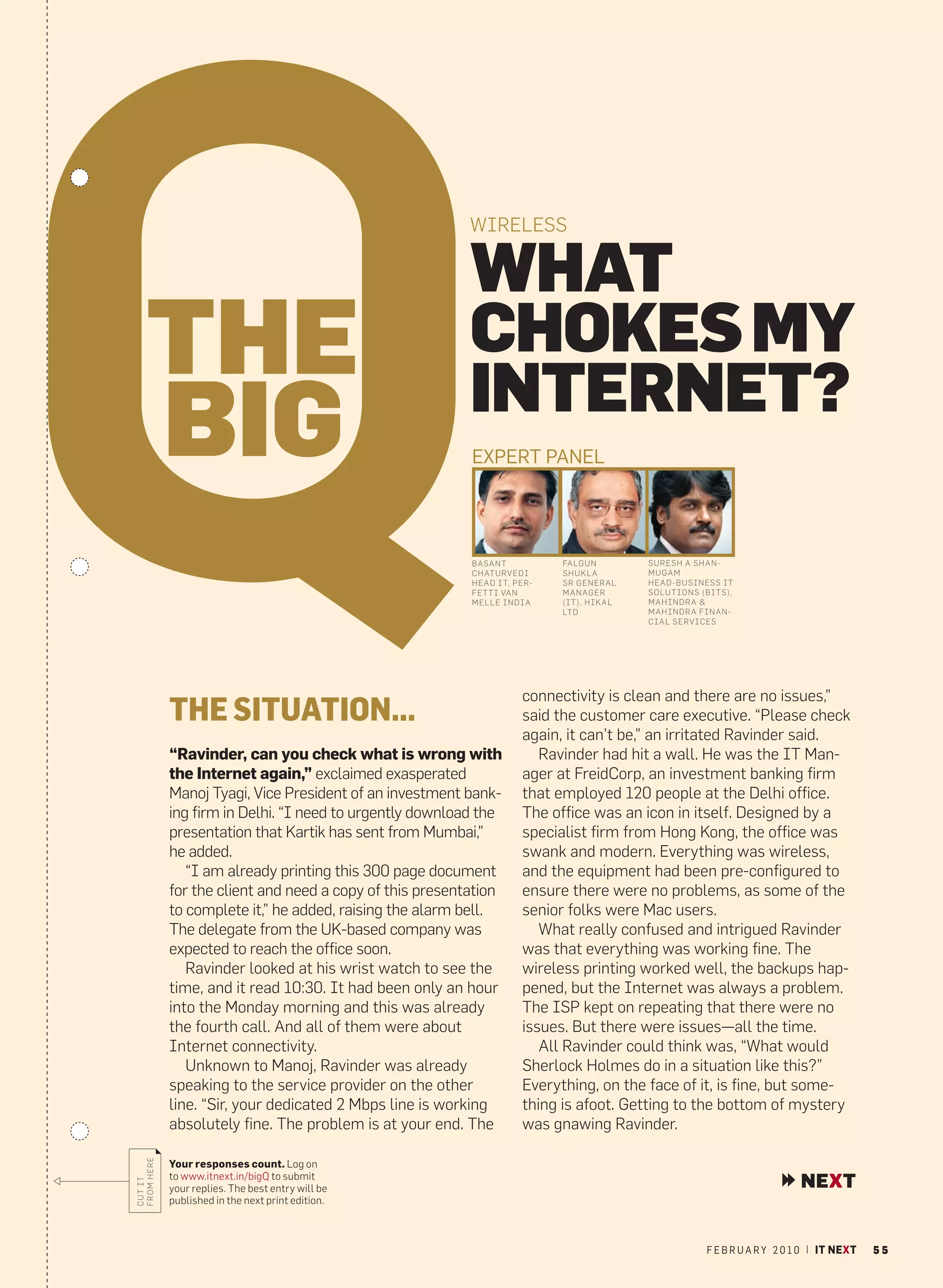 WIRELESS


                                                          WHAT
    THE                                                   CHOKES MY
                                                          INTERNET?
    BIG                                                   EXPERT PANEL




                                                          BASANT          FALGUN        SURESH A SHAN-
                                                          CHATURVEDI      SHUKL A       MUGAM
                                                          HEAD IT, PER-   SR GENERAL    HEAD-BUSINESS IT
                                                          FETTI VAN       MANAGER       SOLUTIONS (BITS),
                                                          MELLE INDIA     (IT), HIKAL   MAHINDRA &
                                                                          LTD           MAHINDRA FINAN -
                                                                                        CIAL SERVICES




                                                                    connectivity is clean and there are no issues,”
            THE SITUATION...                                        said the customer care executive. “Please check
                                                                    again, it can’t be,” an irritated Ravinder said.
            “Ravinder, can you check what is wrong with                Ravinder had hit a wall. He was the IT Man-
            the Internet again,” exclaimed exasperated              ager at FreidCorp, an investment banking firm
            Manoj Tyagi, Vice President of an investment bank-      that employed 120 people at the Delhi office.
            ing firm in Delhi. “I need to urgently download the     The office was an icon in itself. Designed by a
            presentation that Kartik has sent from Mumbai,”         specialist firm from Hong Kong, the office was
            he added.                                               swank and modern. Everything was wireless,
               “I am already printing this 300 page document        and the equipment had been pre-configured to
            for the client and need a copy of this presentation     ensure there were no problems, as some of the
            to complete it,” he added, raising the alarm bell.      senior folks were Mac users.
            The delegate from the UK-based company was                 What really confused and intrigued Ravinder
            expected to reach the office soon.                      was that everything was working fine. The
               Ravinder looked at his wrist watch to see the        wireless printing worked well, the backups hap-
            time, and it read 10:30. It had been only an hour       pened, but the Internet was always a problem.
            into the Monday morning and this was already            The ISP kept on repeating that there were no
            the fourth call. And all of them were about             issues. But there were issues—all the time.
            Internet connectivity.                                     All Ravinder could think was, “What would
               Unknown to Manoj, Ravinder was already               Sherlock Holmes do in a situation like this?”
            speaking to the service provider on the other           Everything, on the face of it, is fine, but some-
            line. “Sir, your dedicated 2 Mbps line is working       thing is afoot. Getting to the bottom of mystery
            absolutely fine. The problem is at your end. The        was gnawing Ravinder.
FROM HERE




            Your responses count. Log on
            to www.itnext.in/bigQ to submit
                                                                                                                       NEXT
CUT IT




            your replies. The best entry will be
            published in the next print edition.



                                                                                                   F E B R U A R Y 2 0 1 0 | IT NEXT   55
 