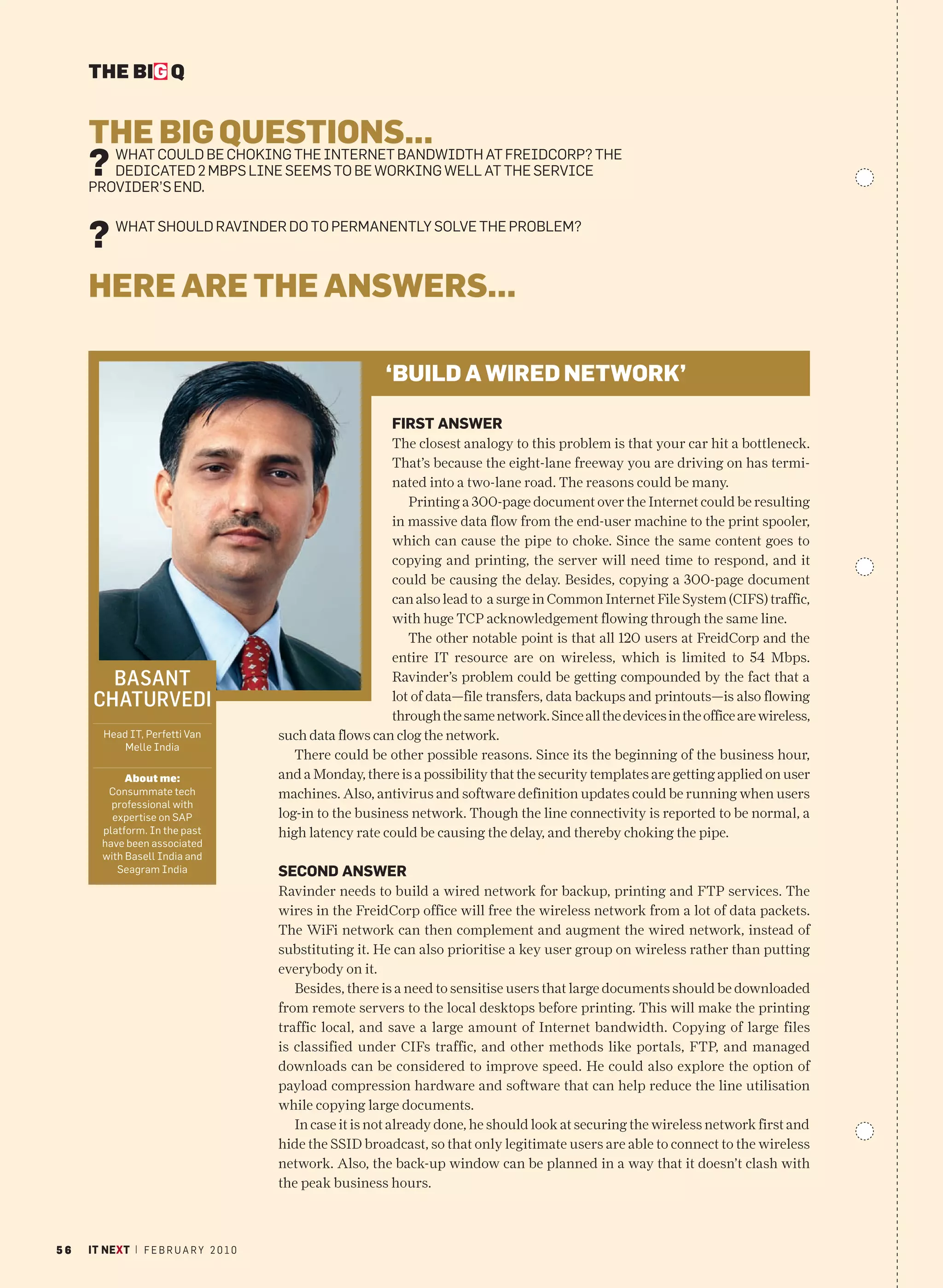THE BIG Q


     THE COULD BEQUESTIONS...
           BIG CHOKING THE INTERNET BANDWIDTH AT FREIDCORP? THE
     ?WHAT
        DEDICATED 2 MBPS LINE SEEMS TO BE WORKING WELL AT THE SERVICE
     PROVIDER’S END.


     ?    WHAT SHOULD RAVINDER DO TO PERMANENTLY SOLVE THE PROBLEM?



     HERE ARE THE ANSWERS...

                                                           ‘BUILD A WIRED NETWORK’

                                                             FIRST ANSWER
                                                            The closest analogy to this problem is that your car hit a bottleneck.
                                                            That’s because the eight-lane freeway you are driving on has termi-
                                                            nated into a two-lane road. The reasons could be many.
                                                               Printing a 300-page document over the Internet could be resulting
                                                            in massive data flow from the end-user machine to the print spooler,
                                                            which can cause the pipe to choke. Since the same content goes to
                                                            copying and printing, the server will need time to respond, and it
                                                            could be causing the delay. Besides, copying a 300-page document
                                                            can also lead to a surge in Common Internet File System (CIFS) traffic,
                                                            with huge TCP acknowledgement flowing through the same line.
                                                               The other notable point is that all 120 users at FreidCorp and the
                                                            entire IT resource are on wireless, which is limited to 54 Mbps.
        BASANT                                              Ravinder’s problem could be getting compounded by the fact that a
      CHATURVEDI                                            lot of data—file transfers, data backups and printouts—is also flowing
                                                            through the same network. Since all the devices in the office are wireless,
        Head IT, Perfetti Van            such data flows can clog the network.
            Melle India
                                            There could be other possible reasons. Since its the beginning of the business hour,
             About me:                   and a Monday, there is a possibility that the security templates are getting applied on user
         Consummate tech                 machines. Also, antivirus and software definition updates could be running when users
          professional with
          expertise on SAP               log-in to the business network. Though the line connectivity is reported to be normal, a
        platform. In the past            high latency rate could be causing the delay, and thereby choking the pipe.
        have been associated
        with Basell India and
           Seagram India                 SECOND ANSWER
                                         Ravinder needs to build a wired network for backup, printing and FTP services. The
                                         wires in the FreidCorp office will free the wireless network from a lot of data packets.
                                         The WiFi network can then complement and augment the wired network, instead of
                                         substituting it. He can also prioritise a key user group on wireless rather than putting
                                         everybody on it.
                                            Besides, there is a need to sensitise users that large documents should be downloaded
                                         from remote servers to the local desktops before printing. This will make the printing
                                         traffic local, and save a large amount of Internet bandwidth. Copying of large files
                                         is classified under CIFs traffic, and other methods like portals, FTP, and managed
                                         downloads can be considered to improve speed. He could also explore the option of
                                         payload compression hardware and software that can help reduce the line utilisation
                                         while copying large documents.
                                            In case it is not already done, he should look at securing the wireless network first and
                                         hide the SSID broadcast, so that only legitimate users are able to connect to the wireless
                                         network. Also, the back-up window can be planned in a way that it doesn’t clash with
                                         the peak business hours.



56   IT NEXT | F E B R U A R Y 2 0 1 0
 