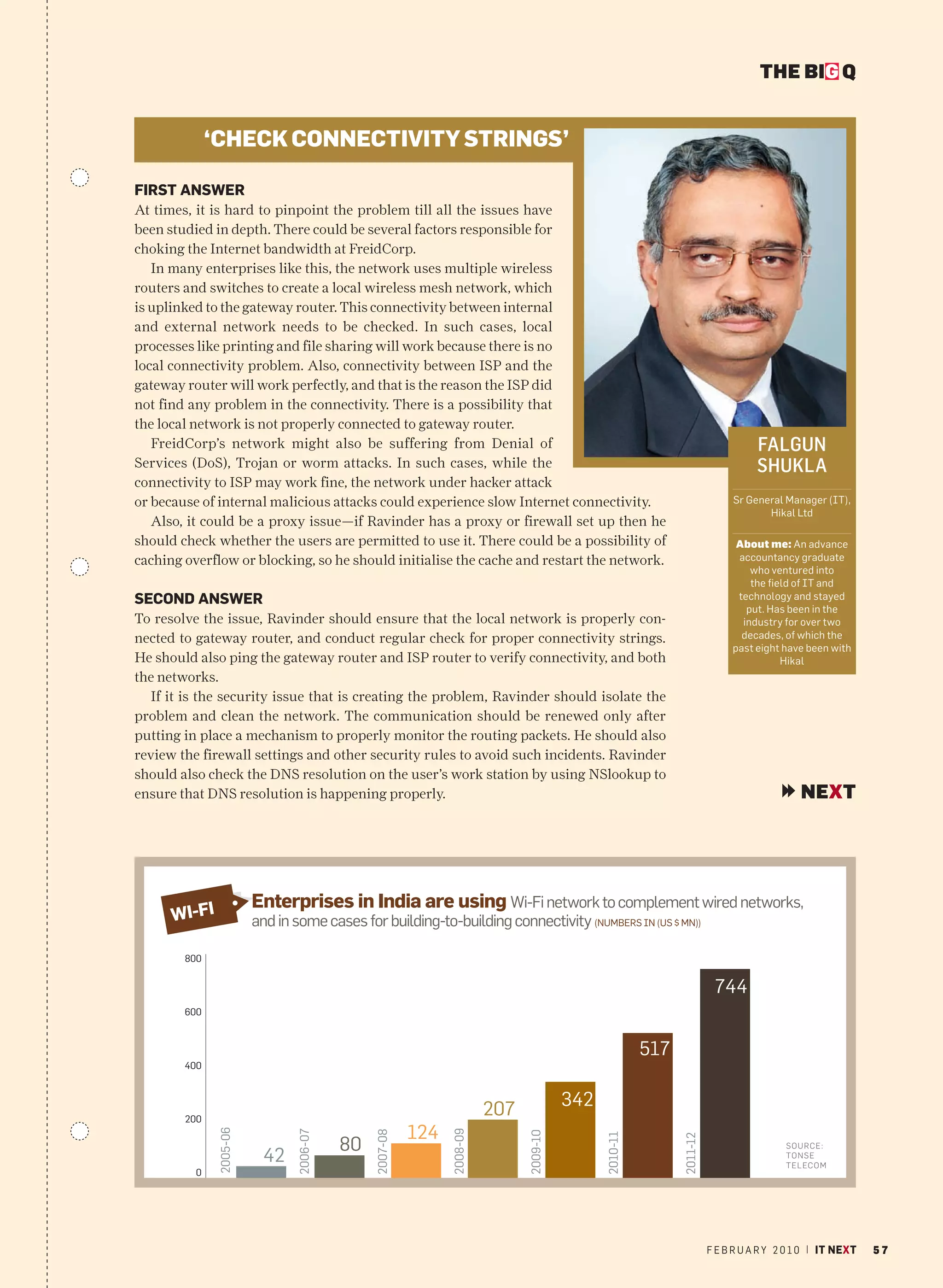 THE BIG Q


              ‘CHECK CONNECTIVITY STRINGS’

FIRST ANSWER
At times, it is hard to pinpoint the problem till all the issues have
been studied in depth. There could be several factors responsible for
choking the Internet bandwidth at FreidCorp.
   In many enterprises like this, the network uses multiple wireless
routers and switches to create a local wireless mesh network, which
is uplinked to the gateway router. This connectivity between internal
and external network needs to be checked. In such cases, local
processes like printing and file sharing will work because there is no
local connectivity problem. Also, connectivity between ISP and the
gateway router will work perfectly, and that is the reason the ISP did
not find any problem in the connectivity. There is a possibility that
the local network is not properly connected to gateway router.
   FreidCorp’s network might also be suffering from Denial of                                                                      FALGUN
Services (DoS), Trojan or worm attacks. In such cases, while the                                                                   SHUKLA
connectivity to ISP may work fine, the network under hacker attack
or because of internal malicious attacks could experience slow Internet connectivity.                                        Sr General Manager (IT),
                                                                                                                                    Hikal Ltd
   Also, it could be a proxy issue—if Ravinder has a proxy or firewall set up then he
should check whether the users are permitted to use it. There could be a possibility of                                       About me: An advance
caching overflow or blocking, so he should initialise the cache and restart the network.                                      accountancy graduate
                                                                                                                                 who ventured into
                                                                                                                                 the field of IT and
SECOND ANSWER                                                                                                                 technology and stayed
                                                                                                                                put. Has been in the
To resolve the issue, Ravinder should ensure that the local network is properly con-                                           industry for over two
nected to gateway router, and conduct regular check for proper connectivity strings.                                           decades, of which the
                                                                                                                             past eight have been with
He should also ping the gateway router and ISP router to verify connectivity, and both                                                  Hikal
the networks.
  If it is the security issue that is creating the problem, Ravinder should isolate the
problem and clean the network. The communication should be renewed only after
putting in place a mechanism to properly monitor the routing packets. He should also
review the firewall settings and other security rules to avoid such incidents. Ravinder
should also check the DNS resolution on the user’s work station by using NSlookup to
ensure that DNS resolution is happening properly.                                                                                           NEXT




                         Enterprises in India are using Wi-Fi network to complement wired networks,
      WI-FI              and in some cases for building-to-building connectivity (NUMBERS IN (US $ MN))

        800


                                                                                                                         744
        600



                                                                                                        517
        400



                                                                        207             342
        200
                                                        124
               2005-06




                                                              2008-09
                               2006-07




                                              2007-08




                                                                              2009-10




                                                                                              2010-11




                                                                                                              2011-12




                                         80                                                                                              SO U R CE:
                          42                                                                                                             TO NSE
                                                                                                                                         TELECOM
          0




                                                                                                                        F E B R U A R Y 2 0 1 0 | IT NEXT   57
 