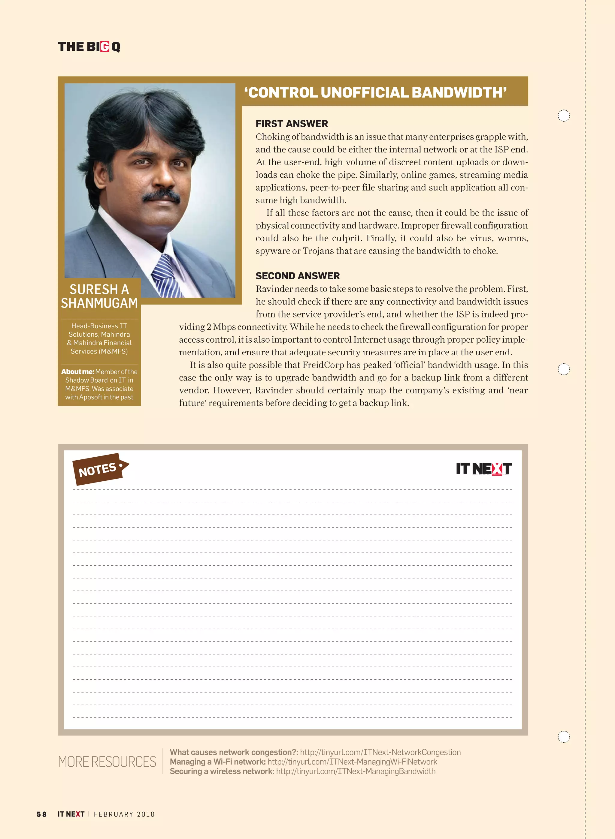 THE BIG Q


                                                            ‘CONTROL UNOFFICIAL BANDWIDTH’
                                                               FIRST ANSWER
                                                               Choking of bandwidth is an issue that many enterprises grapple with,
                                                               and the cause could be either the internal network or at the ISP end.
                                                               At the user-end, high volume of discreet content uploads or down-
                                                               loads can choke the pipe. Similarly, online games, streaming media
                                                               applications, peer-to-peer file sharing and such application all con-
                                                               sume high bandwidth.
                                                                  If all these factors are not the cause, then it could be the issue of
                                                               physical connectivity and hardware. Improper firewall configuration
                                                               could also be the culprit. Finally, it could also be virus, worms,
                                                               spyware or Trojans that are causing the bandwidth to choke.

                                                               SECOND ANSWER
       SURESH A                                                  Ravinder needs to take some basic steps to resolve the problem. First,
      SHANMUGAM                                                  he should check if there are any connectivity and bandwidth issues
                                                                 from the service provider’s end, and whether the ISP is indeed pro-
         Head-Business IT                  viding 2 Mbps connectivity. While he needs to check the firewall configuration for proper
        Solutions, Mahindra
        & Mahindra Financial               access control, it is also important to control Internet usage through proper policy imple-
         Services (M&MFS)                  mentation, and ensure that adequate security measures are in place at the user end.
                                              It is also quite possible that FreidCorp has peaked ‘official’ bandwidth usage. In this
      About me: Member of the
       Shadow Board on IT in               case the only way is to upgrade bandwidth and go for a backup link from a different
       M&MFS. Was associate                vendor. However, Ravinder should certainly map the company’s existing and ‘near
       with Appsoft in the past
                                           future‘ requirements before deciding to get a backup link.




         NOTES
          NOTES




                                         What causes network congestion?: http://tinyurl.com/ITNext-NetworkCongestion
     MORE RESOURCES                      Managing a Wi-Fi network: http://tinyurl.com/ITNext-ManagingWi-FiNetwork
                                         Securing a wireless network: http://tinyurl.com/ITNext-ManagingBandwidth




58   IT NEXT | F E B R U A R Y 2 0 1 0
 
