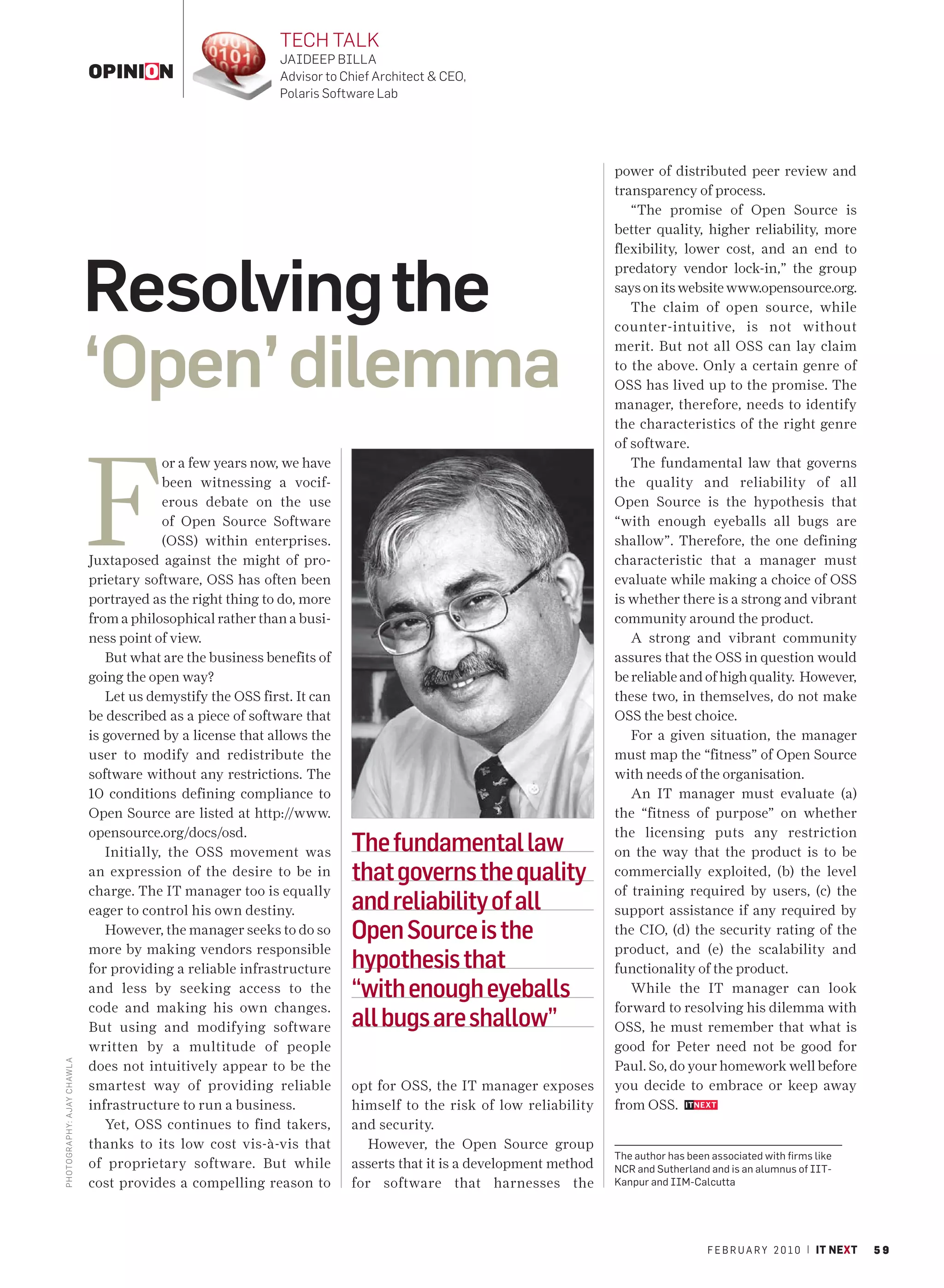 TECH TALK
                                                              JAIDEEP BILLA
                              OPINION                         Advisor to Chief Architect & CEO,
                                                              Polaris Software Lab




                                                                                                                    power of distributed peer review and
                                                                                                                    transparency of process.
                                                                                                                       “The promise of Open Source is
                                                                                                                    better quality, higher reliability, more
                                                                                                                    flexibility, lower cost, and an end to



                              Resolving the
                                                                                                                    predatory vendor lock-in,” the group
                                                                                                                    says on its website www.opensource.org.
                                                                                                                       The claim of open source, while
                                                                                                                    counter-intuitive, is not without


                              ‘Open’ dilemma
                                                                                                                    merit. But not all OSS can lay claim
                                                                                                                    to the above. Only a certain genre of
                                                                                                                    OSS has lived up to the promise. The
                                                                                                                    manager, therefore, needs to identify
                                                                                                                    the characteristics of the right genre




                              F
                                                                                                                    of software.
                                           or a few years now, we have                                                 The fundamental law that governs
                                           been witnessing a vocif-                                                 the quality and reliability of all
                                           erous debate on the use                                                  Open Source is the hypothesis that
                                           of Open Source Software                                                  “with enough eyeballs all bugs are
                                           (OSS) within enterprises.                                                shallow”. Therefore, the one defining
                              Juxtaposed against the might of pro-                                                  characteristic that a manager must
                              prietary software, OSS has often been                                                 evaluate while making a choice of OSS
                              portrayed as the right thing to do, more                                              is whether there is a strong and vibrant
                              from a philosophical rather than a busi-                                              community around the product.
                              ness point of view.                                                                      A strong and vibrant community
                                 But what are the business benefits of                                              assures that the OSS in question would
                              going the open way?                                                                   be reliable and of high quality. However,
                                 Let us demystify the OSS first. It can                                             these two, in themselves, do not make
                              be described as a piece of software that                                              OSS the best choice.
                              is governed by a license that allows the                                                 For a given situation, the manager
                              user to modify and redistribute the                                                   must map the “fitness” of Open Source
                              software without any restrictions. The                                                with needs of the organisation.
                              10 conditions defining compliance to                                                     An IT manager must evaluate (a)
                              Open Source are listed at http://www.                                                 the “fitness of purpose” on whether
                              opensource.org/docs/osd.                                                              the licensing puts any restriction
                                 Initially, the OSS movement was          The fundamental law                       on the way that the product is to be
                              an expression of the desire to be in        that governs the quality                  commercially exploited, (b) the level
                              charge. The IT manager too is equally                                                 of training required by users, (c) the
                              eager to control his own destiny.           and reliability of all                    support assistance if any required by
                                 However, the manager seeks to do so      Open Source is the                        the CIO, (d) the security rating of the
                              more by making vendors responsible                                                    product, and (e) the scalability and
                              for providing a reliable infrastructure     hypothesis that                           functionality of the product.
                              and less by seeking access to the           “with enough eyeballs                        While the IT manager can look
                              code and making his own changes.                                                      forward to resolving his dilemma with
                              But using and modifying software            all bugs are shallow”                     OSS, he must remember that what is
                              written by a multitude of people                                                      good for Peter need not be good for
                                                                                                                    Paul. So, do your homework well before
PHOTO GRAPHY: AJAY CHAW L A




                              does not intuitively appear to be the
                              smartest way of providing reliable          opt for OSS, the IT manager exposes       you decide to embrace or keep away
                              infrastructure to run a business.           himself to the risk of low reliability    from OSS.
                                 Yet, OSS continues to find takers,       and security.
                              thanks to its low cost vis-à-vis that          However, the Open Source group
                                                                                                                    The author has been associated with firms like
                              of proprietary software. But while          asserts that it is a development method   NCR and Sutherland and is an alumnus of IIT-
                              cost provides a compelling reason to        for software that harnesses the           Kanpur and IIM-Calcutta




                                                                                                                                       F E B R U A R Y 2 0 1 0 | IT NEXT   59
 