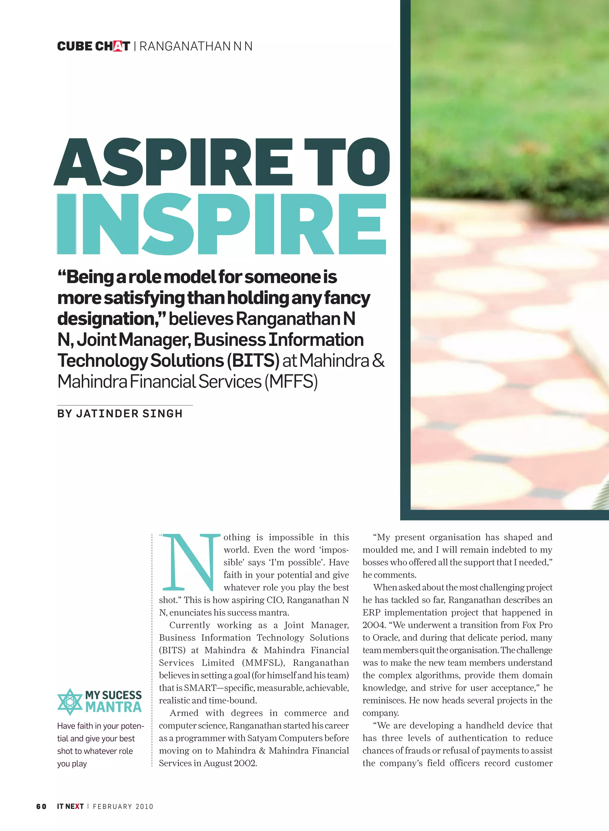 CUBE CHAT | RANGANATHAN N N




     ASPIRE TO
     INSPIRE
     “Being a role model for someone is
     more satisfying than holding any fancy
     designation,” believes Ranganathan N
     N, Joint Manager, Business Information
     Technology Solutions (BITS) at Mahindra &
     Mahindra Financial Services (MFFS)
     BY JATIN D E R S I N G H




                                         N
                                         “                 othing is impossible in this             “My present organisation has shaped and
                                                           world. Even the word ‘impos-          moulded me, and I will remain indebted to my
                                                           sible’ says ‘I’m possible’. Have      bosses who offered all the support that I needed,”
                                                           faith in your potential and give      he comments.
                                                           whatever role you play the best          When asked about the most challenging project
                                         shot.” This is how aspiring CIO, Ranganathan N          he has tackled so far, Ranganathan describes an
                                         N, enunciates his success mantra.                       ERP implementation project that happened in
                                            Currently working as a Joint Manager,                2004. “We underwent a transition from Fox Pro
                                         Business Information Technology Solutions               to Oracle, and during that delicate period, many
                                         (BITS) at Mahindra & Mahindra Financial                 team members quit the organisation. The challenge
                                         Services Limited (MMFSL), Ranganathan                   was to make the new team members understand
                                         believes in setting a goal (for himself and his team)   the complex algorithms, provide them domain
                                         that is SMART—specific, measurable, achievable,         knowledge, and strive for user acceptance,” he
              MY SUCESS                  realistic and time-bound.                               reminisces. He now heads several projects in the
              MANTRA                        Armed with degrees in commerce and                   company.
     Have faith in your poten-           computer science, Ranganathan started his career           “We are developing a handheld device that
     tial and give your best             as a programmer with Satyam Computers before            has three levels of authentication to reduce
     shot to whatever role               moving on to Mahindra & Mahindra Financial              chances of frauds or refusal of payments to assist
     you play                            Services in August 2002.                                the company’s field officers record customer



60   IT NEXT | F E B R U A R Y 2 0 1 0
 