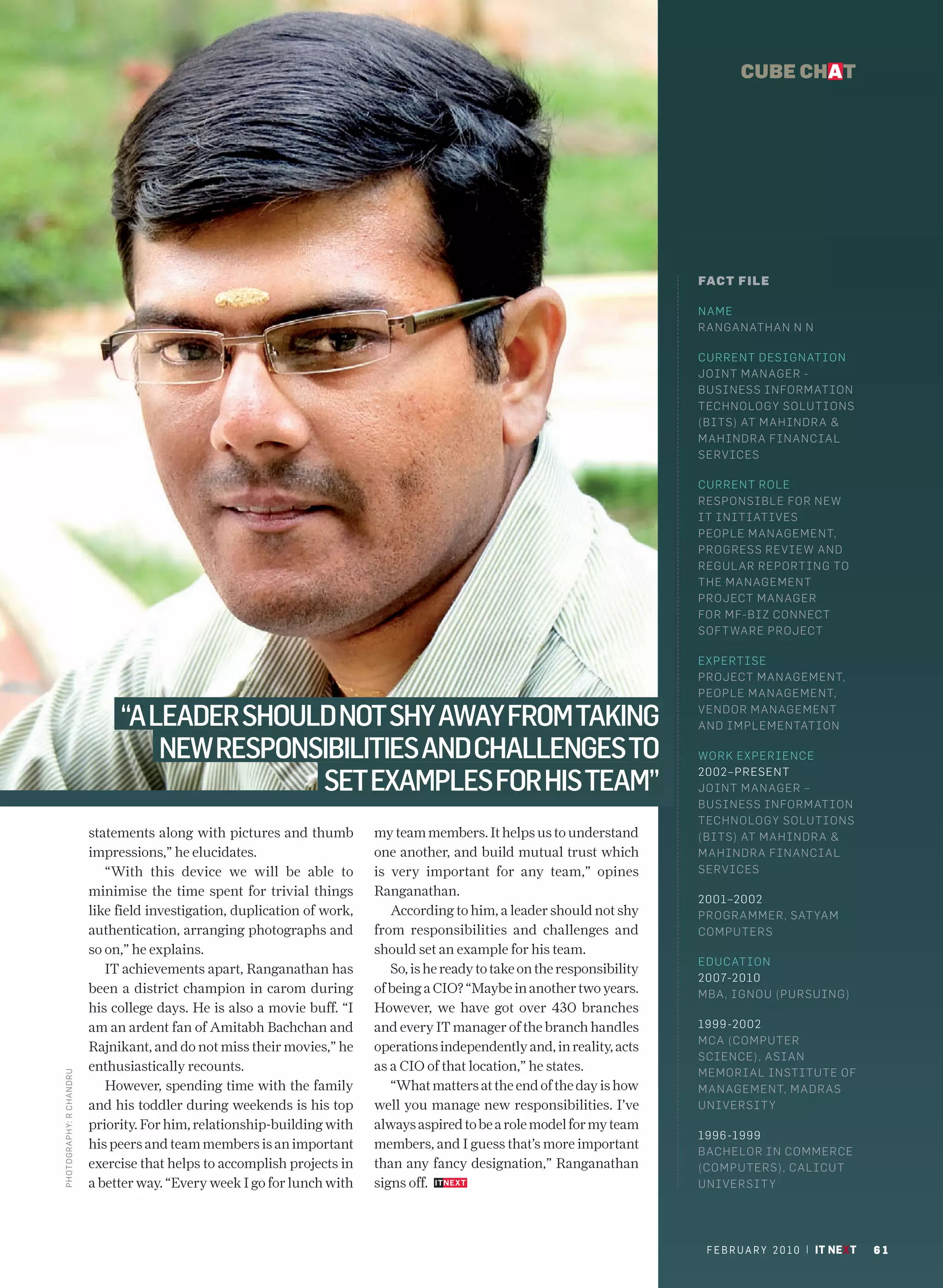 CUBE CHAT




                                                                                                                               FACT FILE

                                                                                                                               NAME
                                                                                                                               RANGANATHAN N N

                                                                                                                               CURRENT DESIGN AT I ON
                                                                                                                               JOINT MANAGER -
                                                                                                                               BUSINESS INFORM AT I O N
                                                                                                                               TECHNOLOGY SO LU T I O N S
                                                                                                                               (BITS) AT MAHIND R A &
                                                                                                                               MAHINDRA FINA N C I A L
                                                                                                                               SERVICES

                                                                                                                               CURRENT ROLE
                                                                                                                               RESPONSIBLE FO R N E W
                                                                                                                               IT INITIATIVES
                                                                                                                               PEOPLE MANAGE M E N T,
                                                                                                                               PROGRESS REVIEW AN D
                                                                                                                               REGUL AR REPORT I N G TO
                                                                                                                               THE MANAGEMEN T
                                                                                                                               PROJECT MANAG E R
                                                                                                                               FOR MF-BIZ CONN EC T
                                                                                                                               SOFT WARE PROJ EC T

                                                                                                                               EXPERTISE
                                                                                                                               PROJECT MANAG E M E N T,
                                                                                                                               PEOPLE MANAGE M E N T,

                                “A LEADER SHOULD NOT SHY AWAY FROM TAKING                                                      VENDOR MANAGEM E N T
                                                                                                                               AND IMPLEMENTAT I O N

                                    NEW RESPONSIBILITIES AND CHALLENGES TO                                                     WORK EXPERIENC E

                                               SET EXAMPLES FOR HIS TEAM”
                                                                                                                               2002–PRESENT
                                                                                                                               JOINT MANAGER –
                                                                                                                               BUSINESS INFORM AT I O N
                                                                                                                               TECHNOLOGY SO LU T I O N S
                           statements along with pictures and thumb         my team members. It helps us to understand         (BITS) AT MAHIND R A &
                           impressions,” he elucidates.                     one another, and build mutual trust which          MAHINDRA FINA N C I A L
                              “With this device we will be able to          is very important for any team,” opines            SERVICES
                           minimise the time spent for trivial things       Ranganathan.
                                                                                                                               2001–2002
                           like field investigation, duplication of work,      According to him, a leader should not shy       PROGRAMMER, SAT YAM
                           authentication, arranging photographs and        from responsibilities and challenges and           COMPUTERS
                           so on,” he explains.                             should set an example for his team.
                                                                                                                               EDUCATION
                              IT achievements apart, Ranganathan has           So, is he ready to take on the responsibility
                                                                                                                               2007-2010
                           been a district champion in carom during         of being a CIO? “Maybe in another two years.       MBA, IGNOU (PUR S U I N G)
                           his college days. He is also a movie buff. “I    However, we have got over 430 branches
                           am an ardent fan of Amitabh Bachchan and         and every IT manager of the branch handles         1999 -2002
                                                                                                                               MCA (COMPUTER
                           Rajnikant, and do not miss their movies,” he     operations independently and, in reality, acts
                                                                                                                               SCIENCE), ASIAN
                           enthusiastically recounts.                       as a CIO of that location,” he states.             MEMORIAL INSTITUTE OF
PHOTO GRAPHY: R CH ANDRU




                              However, spending time with the family           “What matters at the end of the day is how      MANAGEMENT, M AD R AS
                           and his toddler during weekends is his top       well you manage new responsibilities. I’ve         UNIVERSIT Y
                           priority. For him, relationship-building with    always aspired to be a role model for my team
                                                                                                                               1996 -1999
                           his peers and team members is an important       members, and I guess that’s more important         BACHELOR IN COM M E R C E
                           exercise that helps to accomplish projects in    than any fancy designation,” Ranganathan           (COMPUTERS), CAL I C U T
                           a better way. “Every week I go for lunch with    signs off.                                         UNIVERSIT Y




                                                                                                                                F E B R U A R Y 2 0 1 0 | IT NEXT   61
 