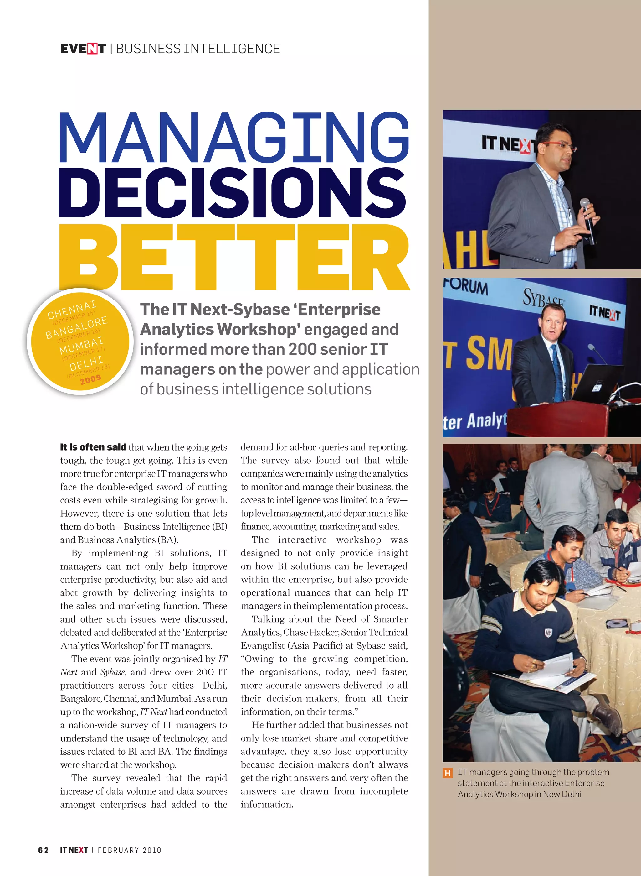 EVENT | BUSINESS INTELLIGENCE




     MANAGING
     DECISIONS
     BETTER
       ENN )
 C HCEMBER 15 E
  (DE
      N G A 16)
                  AI
                 LOR
                                The IT Next-Sybase ‘Enterprise
                                Analytics Workshop’ engaged and
 B A( D E C E M B E R
                      AI
           UMB
      M EC E M B E R 17 )       informed more than 200 senior IT
       (D
                      HI
           D E L ER 18)
                 EMB            managers on the power and application
        ( D EC         9
                 200
                                of business intelligence solutions


      It is often said that when the going gets    demand for ad-hoc queries and reporting.
      tough, the tough get going. This is even     The survey also found out that while
      more true for enterprise IT managers who     companies were mainly using the analytics
      face the double-edged sword of cutting       to monitor and manage their business, the
      costs even while strategising for growth.    access to intelligence was limited to a few—
      However, there is one solution that lets     top level management, and departments like
      them do both—Business Intelligence (BI)      finance, accounting, marketing and sales.
      and Business Analytics (BA).                    The interactive workshop was
          By implementing BI solutions, IT         designed to not only provide insight
      managers can not only help improve           on how BI solutions can be leveraged
      enterprise productivity, but also aid and    within the enterprise, but also provide
      abet growth by delivering insights to        operational nuances that can help IT
      the sales and marketing function. These      managers in theimplementation process.
      and other such issues were discussed,           Talking about the Need of Smarter
      debated and deliberated at the ‘Enterprise   Analytics, Chase Hacker, Senior Technical
      Analytics Workshop’ for IT managers.         Evangelist (Asia Pacific) at Sybase said,
          The event was jointly organised by IT    “Owing to the growing competition,
      Next and Sybase, and drew over 200 IT        the organisations, today, need faster,
      practitioners across four cities—Delhi,      more accurate answers delivered to all
      Bangalore, Chennai, and Mumbai. As a run     their decision-makers, from all their
      up to the workshop, IT Next had conducted    information, on their terms.”
      a nation-wide survey of IT managers to          He further added that businesses not
      understand the usage of technology, and      only lose market share and competitive
      issues related to BI and BA. The findings    advantage, they also lose opportunity
      were shared at the workshop.                 because decision-makers don’t always
                                                                                                  H IT managers going through the problem
          The survey revealed that the rapid       get the right answers and very often the
                                                                                                    statement at the interactive Enterprise
      increase of data volume and data sources     answers are drawn from incomplete                Analytics Workshop in New Delhi
      amongst enterprises had added to the         information.



62    IT NEXT | F E B R U A R Y 2 0 1 0
 