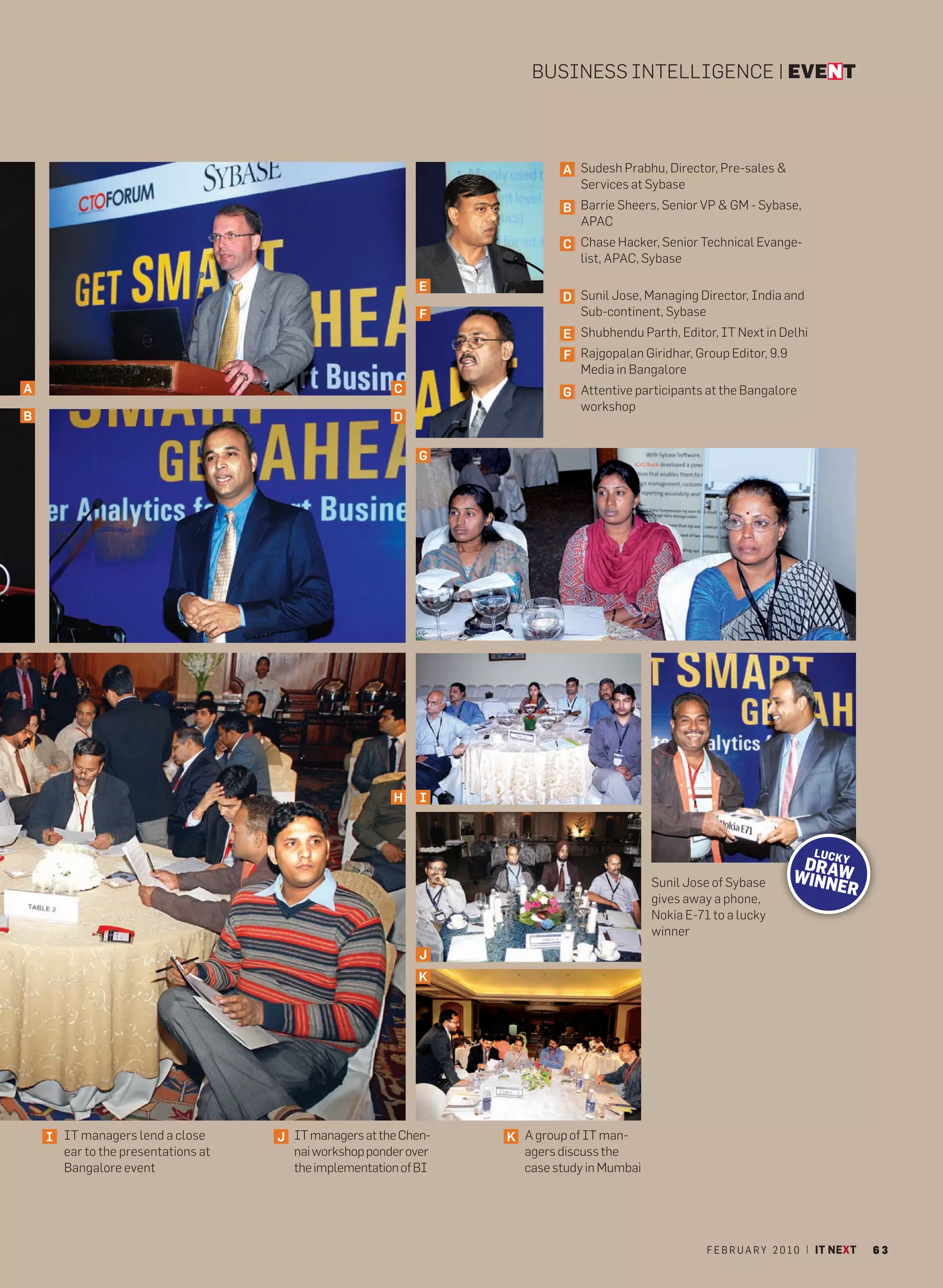 BUSINESS INTELLIGENCE | EVENT



                                                                          A Sudesh Prabhu, Director, Pre-sales &
                                                                            Services at Sybase
                                                                          B Barrie Sheers, Senior VP & GM - Sybase,
                                                                            APAC
                                                                          C Chase Hacker, Senior Technical Evange-
                                                                            list, APAC, Sybase

                                                            E
                                                                          D Sunil Jose, Managing Director, India and
                                                            F               Sub-continent, Sybase
                                                                          E Shubhendu Parth, Editor, IT Next in Delhi
                                                                          F Rajgopalan Giridhar, Group Editor, 9.9
                                                                            Media in Bangalore
A                                                      C                  G Attentive participants at the Bangalore
                                                                            workshop
B                                                      D


                                                            G




                                                       H    I



                                                                                                                           LU C
                                                                                                                       DRAKY
                                                                                                                      WINN W
                                                                                          Sunil Jose of Sybase            ER
                                                                                          gives away a phone,
                                                                                          Nokia E-71 to a lucky
                                                                                          winner
                                                            J
                                                            K




    I IT managers lend a close      J IT managers at the Chen-   K A group of IT man-
      ear to the presentations at     nai workshop ponder over     agers discuss the
      Bangalore event                 the implementation of BI     case study in Mumbai




                                                                                                    F E B R U A R Y 2 0 1 0 | IT NEXT   63
 