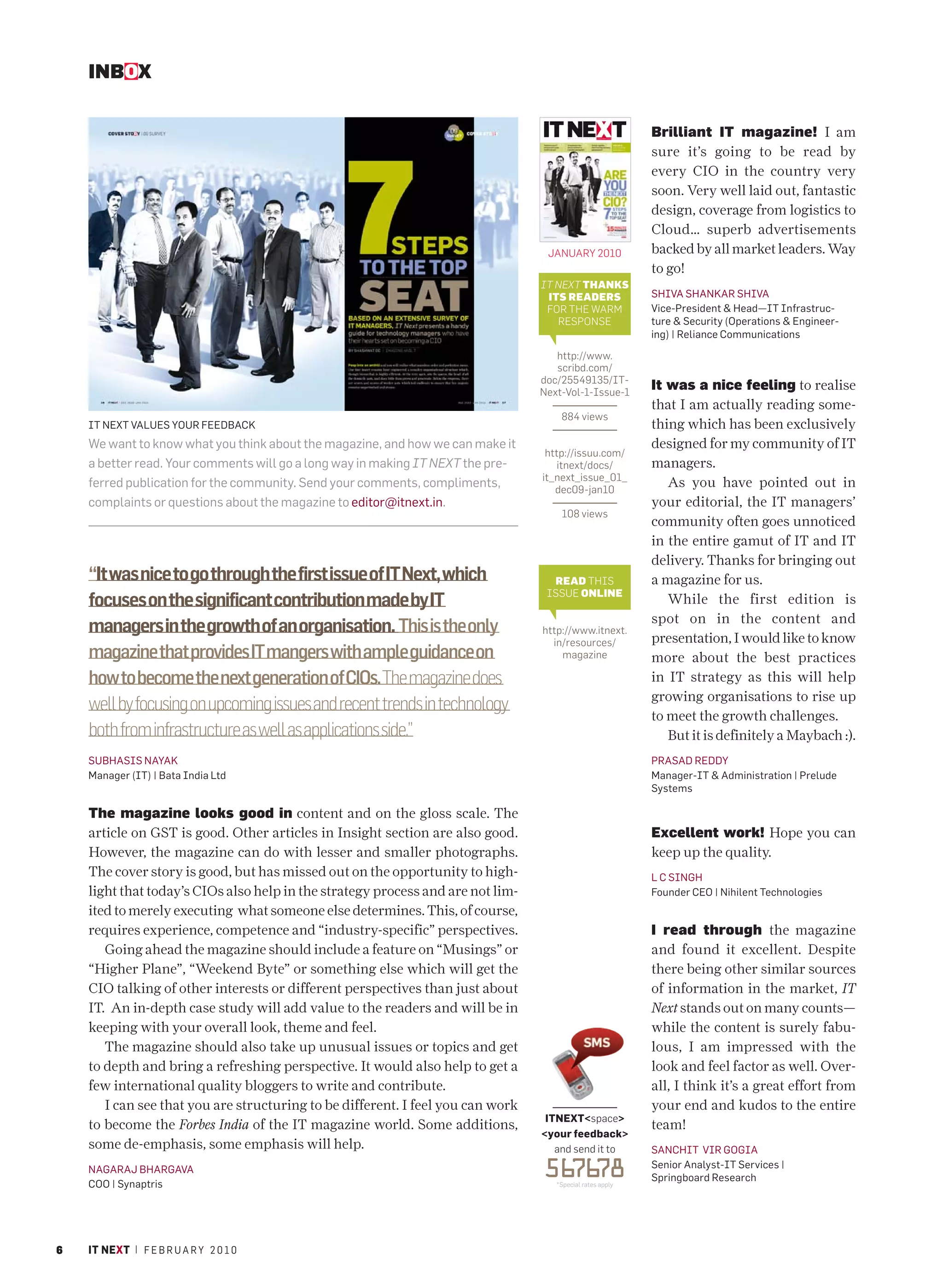 INBOX


                                                                                                           Brilliant IT magazine! I am
                                                                                                           sure it’s going to be read by
                                                                                                           every CIO in the country very
                                                                                                           soon. Very well laid out, fantastic
                                                                                                           design, coverage from logistics to
                                                                                                           Cloud… superb advertisements
                                                                                  JANUARY 2010             backed by all market leaders. Way
                                                                                                           to go!
                                                                                 IT NEXT THANKS
                                                                                  ITS READERS              SHIVA SHANKAR SHIVA
                                                                                  FOR THE WARM             Vice-President & Head—IT Infrastruc-
                                                                                    RESPONSE               ture & Security (Operations & Engineer-
                                                                                                           ing) | Reliance Communications

                                                                                    http://www.
                                                                                    scribd.com/
                                                                                 doc/25549135/IT-
                                                                                 Next-Vol-1-Issue-1
                                                                                                           It was a nice feeling to realise
                                                                                                           that I am actually reading some-
                                                                                     884 views
    IT NEXT VALUES YOUR FEEDBACK                                                                           thing which has been exclusively
    We want to know what you think about the magazine, and how we can make it                              designed for my community of IT
                                                                                  http://issuu.com/
    a better read. Your comments will go a long way in making IT NEXT the pre-       itnext/docs/          managers.
                                                                                 it_next_issue_01_
    ferred publication for the community. Send your comments, compliments,          dec09-jan10
                                                                                                              As you have pointed out in
    complaints or questions about the magazine to editor@itnext.in.                                        your editorial, the IT managers’
                                                                                     108 views
                                                                                                           community often goes unnoticed
                                                                                                           in the entire gamut of IT and IT
                                                                                                           delivery. Thanks for bringing out
    “It was nice to go through the first issue of IT Next, which                   READ THIS               a magazine for us.
                                                                                  ISSUE ONLINE
    focuses on the significant contribution made by IT                                                        While the first edition is
                                                                                                           spot on in the content and
    managers in the growth of an organisation. This is the only                  http://www.itnext.
                                                                                   in/resources/           presentation, I would like to know
    magazine that provides IT mangers with ample guidance on                         magazine              more about the best practices
    how to become the next generation of CIOs. The magazine does                                           in IT strategy as this will help
                                                                                                           growing organisations to rise up
    well by focusing on upcoming issues and recent trends in technology
                                                                                                           to meet the growth challenges.
    both from infrastructure as well as applications side.”                                                   But it is definitely a Maybach :).
    SUBHASIS NAYAK                                                                                         PRASAD REDDY
    Manager (IT) | Bata India Ltd                                                                          Manager-IT & Administration | Prelude
                                                                                                           Systems

    The magazine looks good in content and on the gloss scale. The
    article on GST is good. Other articles in Insight section are also good.                               Excellent work! Hope you can
    However, the magazine can do with lesser and smaller photographs.                                      keep up the quality.
    The cover story is good, but has missed out on the opportunity to high-                                L C SINGH
    light that today’s CIOs also help in the strategy process and are not lim-                             Founder CEO | Nihilent Technologies
    ited to merely executing what someone else determines. This, of course,
    requires experience, competence and “industry-specific” perspectives.                                  I read through the magazine
       Going ahead the magazine should include a feature on “Musings” or                                   and found it excellent. Despite
    “Higher Plane”, “Weekend Byte” or something else which will get the                                    there being other similar sources
    CIO talking of other interests or different perspectives than just about                               of information in the market, IT
    IT. An in-depth case study will add value to the readers and will be in                                Next stands out on many counts—
    keeping with your overall look, theme and feel.                                                        while the content is surely fabu-
       The magazine should also take up unusual issues or topics and get                                   lous, I am impressed with the
    to depth and bring a refreshing perspective. It would also help to get a                               look and feel factor as well. Over-
    few international quality bloggers to write and contribute.                                            all, I think it’s a great effort from
       I can see that you are structuring to be different. I feel you can work                             your end and kudos to the entire
                                                                                  ITNEXT<space>
    to become the Forbes India of the IT magazine world. Some additions,                                   team!
                                                                                 <your feedback>
    some de-emphasis, some emphasis will help.                                      and send it to         SANCHIT VIR GOGIA
    NAGARAJ BHARGAVA
    COO | Synaptris
                                                                                 56 78
                                                                                   76
                                                                                    *Special rates apply
                                                                                                           Senior Analyst-IT Services |
                                                                                                           Springboard Research




6   IT NEXT | F E B R U A R Y 2 0 1 0
 