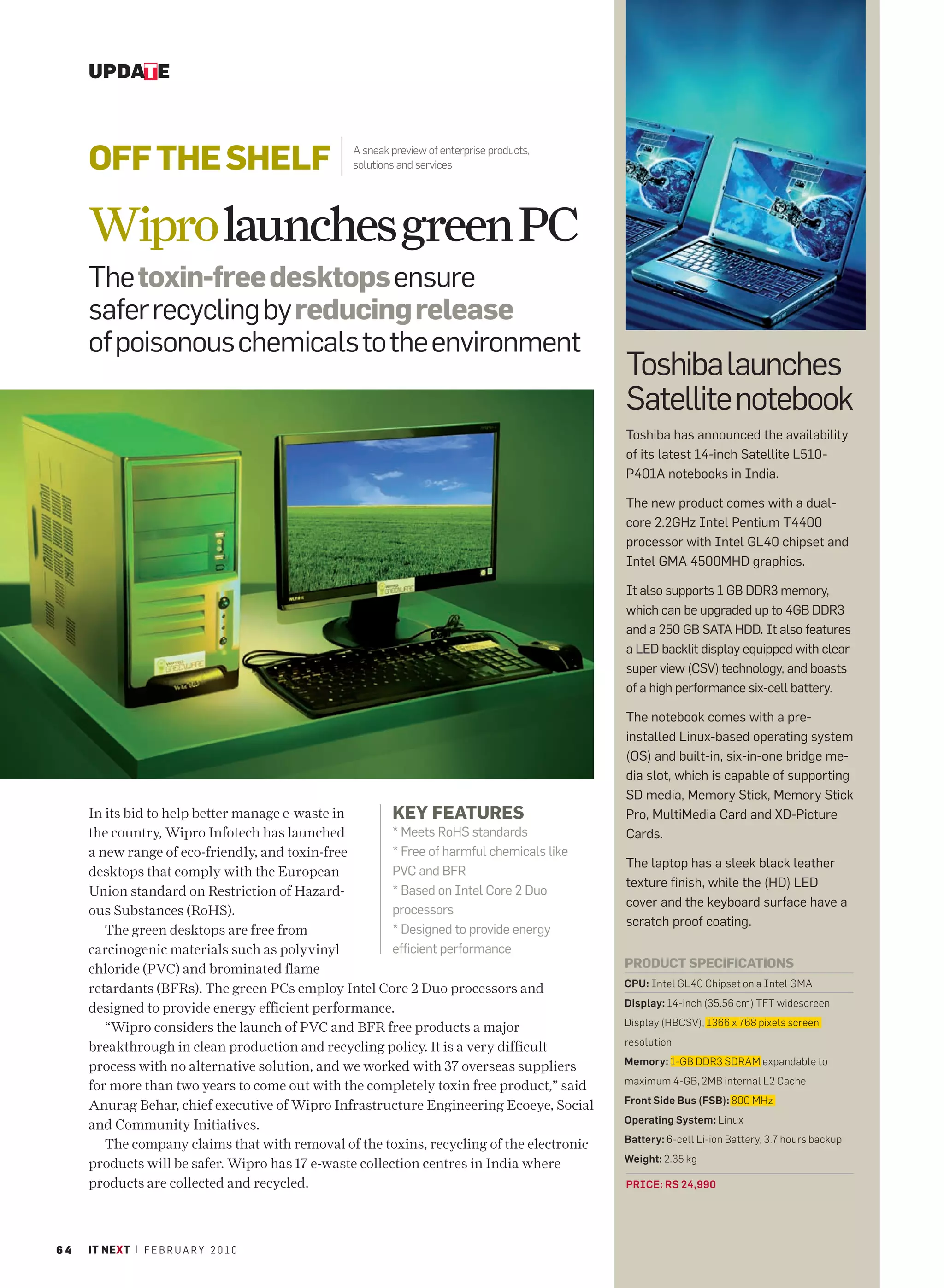 UPDATE



     OFF THE SHELF                              A sneak preview of enterprise products,
                                                solutions and services




     Wipro launches green PC
     The toxin-free desktops ensure
     safer recycling by reducing release
     of poisonous chemicals to the environment
                                                                                           Toshiba launches
                                                                                           Satellite notebook
                                                                                           Toshiba has announced the availability
                                                                                           of its latest 14-inch Satellite L510-
                                                                                           P401A notebooks in India.

                                                                                           The new product comes with a dual-
                                                                                           core 2.2GHz Intel Pentium T4400
                                                                                           processor with Intel GL40 chipset and
                                                                                           Intel GMA 4500MHD graphics.

                                                                                           It also supports 1 GB DDR3 memory,
                                                                                           which can be upgraded up to 4GB DDR3
                                                                                           and a 250 GB SATA HDD. It also features
                                                                                           a LED backlit display equipped with clear
                                                                                           super view (CSV) technology, and boasts
                                                                                           of a high performance six-cell battery.

                                                                                           The notebook comes with a pre-
                                                                                           installed Linux-based operating system
                                                                                           (OS) and built-in, six-in-one bridge me-
                                                                                           dia slot, which is capable of supporting
                                                                                           SD media, Memory Stick, Memory Stick
     In its bid to help better manage e-waste in        KEY FEATURES                       Pro, MultiMedia Card and XD-Picture
     the country, Wipro Infotech has launched           * Meets RoHS standards             Cards.
     a new range of eco-friendly, and toxin-free        * Free of harmful chemicals like
                                                                                           The laptop has a sleek black leather
     desktops that comply with the European             PVC and BFR
                                                                                           texture finish, while the (HD) LED
     Union standard on Restriction of Hazard-           * Based on Intel Core 2 Duo
                                                                                           cover and the keyboard surface have a
     ous Substances (RoHS).                             processors
                                                                                           scratch proof coating.
        The green desktops are free from                * Designed to provide energy
     carcinogenic materials such as polyvinyl           efficient performance
     chloride (PVC) and brominated flame                                                   PRODUCT SPECIFICATIONS
                                                                                           CPU: Intel GL40 Chipset on a Intel GMA
     retardants (BFRs). The green PCs employ Intel Core 2 Duo processors and
                                                                                           Display: 14-inch (35.56 cm) TFT widescreen
     designed to provide energy efficient performance.
                                                                                           Display (HBCSV), 1366 x 768 pixels screen
        “Wipro considers the launch of PVC and BFR free products a major
                                                                                                                                              PHOTO GRAPHY: JAYAN K NARAYANAN




                                                                                           resolution
     breakthrough in clean production and recycling policy. It is a very difficult
                                                                                           Memory: 1-GB DDR3 SDRAM expandable to
     process with no alternative solution, and we worked with 37 overseas suppliers
                                                                                           maximum 4-GB, 2MB internal L2 Cache
     for more than two years to come out with the completely toxin free product,” said
                                                                                           Front Side Bus (FSB): 800 MHz
     Anurag Behar, chief executive of Wipro Infrastructure Engineering Ecoeye, Social
                                                                                           Operating System: Linux
     and Community Initiatives.
                                                                                           Battery: 6-cell Li-ion Battery, 3.7 hours backup
        The company claims that with removal of the toxins, recycling of the electronic
                                                                                           Weight: 2.35 kg
     products will be safer. Wipro has 17 e-waste collection centres in India where
     products are collected and recycled.                                                  PRICE: RS 24,990




64   IT NEXT | F E B R U A R Y 2 0 1 0
 