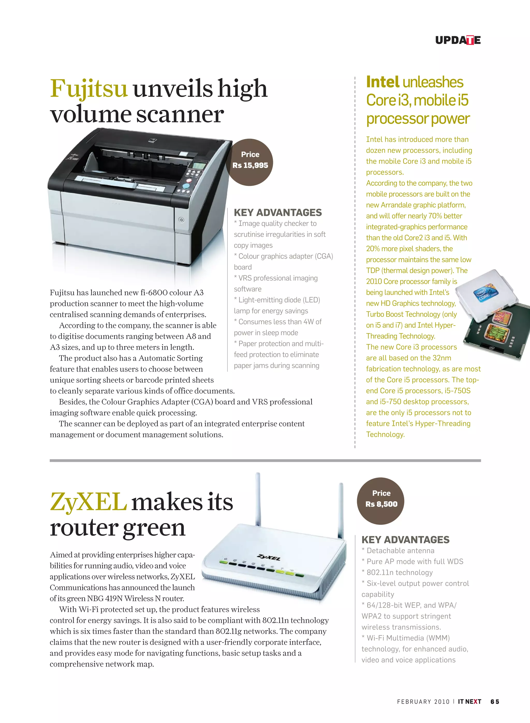 UPDATE


                                                                                           Intel unleashes
Fujitsu unveils high                                                                       Core i3, mobile i5
volume scanner                                                                             processor power
                                                                                           Intel has introduced more than
                                                                                           dozen new processors, including
                                                        Price
                                                                                           the mobile Core i3 and mobile i5
                                                      Rs 15,995
                                                                                           processors.
                                                                                           According to the company, the two
                                                                                           mobile processors are built on the
                                                                                           new Arrandale graphic platform,
                                                      KEY ADVANTAGES                       and will offer nearly 70% better
                                                      * Image quality checker to           integrated-graphics performance
                                                      scrutinise irregularities in soft    than the old Core2 i3 and i5. With
                                                      copy images                          20% more pixel shaders, the
                                                      * Colour graphics adapter (CGA)      processor maintains the same low
                                                      board                                TDP (thermal design power). The
                                                      * VRS professional imaging           2010 Core processor family is
                                                      software                             being launched with Intel’s
Fujitsu has launched new fi-6800 colour A3
                                                      * Light-emitting diode (LED)         new HD Graphics technology,
production scanner to meet the high-volume
                                                      lamp for energy savings              Turbo Boost Technology (only
centralised scanning demands of enterprises.
                                                      * Consumes less than 4W of           on i5 and i7) and Intel Hyper-
   According to the company, the scanner is able
to digitise documents ranging between A8 and          power in sleep mode                  Threading Technology.
A3 sizes, and up to three meters in length.           * Paper protection and multi-        The new Core i3 processors
   The product also has a Automatic Sorting           feed protection to eliminate         are all based on the 32nm
feature that enables users to choose between          paper jams during scanning           fabrication technology, as are most
unique sorting sheets or barcode printed sheets                                            of the Core i5 processors. The top-
to cleanly separate various kinds of office documents.                                     end Core i5 processors, i5-750S
   Besides, the Colour Graphics Adapter (CGA) board and VRS professional                   and i5-750 desktop processors,
imaging software enable quick processing.                                                  are the only i5 processors not to
   The scanner can be deployed as part of an integrated enterprise content                 feature Intel’s Hyper-Threading
management or document management solutions.                                               Technology.




ZyXEL makes its
                                                                                            Price
                                                                                           Rs 8,500


router green                                                                              KEY ADVANTAGES
                                                                                          * Detachable antenna
Aimed at providing enterprises higher capa-
                                                                                          * Pure AP mode with full WDS
bilities for running audio, video and voice
                                                                                          * 802.11n technology
applications over wireless networks, ZyXEL
                                                                                          * Six-level output power control
Communications has announced the launch
                                                                                          capability
of its green NBG 419N Wireless N router.
                                                                                          * 64/128-bit WEP, and WPA/
    With Wi-Fi protected set up, the product features wireless
                                                                                          WPA2 to support stringent
control for energy savings. It is also said to be compliant with 802.11n technology
                                                                                          wireless transmissions.
which is six times faster than the standard than 802.11g networks. The company
                                                                                          * Wi-Fi Multimedia (WMM)
claims that the new router is designed with a user-friendly corporate interface,
                                                                                          technology, for enhanced audio,
and provides easy mode for navigating functions, basic setup tasks and a
                                                                                          video and voice applications
comprehensive network map.



                                                                                                    F E B R U A R Y 2 0 1 0 | IT NEXT   65
 