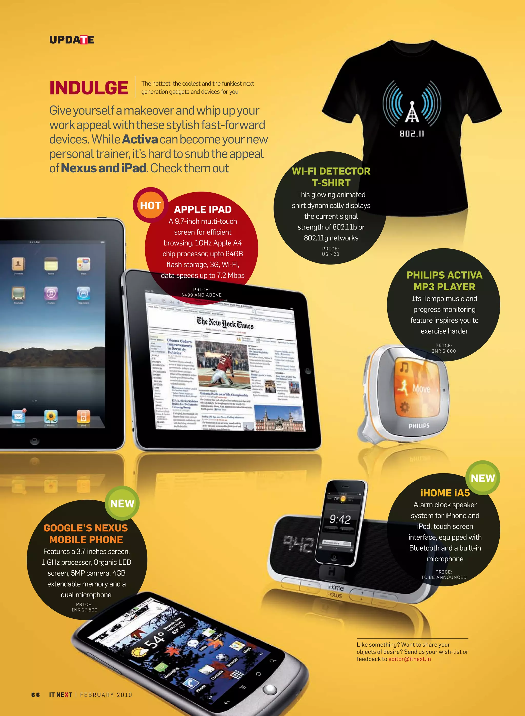 UPDATE



       INDULGE                             The hottest, the coolest and the funkiest next
                                           generation gadgets and devices for you


       Give yourself a makeover and whip up your
       work appeal with these stylish fast-forward
       devices. While Activa can become your new
       personal trainer, it’s hard to snub the appeal
       of Nexus and iPad. Check them out                                                    WI-FI DETECTOR
                                                                                                T-SHIRT
                                                               AA                            This glowing animated
                                           HOT          APPLE IPAD
                                                                                            shirt dynamically displays
                                                                                                the current signal
                                                     A 9.7-inch multi-touch
                                                                                              strength of 802.11b or
                                                       screen for efficient
                                                                                                802.11g networks
                                                   browsing, 1GHz Apple A4
                                                                                                     PRICE:
                                                  chip processor, upto 64GB                          US $ 20

                                                    flash storage, 3G, Wi-Fi,
                                                  data speeds up to 7.2 Mbps                                                        PHILIPS ACTIVA
                                                               PRICE:                                                                MP3 PLAYER
                                                           $499 AND ABOVE
                                                                                                                                       Its Tempo music and
                                                                                                                                       progress monitoring
                                                                                                                                      feature inspires you to
                                                                                                                                          exercise harder
                                                                                                                                               PRICE:
                                                                                                                                              INR 6,000




                                                                                                                                                                NEW
                                                                                                                                          iHOME iA5
                               NEW                                                                                                     Alarm clock speaker
                                                                                                                                      system for iPhone and
     GOOGLE’S NEXUS                                                                                                                     iPod, touch screen
      MOBILE PHONE                                                                                                                   interface, equipped with
     Features a 3.7 inches screen,                                                                                                   Bluetooth and a built-in
     1 GHz processor, Organic LED                                                                                                           microphone
       screen, 5MP camera, 4GB                                                                                                                  PRICE:
                                                                                                                                          TO BE ANNOU NCED
       extendable memory and a
           dual microphone
                 PRICE:
               INR 27,500




                                                                                                                 Like something? Want to share your
                                                                                                                 objects of desire? Send us your wish-list or
                                                                                                                 feedback to editor@itnext.in




66     IT NEXT | F E B R U A R Y 2 0 1 0
 