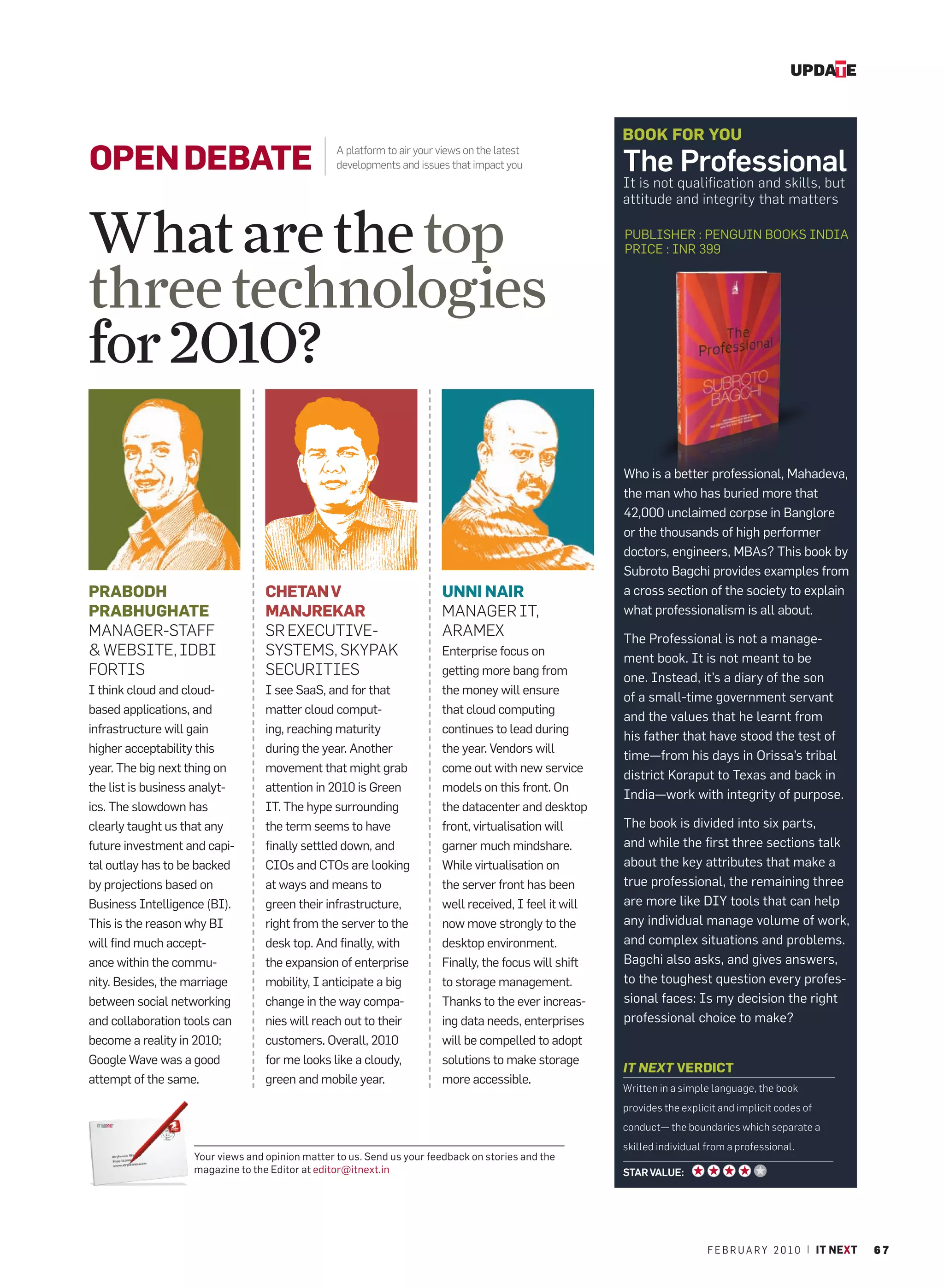 UPDATE


                                                                                                         BOOK FOR YOU
OPEN DEBATE                                       A platform to air your views on the latest
                                                  developments and issues that impact you                The Professional
                                                                                                         It is not qualification and skills, but
                                                                                                         attitude and integrity that matters


What are the top                                                                                         PUBLISHER : PENGUIN BOOKS INDIA
                                                                                                         PRICE : INR 399



three technologies
for 2010?
                                                                                                         Who is a better professional, Mahadeva,
                                                                                                         the man who has buried more that
                                                                                                         42,000 unclaimed corpse in Banglore
                                                                                                         or the thousands of high performer
                                                                                                         doctors, engineers, MBAs? This book by
                                                                                                         Subroto Bagchi provides examples from
PRABODH                            CHETAN V                              UNNI NAIR                       a cross section of the society to explain
PRABHUGHATE                        MANJREKAR                             MANAGER IT,                     what professionalism is all about.
MANAGER-STAFF                      SR EXECUTIVE-                         ARAMEX                          The Professional is not a manage-
& WEBSITE, IDBI                    SYSTEMS, SKYPAK                       Enterprise focus on
                                                                                                         ment book. It is not meant to be
FORTIS                             SECURITIES                            getting more bang from
                                                                                                         one. Instead, it’s a diary of the son
I think cloud and cloud-           I see SaaS, and for that              the money will ensure
                                                                                                         of a small-time government servant
based applications, and            matter cloud comput-                  that cloud computing
                                                                                                         and the values that he learnt from
infrastructure will gain           ing, reaching maturity                continues to lead during
                                                                                                         his father that have stood the test of
higher acceptability this          during the year. Another              the year. Vendors will
                                                                                                         time—from his days in Orissa’s tribal
year. The big next thing on        movement that might grab              come out with new service
                                                                                                         district Koraput to Texas and back in
the list is business analyt-       attention in 2010 is Green            models on this front. On
                                                                                                         India—work with integrity of purpose.
ics. The slowdown has              IT. The hype surrounding              the datacenter and desktop
clearly taught us that any         the term seems to have                front, virtualisation will      The book is divided into six parts,
future investment and capi-        finally settled down, and             garner much mindshare.          and while the first three sections talk
tal outlay has to be backed        CIOs and CTOs are looking             While virtualisation on         about the key attributes that make a
by projections based on            at ways and means to                  the server front has been       true professional, the remaining three
Business Intelligence (BI).        green their infrastructure,           well received, I feel it will   are more like DIY tools that can help
This is the reason why BI          right from the server to the          now move strongly to the        any individual manage volume of work,
will find much accept-             desk top. And finally, with           desktop environment.            and complex situations and problems.
ance within the commu-             the expansion of enterprise           Finally, the focus will shift   Bagchi also asks, and gives answers,
nity. Besides, the marriage        mobility, I anticipate a big          to storage management.          to the toughest question every profes-
between social networking          change in the way compa-              Thanks to the ever increas-     sional faces: Is my decision the right
and collaboration tools can        nies will reach out to their          ing data needs, enterprises     professional choice to make?
become a reality in 2010;          customers. Overall, 2010              will be compelled to adopt
Google Wave was a good             for me looks like a cloudy,           solutions to make storage
                                                                                                         IT NEXT VERDICT
attempt of the same.               green and mobile year.                more accessible.
                                                                                                         Written in a simple language, the book
                                                                                                         provides the explicit and implicit codes of
                                                                                                         conduct— the boundaries which separate a
                                                                                                         skilled individual from a professional.
                    Your views and opinion matter to us. Send us your feedback on stories and the
                    magazine to the Editor at editor@itnext.in                                           STAR VALUE:




                                                                                                                            F E B R U A R Y 2 0 1 0 | IT NEXT   67
 