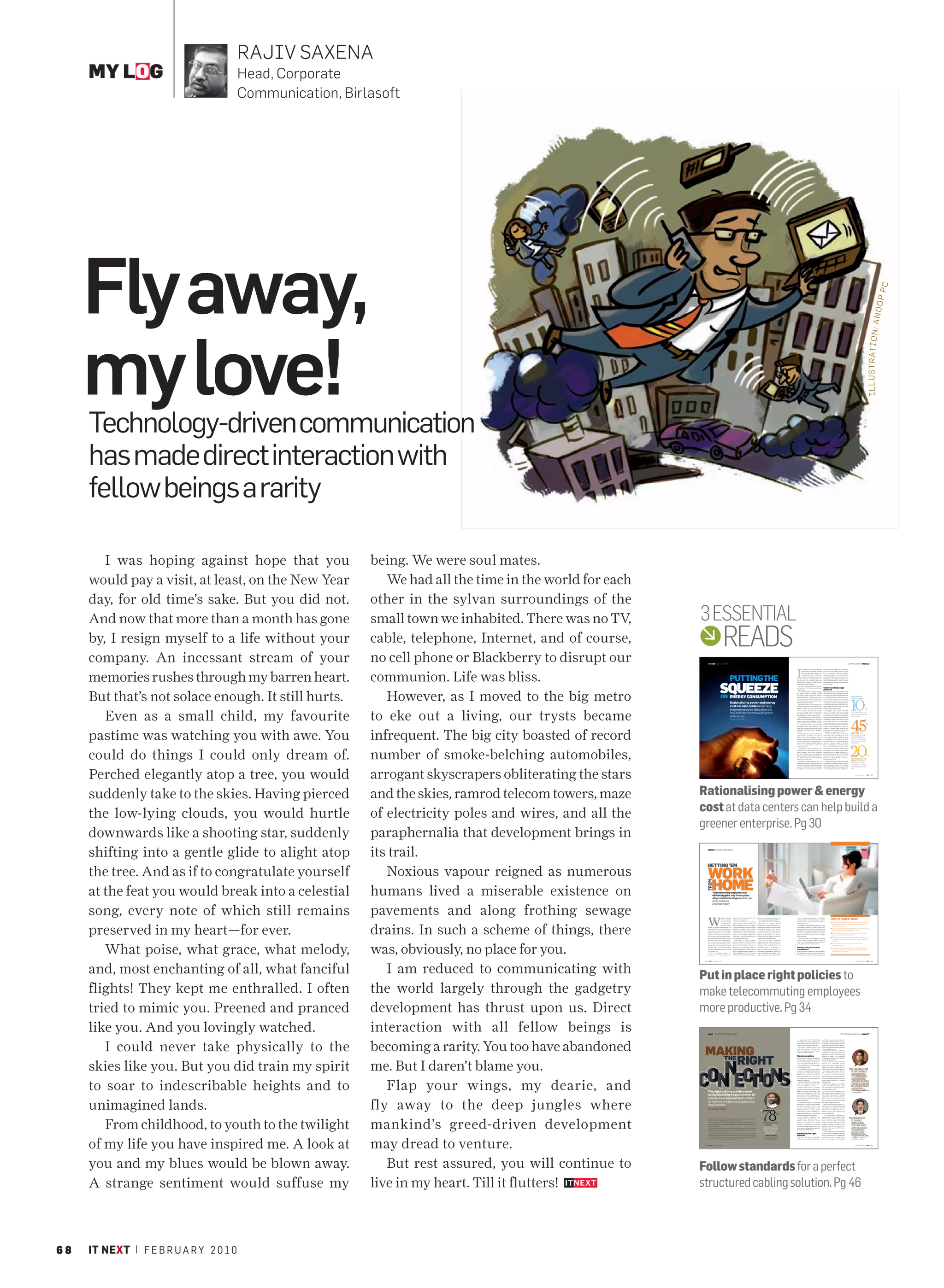 RAJIV SAXENA
     MY LOG                              Head, Corporate
                                         Communication, Birlasoft




     Fly away,




                                                                                                                                                                                                                                                                                                                                                                                                                                               P PC       NOO
                                                                                                                                                                                                                                                                                                                                                                                                                               I L L U S T R AT I O N : A
     my love!
     Technology-driven communication
     has made direct interaction with
     fellow beings a rarity

        I was hoping against hope that you                  being. We were soul mates.
     would pay a visit, at least, on the New Year              We had all the time in the world for each
     day, for old time’s sake. But you did not.             other in the sylvan surroundings of the
     And now that more than a month has gone                small town we inhabited. There was no TV,      3 ESSENTIAL
     by, I resign myself to a life without your             cable, telephone, Internet, and of course,                                               READS
     company. An incessant stream of your                   no cell phone or Blackberry to disrupt our           INSIGHT | DATA CENTRE                                                                                                                                                                                                                                                    DATA CENTRE | INSIGHT




     memories rushes through my barren heart.               communion. Life was bliss.                                                                                                                                                                                                I
                                                                                                                                                                                                                                                                                               T managers are at the crossroads           an associated level of service. For instance,
                                                                                                                                                                                                                                                                                               today with the economic scenario           not every type of data needs the same
                                                                                                                                                                                                                                                                                               squeezing them from all sides. On          level of protection, replication, disaster




                                                                                                                                                        PUTTINGTHE
                                                                                                                                                                                                                                                                                               one hand, the number of IT hands-          management and recovery services. Hence,
                                                                                                                                                                                                                                                                                               on-deck are being rationalised. On         savings and efficiencies can be gained by
                                                                                                                                                                                                                                                                                      the other, the team is under greater pres-          identifying and classifying data sets into




                                                                                                                                             SQUEEZE
                                                                                                                                                                                                                                                                                      sure to make ‘wise’ decisions about IT              their associated levels of service. Certain
                                                                                                                                                                                                                                                                                      infrastructure planning to make the best            technologies are helping IT organisations
                                                                                                                                                                                                                                                                                      use of their existing resources.                    get there faster.
                                                                                                                                                                                                                                                                                         Meanwhile, demands from the business
                                                                                                                                                                                                                                                                                      and mission critical business applications          Understanding usage




     But that’s not solace enough. It still hurts.             However, as I moved to the big metro
                                                                                                                                                                                                                                                                                      are increasing.                                     patterns
                                                                                                                                                                                                                                                                                         On the data centre front, the IT manager         Most data centers are sized for peak condi-
                                                                                                                                                                                                                                                                                      can control costs by juggling a range               tions that rarely exist. According to a study


                                                                                                                                              ON ENERGY CONSUMPTION                                                                                                                   of variables. Some of these are delay in            by Emerson, in a typical business data cen-
                                                                                                                                                                                                                                                                                                                                                                                              Blade servers




                                                                                                                                                                                                                                                                                                                                                                                            10
                                                                                                                                                                                                                                                                                      capital expenditure, reduction of total cost        tre, daily demand progressively increases
                                                                                                                                                                                                                                                                                      of ownership, reduction in risks associated         from about 5 a.m. to 11 a.m. and then begins        consume about
                                                                                                                                                                                                                                                                                      with remote disaster recovery and lowering          to drop at 5 p.m. However, server power
                                                                                                                                                        Rationalising power and energy                                                                                                of maintenance expenditure.
                                                                                                                                                                                                                                                                                         In addition, the IT team also has the
                                                                                                                                                                                                                                                                                                                                          consumption remains relatively high even
                                                                                                                                                                                                                                                                                                                                          as server load decreases. In the idle mode,
                                                                                                                                                        costs in data centers can help                                                                                                option of cutting cost by reducing energy           many servers consume between 70% and

                                                                                                                                                                                                                                                                                                                                                                                                                          %

        Even as a small child, my favourite                 to eke out a living, our trysts became
                                                                                                                                                                                                                                                                                      spend in many ways—from introducing                 85% of full operational power.
                                                                                                                                                        improve resource allocation and                                                                                               efficient cooling systems to decreasing                This means that a facility operating

                                                                                                                                                        facilitate the move towards green
                                                                                                                                                                                                                                                                                      server and storage footprints, managing             at just 20% capacity may be consuming               less power than rack
                                                                                                                                                                                                                                                                                      data growth efficiently to storing more             80% of the energy as the similar facility
                                                                                                                                                                                                                                                                                                                                                                                              mount servers of equal
                                                                                                                                                        enterprises                                                                                                                   data within the existing infrastructure.            operating at peak capacity. A vast majority
                                                                                                                                                                                                                                                                                                                                                                                              performance




                                                                                                                                                                                                                                                                                                                                                                                            45
                                                                                                                                                                                                                                                                                         But adopting any of these options is             of server processors have built-in power
                                                                                                                                                        BY MOHIT CHHABRA                                                                                                              riddled with huge challenges. Until about           management features that can be used to
                                                                                                                                                                                                                                                                                      a few years ago, the key challenge faced by         dramatically reduce power consumption

                                                                                                                                                                                                                                                                                                                                                                                                                           %
                                                                                                                                                                                                                                                                                      a data centre manager was that of space             in idle mode. However, many times, for
                                                                                                                                                                                                                                                                                      and availability. Today, with technology            the fear of increasing response times, the
                                                                                                                                                                                                                                                                                      becoming robust and efficient, and                  features remain disabled. It would be




     pastime was watching you with awe. You                 infrequent. The big city boasted of record
                                                                                                                                                                                                                                                                                      mean-time-between-failures nose diving,             prudent to analyse usage patterns and
                                                                                                                                                                                                                                                                                      availability is the least of an IT manager’s        re-examine the disabling of the power
                                                                                                                                                                                                                                                                                      worries.                                            savings feature in server processors.
                                                                                                                                                                                                                                                                                         Energy efficiency, power density and                Another disadvantage of building
                                                                                                                                                                                                                                                                                                                                                                                              of the TCO for a
                                                                                                                                                                                                                                                                                      cooling density are the top issues facing           and running data centers for peak loads,            typical rack in a high
                                                                                                                                                                                                                                                                                      today’s data centre manager. This is                is the cost of cooling. “Computer Room              availability 2N data
                                                                                                                                                                                                                                                                                      obvious, considering the fact that nearly           Air Conditioners or CRACs are fitted                centre is contributed
                                                                                                                                                                                                                                                                                      45% of the total cost of ownership for a            with fans that run at constant speed to             by power and cooling




                                                                                                                                                                                                                                                                                                                                                                                            20
                                                                                                                                                                                                                                                                                      typical rack in a high availability 2N data         deliver a constant volume of air flow.              equipment
                                                                                                                                                                                                                                                                                      centre is accounted for by power and                Newer technologies can convert these
                                                                                                                                                                                                                                                                                      cooling equipment.                                  fans to variable frequency drive fans.




     could do things I could only dream of.                 number of smoke-belching automobiles,
                                                                                                                                                                                                                                                                                         “Going after cooling equipment can               This controls and adjusts the fan speed
                                                                                                                                                                                                                                                                                      actually serve two purposes. It can create          according to the server load, thereby
                                                                                                                                                                                                                                                                                      energy efficiency that directly translates          optimising and bringing efficiency to

                                                                                                                                                                                                                                                                                                                                                                                                                             %
                                                                                                                                                                                                                                                                                      into cost savings thus converging the               power consumption,” says Pratik Chube,
                                                                                                                                                                                                                                                                                      objectives of green IT with that of business,”      Country General Manager (Product
                                                                                                                                                                                                                                                                                      says Bhairav Kulshrestha, Manager (IT) at           Management & Marketing) at Emerson
                                                                                                                                                                                                                                                                                      Atul Group of Companies.                            Network Power India.
                                                                                                                                                                                                                                                                                                                                                                                              reduction in the fan
                                                                                                                                                                                                                                                                                         Planning, or sharpening the axe, is a               And these savings are easily quantifiable.       speed of computer
                                                                                                                                                                                                                                                                                      great tool to generate cost efficiencies. Like      For instance, a 20% reduction in fan speed          room ACs can help
                                                                                                                                                                                                                                                                                      all other asset classes, data and applications      results in savings of nearly 50% on power           cut over 50% of power




                                                            arrogant skyscrapers obliterating the stars
                                                                                                                                                                                                                                                                                                                                                                                              consumption by these




     Perched elegantly atop a tree, you would
                                                                                                                                                                                                                                                                                      should be identified and accordingly                consumed by fans. The advantage of this
                                                                                                                                                                                                                                                                                      classified into categories that then deliver        new technology is that these variable fan-          fans


                                                                                                            30   IT NEXT | F E B R U A R Y 2 0 1 0                                                                                                                                                                                                                                                   F E B R U A R Y 2 0 1 0 | IT NEXT   31




     suddenly take to the skies. Having pierced             and the skies, ramrod telecom towers, maze     Rationalising power & energy
                                                            of electricity poles and wires, and all the    cost at data centers can help build a
     the low-lying clouds, you would hurtle
                                                                                                           greener enterprise. Pg 30
     downwards like a shooting star, suddenly               paraphernalia that development brings in
     shifting into a gentle glide to alight atop            its trail.                                           INSIGHT | TELECOMMUTING                                                                                                                                                                                                                                              TELECOMMUTING | INSIGHT




                                                                                                                 GETTING ’EM
     the tree. And as if to congratulate yourself              Noxious vapour reigned as numerous                WORK
                                                                                                                 HOME
                                                                                                                 FROM




     at the feat you would break into a celestial           humans lived a miserable existence on                          Telecommuting employees can
                                                                                                                           deliver big gains only if enterprises
                                                                                                                           adopt robust technologies and the right
                                                                                                                           policy measures




     song, every note of which still remains                pavements and along frothing sewage
                                                                                                                           BY PRAGYA SINGH




                                                                                                                 W
                                                                                                                                        ork is something
                                                                                                                                        we do, not some-
                                                                                                                                                             proved to be favourable for both
                                                                                                                                                             employer and employee.
                                                                                                                                                                                                          point to the growing importance of
                                                                                                                                                                                                          telecommuting among Indian SMBs.”
                                                                                                                                                                                                                                                                                         Says Dr Deepak Shikarpur of Computer
                                                                                                                                                                                                                                                                                      Society of India: “Telecommuting is possible                      HOW TO MAKE IT WORK
                                                                                                                                        thing we travel         If your company is in a business             In small businesses, telecommuting                                       wherever there is clarity in the role, and data




     preserved in my heart—for ever.                        drains. In such a scheme of things, there
                                                                                                                                                                                                                                                                                                                                                        ■ Provide telecommuters with proper technical, technological
                                                                                                                                        to. While this is    where employees do not need to be            penetration is highest among                                                security is in place.”
                                                                                                                                                                                                                                                                                                                                                          and logistical support to ensure that they are able to do
                                                                                                                                        not yet a catch      physically present to carry out work, or     professional businesses followed by                                            In addition, telecommuting requires robust
                                                                                                                                                                                                                                                                                                                                                          their job effectively
                                                                                                                 phrase in Indian organisations, but         if your organisation is facing problem       manufacturing units, that have remote                                       technological support to enable hassle-free
                                                                                                                 it seems well on its way getting there.     finding an adequate and suitable             production facilities and specific                                          communication between the organisation and                        ■ Put in place proper data security measure to avoid intrusion or cyber
                                                                                                                 With urban centres such as Delhi,           workspace, then telecommuting can be         service needs. However, in the medium                                       the employee. According to Shikarpur, a PC with                     attacks triggered from a telecommuter’s system
                                                                                                                 Mumbai, Bangalore and Hyderabad             an answer. The concept has come of age,      business segment, the penetration is                                        wide screen and high bandwidth Internet with                      ■ Install a mobile management system to keep a regular check on
                                                                                                                 getting more congested, the corporate       thanks to the availability of high-speed     highest in the banking and finance                                          adequate audio is the minimum setup needed for                      data security policies for remote devices
                                                                                                                 sector is presenting its employees flex-    connectivity and handheld devices, at        sector as they have agents and brokers                                      home operation.
                                                                                                                                                                                                                                                                                                                                                        ■ Ensure adequate communication infrastructure is in place for real
                                                                                                                 ible work options that enable them to       least in major Indian cities.                working from remote locations.                                                 “Secured access to the corporate network
                                                                                                                                                                                                                                                                                                                                                          time interaction and collaboration from point-to-point, and point to
                                                                                                                 cut travel time and boost productiv-           According to Kalyan Banga,                   But, like in other technology                                            is also a must,” he says, adding, “Privacy at
                                                                                                                                                                                                                                                                                                                                                          multi-point




        What poise, what grace, what melody,                was, obviously, no place for you.
                                                                                                                 ity. A recent survey conducted by           Research Analyst at AMI Partners,            deployment, the concept cannot be                                           home and a good telephone instrument with
                                                                                                                 IDC revealed that 81% of executives         “Telecommuting penetration is on             rolled out without a proper enterprise                                      speakerphone facility would be ideal.”                            ■ Frame policies to restrict unauthorised access and
                                                                                                                                                                                                                                                    PH OTO GR A PH Y: PHOTO S. CO M




                                                                                                                 polled across the Asia-Pacific region       the rise across Indian enterprises,          strategy for telecommuting. IT                                                                                                                  downloading of files
                                                                                                                 strongly agree that telecommuting           particularly amongst SMBs. While it          managers need to understand a                                               Security and performance                                          ■ Help telecommuters understand the tools, and provide special
                                                                                                                 improves productivity. In 2005, only        has increased from 3% in 2006 to 11%         host of issues—from security to                                             management                                                          handbooks or reference guides to help them use technologies, ac-
                                                                                                                 61% thought so.                             in 2008 amongst smaller companies, it        performance management, policies for                                        Security becomes a major issue in telecommut-                       cess information and expertise
                                                                                                                    For a growing number of                  has jumped from 8% to 27% amongst            data classification and defining access                                     ing. Adopting measures such as secured access
                                                                                                                 businesses, telecommuting has               medium level enterprises. These figures      rights—to prepare their organisations.                                      to business data, phone systems, applications




     and, most enchanting of all, what fanciful                I am reduced to communicating with
                                                                                                            34   IT NEXT | F E B R U A R Y 2 0 1 0                                                                                                                                                                                                                                                   F E B R U A R Y 2 0 1 0 | IT NEXT   35




                                                                                                           Put in place right policies to
     flights! They kept me enthralled. I often              the world largely through the gadgetry         make telecommuting employees
     tried to mimic you. Preened and pranced                development has thrust upon us. Direct         more productive. Pg 34
     like you. And you lovingly watched.                    interaction with all fellow beings is                INSIGHT | STRUCTURED CABLING                                                                                                                                                                                                                             STRUCTURED CABLING | INSIGHT




        I could never take physically to the                becoming a rarity. You too have abandoned
                                                                                                                                                                                                                                                                                         S Ojha, who is the IT Head at Birla           more efficient operations, reduced power
                                                                                                                                                                                                                                                                                      Tyres’ Balasore unit says, “Appropriate          consumption and lower life cycle costs.
                                                                                                                                                                                                                                                                                      planning for cabling is a prerequisite to        IT managers, should, therefore carefully




                                                                                                            MAKING
                                                                                                                                                                                                                                                                                      avoid any issues in the performance.”            assess the future voice and data require-
                                                                                                                                                                                                                                                                                         Structured cabling indeed has                 ments of the organisation when planning
                                                                                                                                                                                                                                                                                      come a long, long way from the times             for a new cabling system.
                                                                                                                                                                                                                                                                                      when it would attract only peripheral               While Cat 5e solutions are still being
                                                                                                                                                                                                                                                                                      involvement of IT managers…                      considered for environments where the




                                                                                                                  RIGHT
                                                                                                                                                                                                                                                                                                                                       applications are not very bandwidth


                                                                                                              THE
                                                                                                                                                                                                                                                                                      Planning matters                                 intensive in nature, Cat 6 solutions




                                                            me. But I daren’t blame you.                      N
                                                                                                                                                                                                                                                                                      When Birla Tyres planned to augment              are perhaps seeing the largest share of




     skies like you. But you did train my spirit
                                                                                                                                                                                                                                                                                      their production capacity to 500 tonnes          greenfield deployments.
                                                                                                                                                                                                                                                                                      of tyres per day, the IT team decided to            Cat 6A solutions which offer 10G
                                                                                                                                                                                                                                                                                      take a close and careful look at the struc-      Ethernet over unshielded twisted




                                                                                                                 T N
                                                                                                           CON EC IO S
                                                                                                                                                                                                                                                                                      tured cabling plan, as part of the bigger        copper have gained a great deal of
                                                                                                                                                                                                                                                                                      IT infrastructure plan.                          traction over the last couple of years,
                                                                                                                                                                                                                                                                                          The company wanted to take a holistic
                                                                                                                                                                                                                                                                                      view of the cabling infrastructure, as it
                                                                                                                                                                                                                                                                                      also planned to integrate the networking
                                                                                                                                                                                                                                                                                                                                       especially in data center environments.
                                                                                                                                                                                                                                                                                                                                          For higher requirements, fiber is
                                                                                                                                                                                                                                                                                                                                       still a preferred media, also because
                                                                                                                                                                                                                                                                                                                                                                                          “IF THE SOLUTION
                                                                                                                                                                                                                                                                                                                                                                                           IS DEPENDABLE
                                                                                                                                                                                                                                                                                      infrastructure at their two Orissa-              it is immune to electromagnetic                        AND ADHERES
                                                                                                                                                                                                                                                                                      based production units. Of course,               interferences and cross talk. However,                 TO STANDARDS,




     to soar to indescribable heights and to                   Flap your wings, my dearie, and
                                                                                                                                                                                                                                                                                      it was necessary that the solution be
                                                                                                                                                                                                                                                                                      standards-compliant.
                                                                                                                                                                                                                                                                                                                                       technological advances have also made
                                                                                                                                                                                                                                                                                                                                       copper-based solutions for a number
                                                                                                                                                                                                                                                                                                                                                                                              SUBSTANTIAL
                                                                                                                                                                                                                                                                                          Finally, a combination of Cat6 copper        of applications.                                       AMOUNT OF OPEX
                                                                                                                                                                                                                                                                                      cable and single-mode fiber optic                   Market data suggests that over 85%                  CAN BE SAVED ON
                                                                                                                                                                                                                                                                                      structured cabling was selected.
                                                                                                                                                                                                                                                                                          While factors such as vendor’s
                                                                                                                                                                                                                                                                                                                                       of all new installations will be cabled
                                                                                                                                                                                                                                                                                                                                       with Cat6 solutions, which costs about
                                                                                                                                                                                                                                                                                                                                                                                              ITS UPKEEP OVER
                                                                                                                                                                                                                                                                                                                                                                                              A LONG RUN
                                                                                                                 The right cabling solution need
                                                                                                                                                                                                                                                                                      reputation, high quality performance,
                                                                                                                                                                                                                                                                                      budget and lower installation costs
                                                                                                                                                                                                                                                                                      influenced the company to select the
                                                                                                                                                                                                                                                                                                                                       35% more than the Cat5e.
                                                                                                                                                                                                                                                                                                                                          In view of this significant cost
                                                                                                                                                                                                                                                                                                                                       difference, it is often argued that if there
                                                                                                                                                                                                                                                                                                                                                                                              —Ajay Kumar Pandey, DGM
                                                                                                                                                                                                                                                                                                                                                                                              (IT), BL Kashyap
                                                                                                                                                                                                                                                                                                                                                                                                                       ”
                                                                                                                 not be bleeding-edge, but must be                                                                                                                                    solution, the decision to upgrade to the
                                                                                                                                                                                                                                                                                      Cat6 standard was largely driven by the
                                                                                                                                                                                                                                                                                                                                       is no visible requirement for high-gig
                                                                                                                                                                                                                                                                                                                                       applications, or if your organisation has
                                                                                                                 standards-compliant and suitable


     unimagined lands.                                      fly away to the deep jungles where
                                                                                                                                                                                                                                                                                      high bandwidth requirement to support            plans to move to a new premise or site

                                                                                                                 for existing and potential application
                                                                                                                                                                                                                                                                                      future applications.                             in 2-3 years time, then Cat 5e solutions
                                                                                                                                                                                                                                                                                          Emphasising upon the detailed                may still be worth considering.

                                                                                                                 requirements                                                                                                                                                         planning that went into determining
                                                                                                                                                                                                                                                                                      the right solution, Ojha says,
                                                                                                                                                                                                                                                                                                                                          However, such exceptions apart, Cat
                                                                                                                                                                                                                                                                                                                                       6 solutions are a de-facto standard. This




                                                                                                                                                                                                                 78
                                                                                                                                                                                                                                                                                      “There is always ambiguity over the              also helps you accommodate other IT
                                                                                                                 BY JATINDER SINGH

                                                                                                                                                                                                              “
                                                                                                                                                                                                                                                                                      bandwidth needed to support future               initiatives such as Fibre Channel over
                                                                                                                                                                                                                                                                                      communication models. Therefore, an              Ethernet (FCoE), IP convergence and

                                                                                                                                                                                                                                         %                                            appropriate planning is a prerequisite
                                                                                                                                                                                                                                                                                      to avoid any issues in performance.”
                                                                                                                                                                                                                                                                                                                                       server virtualisation.
                                                                                                                                                                                                                                                                                                                                          “IT professionals upgrading or




                                                            mankind’s greed-driven development
                                                                                                                                                                                                                                                                                                                                                                                          “APPROPRIATE
        From childhood, to youth to the twilight
                                                                                                                                                                                                                                                                                          Agrees Milind Tamhane, Vice                  deploying their network today should
                                                                                                                 A CABLING CALL THAT the IT team at Birla Tyres took almost a year ago is now                                                                                         President-ITS, Manufacturing at                  therefore consider MPO solutions, high-
                                                                                                                 serving the country’s fifth-largest tyre manufacturer well.                                                                                                          Digilink: “78% of network related                density solutions, higher bandwidth                 PLANNING
                                                                                                                    The Cat 6-based solution provides uninterrupted bandwidth and availability to
                                                                                                                 meet the company’s ever-growing applications requirements, ranging from data
                                                                                                                                                                                                                   of network related                                                 problems occur because of a wrong
                                                                                                                                                                                                                                                                                      decision in deploying an efficient
                                                                                                                                                                                                                                                                                                                                       cabling, and cable management that
                                                                                                                                                                                                                                                                                                                                       ensures reliability, flexibility and
                                                                                                                                                                                                                                                                                                                                                                                              WHILE GOING
                                                                                                                                                                                                                     problems occur                                                                                                                                                           FOR CABLING IS
                                                                                                                 and voice to video.                                                                                                                                                  structured cabling solution. The irony           scalability,” says Dileep Kumar, Director
                                                                                                                                                                                                                   because of a wrong
                                                                                                                    Looking back, Birla Tyres was determined to take a holistic view of the cabling
                                                                                                                                                                                                                   decision in deploying
                                                                                                                                                                                                                                                                                      is that many organisations in India still        of Product Management, ADC Krone,                      A PREREQUISITE
                                                                                                                 infrastructure, as it also planned to integrate the networking infrastructure at their
                                                                                                                 two Orissa-based production units.
                                                                                                                                                                                                                    efﬁcient structured
                                                                                                                                                                                                                                                                                      do not understand this logic.”                   India & SAARC.
                                                                                                                                                                                                                                                                                                                                          Another high-gig copper standard
                                                                                                                                                                                                                                                                                                                                                                                              TO AVOID ANY
                                                                                                                                                                                                                                                                                                                                                                                              ISSUES IN THE
                                                                                                                                                                                                                                  ”
                                                                                                                    They believed that this approach would not only save on the overall capital
                                                                                                                                                                                                                      cabling solution                                                Identifying the right                            is Cat 7, which is a shielded technology,
                                                                                                                                                                                                                                                                                      solution                                                                                                PERFORMANCE
                                                                                                                                                                                                                                                                                                                                                                                                                              ”
                                                                                                                 expenditure but also lead to an improved ROI. The team evaluated a number of                         —Milind Tamhane,                                                                                                 aimed at supporting 10G for high-speed




     of my life you have inspired me. A look at             may dread to venture.
                                                                                                                 solutions from different vendors and even took inputs from external consultants                      Vice President- ITS,                                            Given lower TCO as a top priority, the           bandwidth intensive applications.                      —S Ojha, IT-Head, Birla
                                                                                                                 to arrive at the best fit for the organisation’s strategic needs.                                   Manufacturing, Digilink                                          need is to identify solutions that facilitate    However, the adoption Cat 7 standard                   Tyres, Balasore Unit



                                                                                                            46   IT NEXT | F E B R U A R Y 2 0 1 0                                                                                                                                                                                                                                                   F E B R U A R Y 2 0 1 0 | IT NEXT   47




     you and my blues would be blown away.                     But rest assured, you will continue to      Follow standards for a perfect
     A strange sentiment would suffuse my                   live in my heart. Till it flutters!            structured cabling solution. Pg 46




68   IT NEXT | F E B R U A R Y 2 0 1 0
 