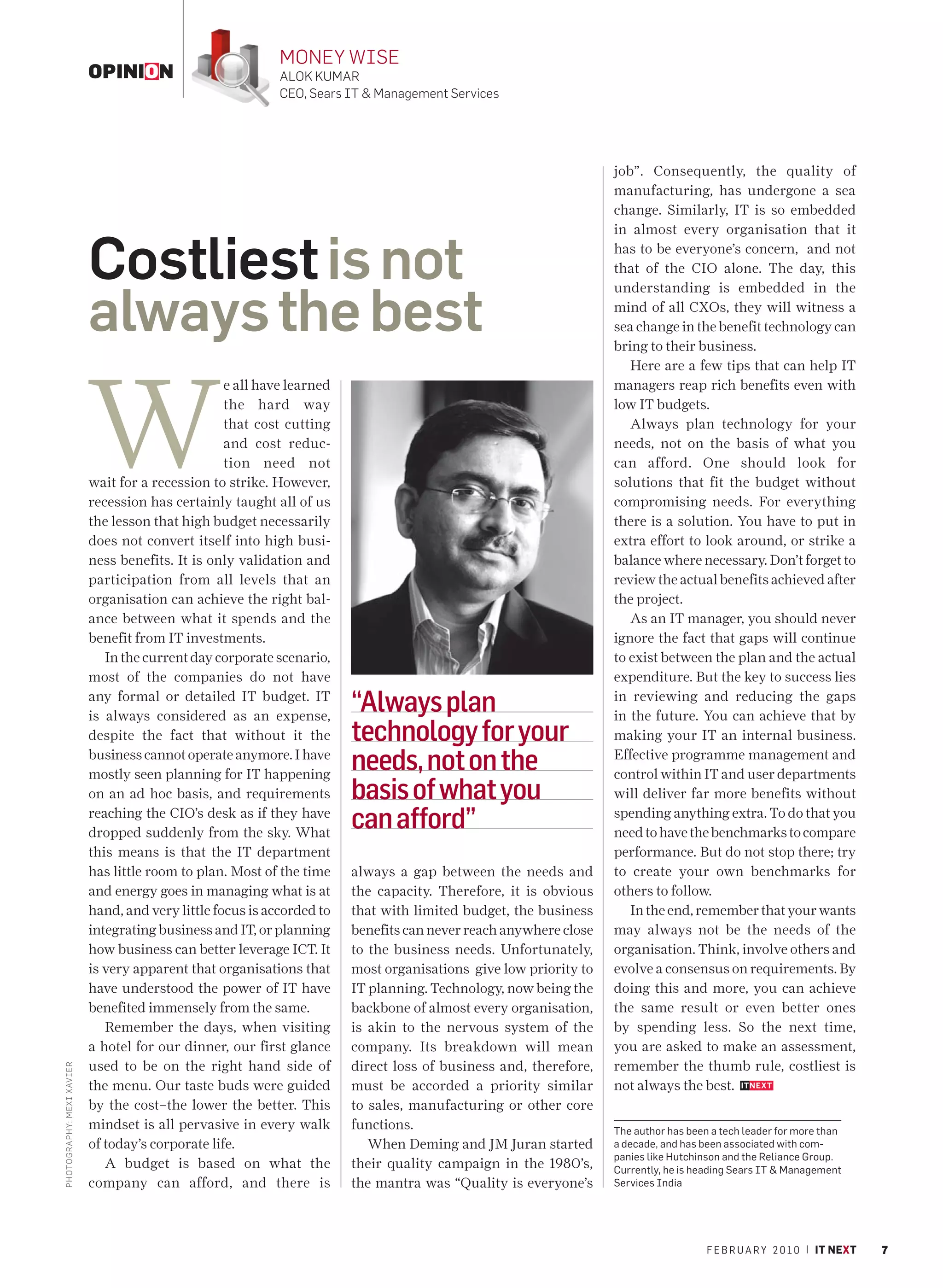 MONEY WISE
                             OPINION                          ALOK KUMAR
                                                              CEO, Sears IT & Management Services




                                                                                                                    job”. Consequently, the quality of
                                                                                                                    manufacturing, has undergone a sea
                                                                                                                    change. Similarly, IT is so embedded
                                                                                                                    in almost every organisation that it


                             Costliest is not                                                                       has to be everyone’s concern, and not
                                                                                                                    that of the CIO alone. The day, this



                             always the best
                                                                                                                    understanding is embedded in the
                                                                                                                    mind of all CXOs, they will witness a
                                                                                                                    sea change in the benefit technology can
                                                                                                                    bring to their business.




                             W
                                                                                                                       Here are a few tips that can help IT
                                                     e all have learned                                             managers reap rich benefits even with
                                                     the hard way                                                   low IT budgets.
                                                     that cost cutting                                                 Always plan technology for your
                                                     and cost reduc-                                                needs, not on the basis of what you
                                                     tion need not                                                  can afford. One should look for
                             wait for a recession to strike. However,                                               solutions that fit the budget without
                             recession has certainly taught all of us                                               compromising needs. For everything
                             the lesson that high budget necessarily                                                there is a solution. You have to put in
                             does not convert itself into high busi-                                                extra effort to look around, or strike a
                             ness benefits. It is only validation and                                               balance where necessary. Don’t forget to
                             participation from all levels that an                                                  review the actual benefits achieved after
                             organisation can achieve the right bal-                                                the project.
                             ance between what it spends and the                                                       As an IT manager, you should never
                             benefit from IT investments.                                                           ignore the fact that gaps will continue
                                In the current day corporate scenario,                                              to exist between the plan and the actual
                             most of the companies do not have                                                      expenditure. But the key to success lies
                             any formal or detailed IT budget. IT
                             is always considered as an expense,
                                                                          “Always plan                              in reviewing and reducing the gaps
                                                                                                                    in the future. You can achieve that by
                             despite the fact that without it the         technology for your                       making your IT an internal business.
                             business cannot operate anymore. I have
                             mostly seen planning for IT happening
                                                                          needs, not on the                         Effective programme management and
                                                                                                                    control within IT and user departments
                             on an ad hoc basis, and requirements         basis of what you                         will deliver far more benefits without
                             reaching the CIO’s desk as if they have
                             dropped suddenly from the sky. What
                                                                          can afford”                               spending anything extra. To do that you
                                                                                                                    need to have the benchmarks to compare
                             this means is that the IT department                                                   performance. But do not stop there; try
                             has little room to plan. Most of the time    always a gap between the needs and        to create your own benchmarks for
                             and energy goes in managing what is at       the capacity. Therefore, it is obvious    others to follow.
                             hand, and very little focus is accorded to   that with limited budget, the business       In the end, remember that your wants
                             integrating business and IT, or planning     benefits can never reach anywhere close   may always not be the needs of the
                             how business can better leverage ICT. It     to the business needs. Unfortunately,     organisation. Think, involve others and
                             is very apparent that organisations that     most organisations give low priority to   evolve a consensus on requirements. By
                             have understood the power of IT have         IT planning. Technology, now being the    doing this and more, you can achieve
                             benefited immensely from the same.           backbone of almost every organisation,    the same result or even better ones
                                Remember the days, when visiting          is akin to the nervous system of the      by spending less. So the next time,
                             a hotel for our dinner, our first glance     company. Its breakdown will mean          you are asked to make an assessment,
                             used to be on the right hand side of         direct loss of business and, therefore,   remember the thumb rule, costliest is
PHOTO GRAPHY: MEXI XAV IER




                             the menu. Our taste buds were guided         must be accorded a priority similar       not always the best.
                             by the cost–the lower the better. This       to sales, manufacturing or other core
                             mindset is all pervasive in every walk       functions.                                The author has been a tech leader for more than
                             of today’s corporate life.                      When Deming and JM Juran started       a decade, and has been associated with com-
                                                                                                                    panies like Hutchinson and the Reliance Group.
                                A budget is based on what the             their quality campaign in the 1980’s,     Currently, he is heading Sears IT & Management
                             company can afford, and there is             the mantra was “Quality is everyone’s     Services India




                                                                                                                                       F E B R U A R Y 2 0 1 0 | IT NEXT   7
 