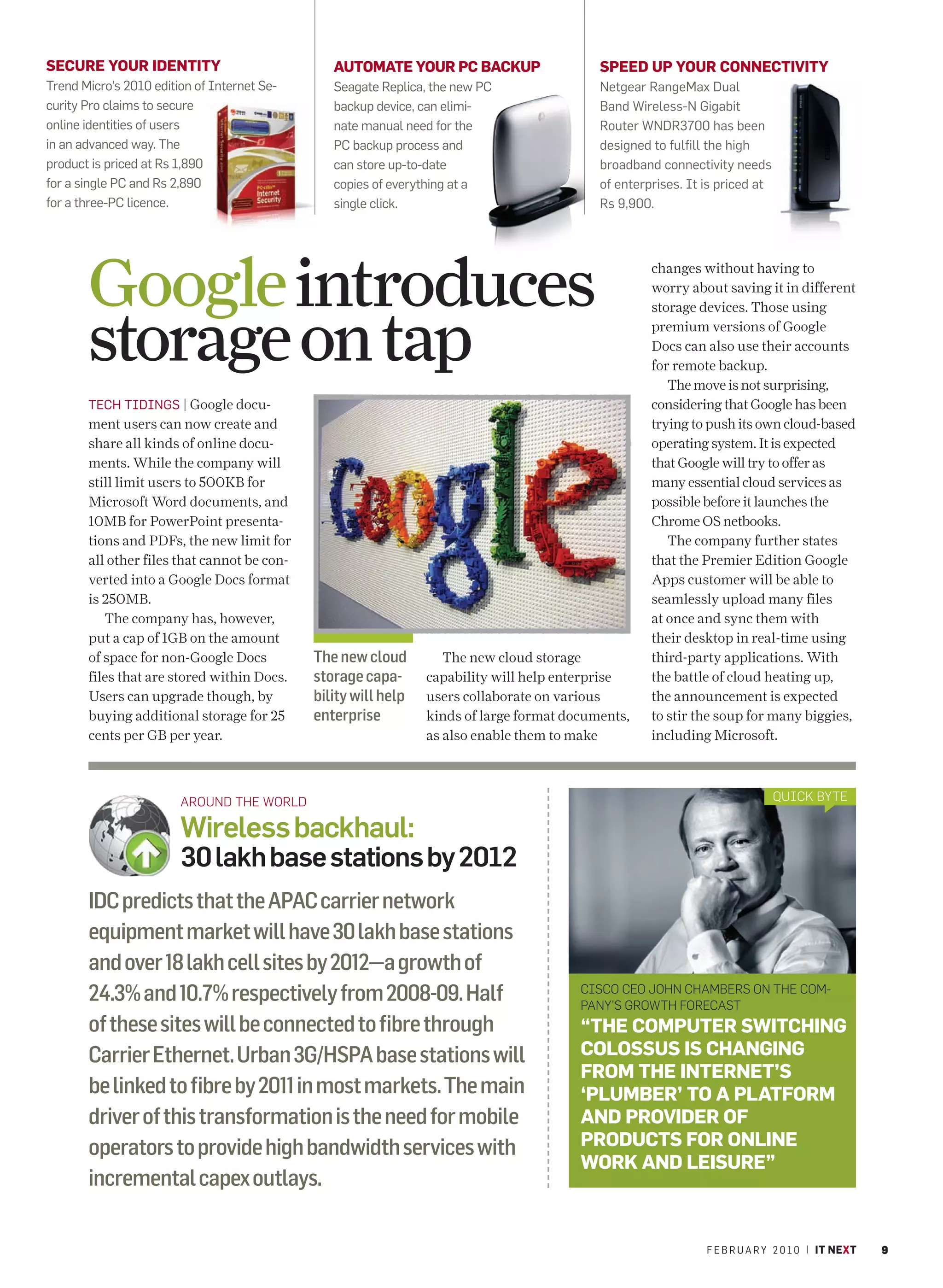 SECURE YOUR IDENTITY                            AUTOMATE YOUR PC BACKUP                    SPEED UP YOUR CONNECTIVITY
Trend Micro’s 2010 edition of Internet Se-      Seagate Replica, the new PC                Netgear RangeMax Dual
curity Pro claims to secure                     backup device, can elimi-                  Band Wireless-N Gigabit
online identities of users                      nate manual need for the                   Router WNDR3700 has been
in an advanced way. The                         PC backup process and                      designed to fulfill the high
product is priced at Rs 1,890                   can store up-to-date                       broadband connectivity needs
for a single PC and Rs 2,890                    copies of everything at a                  of enterprises. It is priced at
for a three-PC licence.                         single click.                              Rs 9,900.




       Google introduces                                                                            changes without having to
                                                                                                    worry about saving it in different



       storage on tap
                                                                                                    storage devices. Those using
                                                                                                    premium versions of Google
                                                                                                    Docs can also use their accounts
                                                                                                    for remote backup.
                                                                                                       The move is not surprising,
       TECH TIDINGS | Google docu-                                                                  considering that Google has been
       ment users can now create and                                                                trying to push its own cloud-based
       share all kinds of online docu-                                                              operating system. It is expected
       ments. While the company will                                                                that Google will try to offer as
       still limit users to 500KB for                                                               many essential cloud services as
       Microsoft Word documents, and                                                                possible before it launches the
       10MB for PowerPoint presenta-                                                                Chrome OS netbooks.
       tions and PDFs, the new limit for                                                               The company further states
       all other files that cannot be con-                                                          that the Premier Edition Google
       verted into a Google Docs format                                                             Apps customer will be able to
       is 250MB.                                                                                    seamlessly upload many files
          The company has, however,                                                                 at once and sync them with
       put a cap of 1GB on the amount                                                               their desktop in real-time using
       of space for non-Google Docs          The new cloud         The new cloud storage            third-party applications. With
       files that are stored within Docs.    storage capa-      capability will help enterprise     the battle of cloud heating up,
       Users can upgrade though, by          bility will help   users collaborate on various        the announcement is expected
       buying additional storage for 25      enterprise         kinds of large format documents,    to stir the soup for many biggies,
       cents per GB per year.                                   as also enable them to make         including Microsoft.



                        AROUND THE WORLD                                                                                     QUICK BYTE

                        Wireless backhaul:
                        30 lakh base stations by 2012
       IDC predicts that the APAC carrier network
       equipment market will have 30 lakh base stations
       and over 18 lakh cell sites by 2012—a growth of
       24.3% and 10.7% respectively from 2008-09. Half                                  CISCO CEO JOHN CHAMBERS ON THE COM-
                                                                                        PANY’S GROWTH FORECAST
       of these sites will be connected to fibre through                                “THE COMPUTER SWITCHING
       Carrier Ethernet. Urban 3G/HSPA base stations will                               COLOSSUS IS CHANGING
                                                                                        FROM THE INTERNET’S
       be linked to fibre by 2011 in most markets. The main                             ‘PLUMBER’ TO A PLATFORM
       driver of this transformation is the need for mobile                             AND PROVIDER OF
       operators to provide high bandwidth services with                                PRODUCTS FOR ONLINE
                                                                                        WORK AND LEISURE”
       incremental capex outlays.

                                                                                                              F E B R U A R Y 2 0 1 0 | IT NEXT   9
 