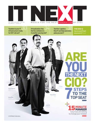 DEC 2009-JAN 2010 / RS. 150
VOLUME 01 / ISSUE 01



Taxation: Is your IT
infrastructure ready
                          30   Virtualisation: Has34
                               the ﬁzz settled or is
                                                                             Tech for Logistics:
                                                                             How IT can help save every
                                                                                                            38      THE BIG Q
                                                                                                                    How to track IP theft
for GST roll out?              it another passing fad?                       paisa you earn?                        and prevent it? Pg.53




                                                                                                            ARE
                                                                                                            YOU
                                                                                                            THE NEXT

                                                                                                            CIO?
                                                                                                            7
                                                                                              S Ilango,
                                                                                         Senior Manager
Sushil Aggarwal,

                                                                                                                  STEPS
                                                                                       Aditya Birla Group
Leader-IT
Marathon Electric India



                                                                   Rakesh Mohan
                                                                    Project Manager
                                                                                                                  TO THE
Dhiraj Sinha,
Tech Lead
Dell Perot Systems
                                                                              Flytxt
                                                                                                               TOP SEAT
                                                                                                                                  PAGE 16




                                                                                                             15 MINUTE
                                                     Jojo Jose
                                                    GM (Systems)
                                                     GTN Group


                                                                                                                MANAGER
                                                                                                               Easy if you are willing
                                                                                                             to change your mindset
A 9.9 Media Publication                                                                                                           PAGE 47
 