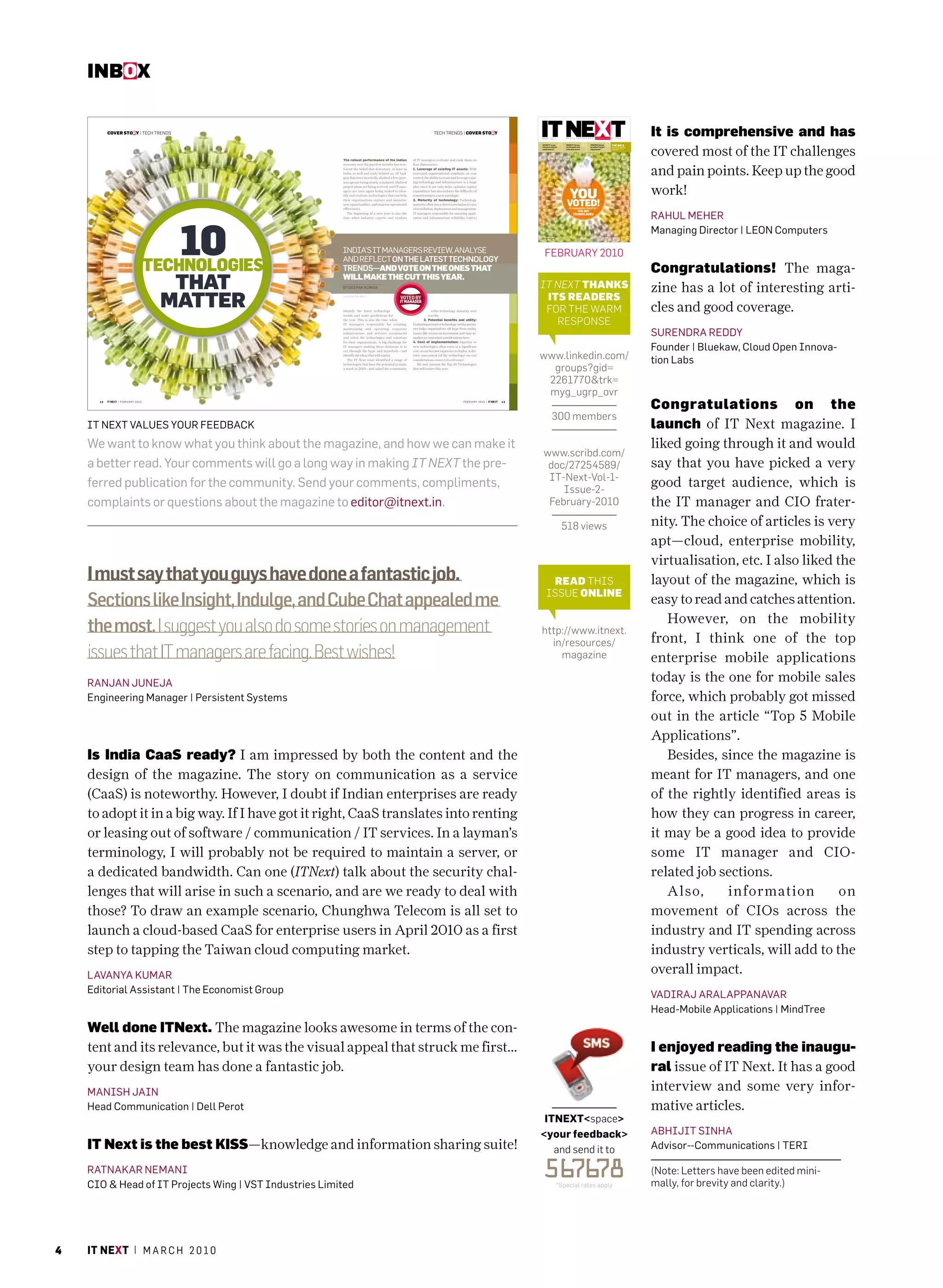 INBoX
                                                                                                                                                                                               SPINE




           COVER STORY | TECH TRENDS                                                                                         TECH TRENDS | COVER STORY                                                                                                                                                                                              It is comprehensive and has




                                                                                                                                                                                                IT NEXT
                                                                                                                                                                                                                       FEBRUARY / RS. 150
                                                                                                                                                                                                                       VOLUME 01 / ISSUE 02




                                                                                                                                                                                                                                                 27                         30                           52 THE BIG Q
                                                                                                                                                                                                                                                                                                                                                    covered most of the IT challenges
                                                                                                                                                                                                                       SECURITY: Is your              GREEN IT: Can you          STRATEGY: How do
                                                                                                                                                                                                                       enterprise ready for           cut the power cost         you define IT project       How to ensure adequate
                                                                                                                                                                                                                       mobile devices?                in the data centre?        requirements?               bandwidth? Page 55




                                                              The robust performance of the Indian            of IT managers evaluate and rank them on



                                                                                                                                                                                                                                                                                                                                                    and pain points. Keep up the good
                                                              economy over the past few months has rein-      four dimensions:.
                                                              forced the belief that downturn, at least in    1. Leverage of existing IT assets: With
                                                              India, is well and truly behind us. IT bud-     increased organisational emphasis on cost




                                                                                                                                                                                                TEN HOT TECHNOLOGIES
                                                              gets that were hurriedly slashed a few quar-    control, the ability to reuse and leverage exist-
                                                              ters ago are being slowly reinstated. Shelved   ing technology and infrastructure is a huge
                                                              project plans are being revived, and IT man-
                                                              agers are once again being tasked to iden-
                                                              tify and evaluate technologies that can help
                                                                                                              plus since it not only helps optimise capital
                                                                                                              expenditure but also reduces the difficulty of
                                                                                                              transitioning to a new paradigm.
                                                                                                                                                                                                                                                          YOU                                                                                       work!
                                                                                                                                                                                                                                                      VOTED!
                                                              their organisations capture and monetise        2. Maturity of technology: Technology
                                                              new opportunities, and improve operational      maturity often has a direct correlation to ease
                                                              efficiencies.                                   of installation, deployment and management.                                                                                                IT MANAGERS IDENTIFY


                                                                                                                                                                                                                                                                                                                                                    rahUL mEhEr
                                                                                                                                                                                                                                                                  TEN HOT
                                                                 The beginning of a new year is also the      IT managers responsible for ensuring appli-                                                                                                      TECHNOLOGIES




                                                  10
                                                              time when industry experts and vendors          cation and infrastructure reliability tend to




                                                                                                                                                                                                VOLUME 01 | ISSUE 02
                                                                                                                                                                                                                       A 9.9 Media Publication
                                                                                                                                                                                                                                                                                                                                                    managing Director | LEON computers
                                                              INDIA’S IT MANAGERS REVIEW, ANALYSE
                                                                                                                                                                                             ITNext Cover with Spine.indd 1                                                                                                  2/10/2010 7:06:27 PM




                                                                                                                                                                                                                           february 2010
                                                              AND REFLECT ON THE LATEST TECHNOLOGY
                                               TECHNOLOGIES   TRENDS—AND VOTE ON THE ONES THAT                                                                                                                                                                                                                                                      Congratulations! The maga-
                                                 THAT         WILL MAKE THE CUT THIS YEAR.
                                                              BY DEEPAK KUMAR                                                                                                                                          IT NEXT ThaNKS                                                                                                               zine has a lot of interesting arti-
                                                MATTER        I L LU ST R AT I O N : A N I L T




                                                              identify the latest technology
                                                              trends and make predictions for
                                                                                                                            value technology maturity over
                                                                                                                          novelty.
                                                                                                                                                                                                                        ITS ReadeRS
                                                                                                                                                                                                                        for The warm                                                                                                                cles and good coverage.
                                                              the year. This is also the time when
                                                              IT managers responsible for creating,
                                                                                                                       3. Potential benefits and utility:
                                                                                                              Evaluating a trend or technology on this param-                                                             respoNse
                                                                                                                                                                                                                                                                                                                                                    SUrENDra rEDDY
                                                              maintaining and operating corporate             eter helps organisations sift hype from reality.
                                                              infrastructure and services recommend           Issues like return-on-investment and time-to-
                                                              and select the technologies and solutions       market are important considerations here.
                                                              for their organisations. A big challenge for    4. Cost of implementation: Superior or
                                                              IT managers making these decisions is to        new technologies often come at a significant
                                                                                                                                                                                                                                                                                                                                                    Founder | Bluekaw, cloud Open Innova-
                                                                                                                                                                                                                       www.linkedin.com/
                                                              cut through the hype and hyperbole—and          cost, or can become expensive to deploy. A dis-


                                                                                                                                                                                                                                                                                                                                                    tion Labs
                                                              identify the ideas that will matter.            crete assessment (of the technology) on cost
                                                                 The IT Next team identified a range of       considerations ensures its relevance.


                                                                                                                                                                                                                         groups?gid=
                                                              technologies that have the potential to make       We now present the Top 10 Technologies
                                                              a mark in 2010—and asked the community          that will matter this year.



                                                                                                                                                                                                                        2261770&trk=
                                                                                                                                                                                                                        myg_ugrp_ovr
      12   IT NEXT | F E B R U A R Y 2 0 1 0                                                                                                        F E B R U A R Y 2 0 1 0 | IT NEXT   13

                                                                                                                                                                                                                                                                                                                                                    Congratulations on the
                                                                                                                                                                                                                                        300 members
    IT NEXT VaLUES YOUr FEEDBacK                                                                                                                                                                                                                                                                                                                    launch of IT Next magazine. I
    We want to know what you think about the magazine, and how we can make it                                                                                                                                                                                                                                                                       liked going through it and would
                                                                                                                                                                                                                         www.scribd.com/
    a better read. Your comments will go a long way in making IT NEXT the pre-                                                                                                                                            doc/27254589/                                                                                                             say that you have picked a very
                                                                                                                                                                                                                          IT-Next-Vol-1-
    ferred publication for the community. Send your comments, compliments,                                                                                                                                                   Issue-2-
                                                                                                                                                                                                                                                                                                                                                    good target audience, which is
    complaints or questions about the magazine to editor@itnext.in.                                                                                                                                                       february-2010                                                                                                             the IT manager and CIO frater-
                                                                                                                                                                                                                                                  518 views                                                                                         nity. The choice of articles is very
                                                                                                                                                                                                                                                                                                                                                    apt—cloud, enterprise mobility,
                                                                                                                                                                                                                                                                                                                                                    virtualisation, etc. I also liked the
    I must say that you guys have done a fantastic job.                                                                                                                                                                        Read ThIs                                                                                                            layout of the magazine, which is
                                                                                                                                                                                                                              Issue oNlINe
    Sections like Insight, Indulge, and Cube Chat appealed me                                                                                                                                                                                                                                                                                       easy to read and catches attention.
                                                                                                                                                                                                                                                                                                                                                       However, on the mobility
    the most. I suggest you also do some stories on management                                                                                                                                                         http://www.itnext.
                                                                                                                                                                                                                         in/resources/                                                                                                              front, I think one of the top
    issues that IT managers are facing. Best wishes!                                                                                                                                                                       magazine                                                                                                                 enterprise mobile applications
    raNJaN JUNEJa                                                                                                                                                                                                                                                                                                                                   today is the one for mobile sales
    Engineering manager | Persistent Systems                                                                                                                                                                                                                                                                                                        force, which probably got missed
                                                                                                                                                                                                                                                                                                                                                    out in the article “Top 5 Mobile
                                                                                                                                                                                                                                                                                                                                                    Applications”.
    Is India CaaS ready? I am impressed by both the content and the                                                                                                                                                                                                                                                                                    Besides, since the magazine is
    design of the magazine. The story on communication as a service                                                                                                                                                                                                                                                                                 meant for IT managers, and one
    (CaaS) is noteworthy. However, I doubt if Indian enterprises are ready                                                                                                                                                                                                                                                                          of the rightly identified areas is
    to adopt it in a big way. If I have got it right, CaaS translates into renting                                                                                                                                                                                                                                                                  how they can progress in career,
    or leasing out of software / communication / IT services. In a layman’s                                                                                                                                                                                                                                                                         it may be a good idea to provide
    terminology, I will probably not be required to maintain a server, or                                                                                                                                                                                                                                                                           some IT manager and CIO-
    a dedicated bandwidth. Can one (ITNext) talk about the security chal-                                                                                                                                                                                                                                                                           related job sections.
    lenges that will arise in such a scenario, and are we ready to deal with                                                                                                                                                                                                                                                                           Also,      information          on
    those? To draw an example scenario, Chunghwa Telecom is all set to                                                                                                                                                                                                                                                                              movement of CIOs across the
    launch a cloud-based CaaS for enterprise users in April 2010 as a first                                                                                                                                                                                                                                                                         industry and IT spending across
    step to tapping the Taiwan cloud computing market.                                                                                                                                                                                                                                                                                              industry verticals, will add to the
    LaVaNYa KUmar                                                                                                                                                                                                                                                                                                                                   overall impact.
    Editorial assistant | The Economist Group                                                                                                                                                                                                                                                                                                       VaDIraJ araLaPPaNaVar
                                                                                                                                                                                                                                                                                                                                                    head-mobile applications | mindTree
    Well done ITNext. The magazine looks awesome in terms of the con-
    tent and its relevance, but it was the visual appeal that struck me first...                                                                                                                                                                                                                                                                    I enjoyed reading the inaugu-
    your design team has done a fantastic job.                                                                                                                                                                                                                                                                                                      ral issue of IT Next. It has a good
    maNISh JaIN                                                                                                                                                                                                                                                                                                                                     interview and some very infor-
    head communication | Dell Perot                                                                                                                                                                                                                                                                                                                 mative articles.
                                                                                                                                                                                                                        itnext<space>
                                                                                                                                                                                                                       <your feedback>                                                                                                              aBhIJIT SINha
    IT Next is the best KISS—knowledge and information sharing suite!                                                                                                                                                     and send it to                                                                                                            advisor--communications | TErI

    raTNaKar NEmaNI
    cIO & head of IT Projects Wing | VST Industries Limited
                                                                                                                                                                                                                       56 78
                                                                                                                                                                                                                         76                      *special rates apply
                                                                                                                                                                                                                                                                                                                                                    (Note: Letters have been edited mini-
                                                                                                                                                                                                                                                                                                                                                    mally, for brevity and clarity.)




4   it next | m a r c h 2 0 1 0
 
