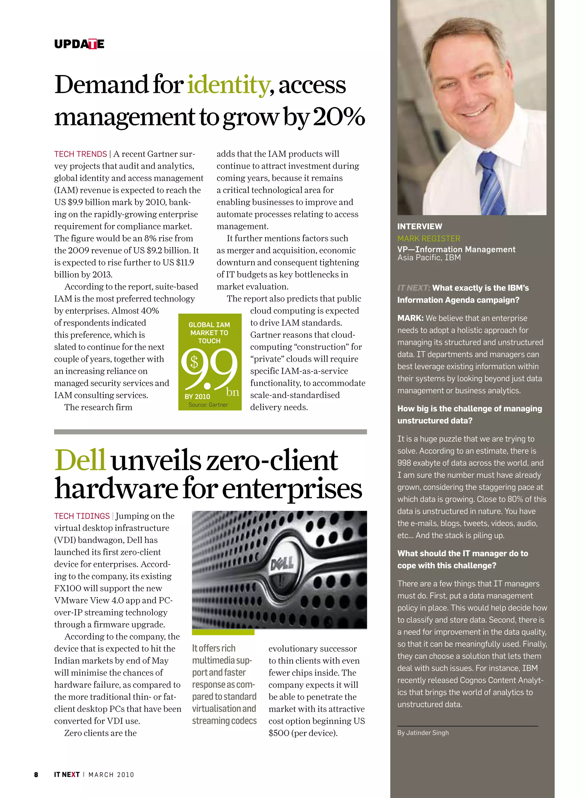 update


    Demand for identity, access
    management to grow by 20%
    TEch TrENDS | A recent Gartner sur-             adds that the IAM products will
    vey projects that audit and analytics,          continue to attract investment during
    global identity and access management coming years, because it remains
    (IAM) revenue is expected to reach the          a critical technological area for
    US $9.9 billion mark by 2010, bank-             enabling businesses to improve and
    ing on the rapidly-growing enterprise           automate processes relating to access
    requirement for compliance market.              management.                                interview
    The figure would be an 8% rise from                 It further mentions factors such       marK rEGISTEr
    the 2009 revenue of US $9.2 billion. It         as merger and acquisition, economic        VP—Information Management
                                                                                               asia Pacific, Ibm
    is expected to rise further to US $11.9         downturn and consequent tightening
    billion by 2013.                                of IT budgets as key bottlenecks in
       According to the report, suite-based         market evaluation.                         IT NEXT: what exactly is the iBm’s
    IAM is the most preferred technology                The report also predicts that public   information agenda campaign?
    by enterprises. Almost 40%                                 cloud computing is expected
                                                                                               mark: We believe that an enterprise
    of respondents indicated              Global IaM           to drive IAM standards.
                                           Market to                                           needs to adopt a holistic approach for
    this preference, which is                                  Gartner reasons that cloud-




                                       9.9
                                             touch                                             managing its structured and unstructured
    slated to continue for the next                            computing “construction” for
                                                                                               data. IT departments and managers can
    couple of years, together with
    an increasing reliance on
                                          $                    “private” clouds will require
                                                               specific IAM-as-a-service
                                                                                               best leverage existing information within
                                                                                               their systems by looking beyond just data
    managed security services and                              functionality, to accommodate
    IAM consulting services.            by 2010         bn scale-and-standardised              management or business analytics.
                                          source: gartner
       The research firm                                       delivery needs.                 how big is the challenge of managing
                                                                                               unstructured data?

                                                                                               It is a huge puzzle that we are trying to


    Dell unveils zero-client
                                                                                               solve. according to an estimate, there is
                                                                                               998 exabyte of data across the world, and
                                                                                               I am sure the number must have already

    hardware for enterprises                                                                   grown, considering the staggering pace at
                                                                                               which data is growing. close to 80% of this
                                                                                               data is unstructured in nature. You have
    TEch TIDINGS | Jumping on the
                                                                                               the e-mails, blogs, tweets, videos, audio,
    virtual desktop infrastructure
                                                                                               etc... and the stack is piling up.
    (VDI) bandwagon, Dell has
    launched its first zero-client                                                             what should the it manager do to
    device for enterprises. Accord-                                                            cope with this challenge?
    ing to the company, its existing
                                                                                               There are a few things that IT managers
    FX100 will support the new
                                                                                               must do. first, put a data management
    VMware View 4.0 app and PC-
                                                                                               policy in place. This would help decide how
    over-IP streaming technology
                                                                                               to classify and store data. Second, there is
    through a firmware upgrade.
                                                                                               a need for improvement in the data quality,
       According to the company, the
                                                                                                                                         Photo graPhy: Jaya n k narayanan




                                                                                               so that it can be meaningfully used. finally,
    device that is expected to hit the    It offers rich        evolutionary successor
                                                                                               they can choose a solution that lets them
    Indian markets by end of May          multimedia sup-       to thin clients with even
                                                                                               deal with such issues. for instance, Ibm
    will minimise the chances of          port and faster       fewer chips inside. The
                                                                                               recently released cognos content analyt-
    hardware failure, as compared to      response as com-      company expects it will
                                                                                               ics that brings the world of analytics to
    the more traditional thin- or fat-    pared to standard     be able to penetrate the
                                                                                               unstructured data.
    client desktop PCs that have been     virtualisation and    market with its attractive
    converted for VDI use.                streaming codecs      cost option beginning US
       Zero clients are the                                     $500 (per device).             by Jatinder Singh




8   it next | m a r c h 2 0 1 0
 