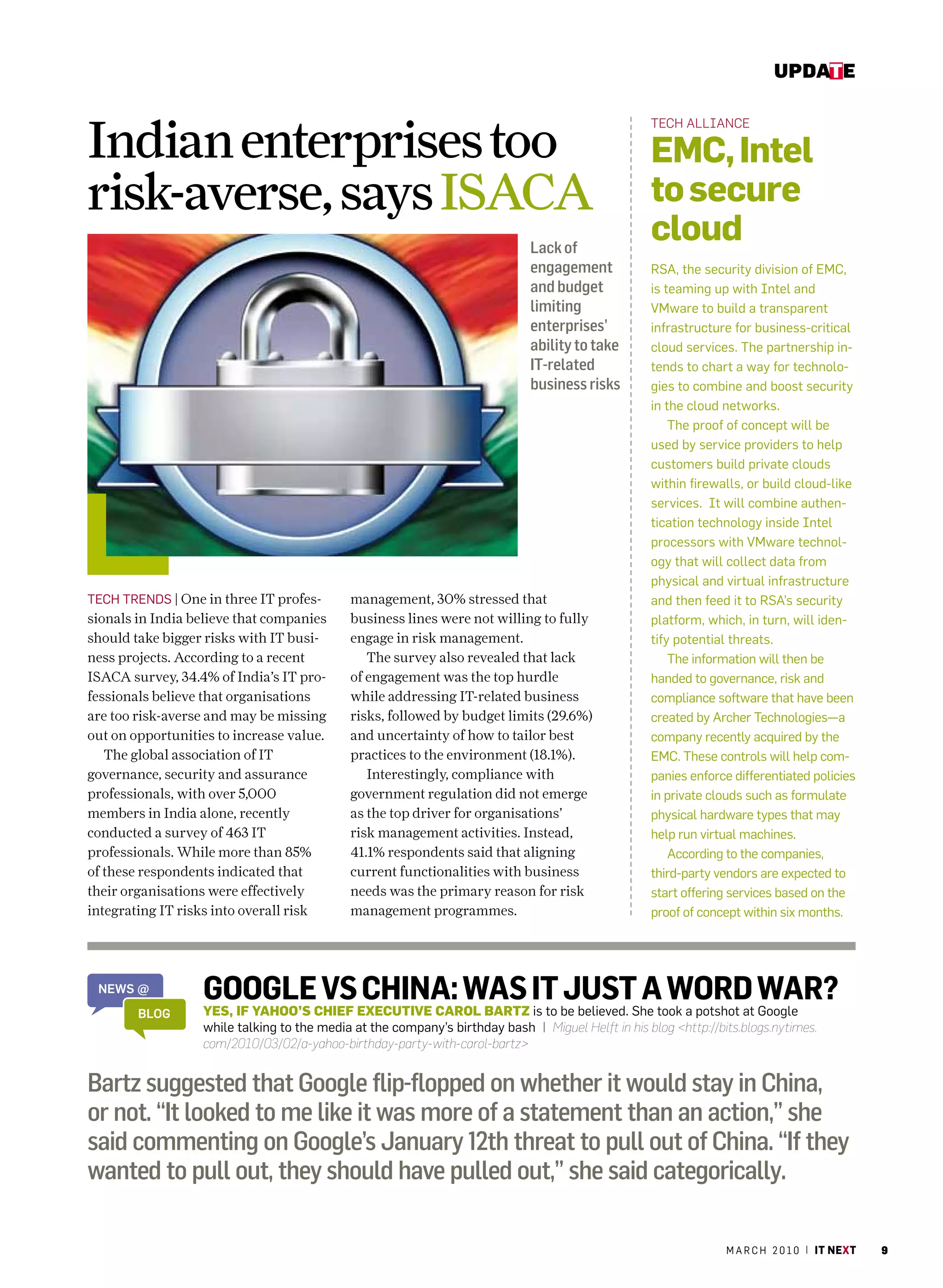 update



Indian enterprises too
                                                                                                   tech alliance

                                                                                                   emC, intel
risk-averse, says ISACA                                                                            to secure
                                                                             Lack of
                                                                                                   cloud
                                                                             engagement            rSa, the security division of Emc,
                                                                             and budget            is teaming up with Intel and
                                                                             limiting              Vmware to build a transparent
                                                                             enterprises’          infrastructure for business-critical
                                                                             ability to take       cloud services. The partnership in-
                                                                             IT-related            tends to chart a way for technolo-
                                                                             business risks        gies to combine and boost security
                                                                                                   in the cloud networks.
                                                                                                       The proof of concept will be
                                                                                                   used by service providers to help
                                                                                                   customers build private clouds
                                                                                                   within firewalls, or build cloud-like
                                                                                                   services. It will combine authen-
                                                                                                   tication technology inside Intel
                                                                                                   processors with Vmware technol-
                                                                                                   ogy that will collect data from
                                                                                                   physical and virtual infrastructure
TEch TrENDS | One in three IT profes-       management, 30% stressed that                          and then feed it to rSa’s security
sionals in India believe that companies     business lines were not willing to fully               platform, which, in turn, will iden-
should take bigger risks with IT busi-      engage in risk management.                             tify potential threats.
ness projects. According to a recent           The survey also revealed that lack                      The information will then be
ISACA survey, 34.4% of India’s IT pro-      of engagement was the top hurdle                       handed to governance, risk and
fessionals believe that organisations       while addressing IT-related business                   compliance software that have been
are too risk-averse and may be missing      risks, followed by budget limits (29.6%)               created by archer Technologies—a
out on opportunities to increase value.     and uncertainty of how to tailor best                  company recently acquired by the
   The global association of IT             practices to the environment (18.1%).                  Emc. These controls will help com-
governance, security and assurance             Interestingly, compliance with                      panies enforce differentiated policies
professionals, with over 5,000              government regulation did not emerge                   in private clouds such as formulate
members in India alone, recently            as the top driver for organisations’                   physical hardware types that may
conducted a survey of 463 IT                risk management activities. Instead,                   help run virtual machines.
professionals. While more than 85%          41.1% respondents said that aligning                       according to the companies,
of these respondents indicated that         current functionalities with business                  third-party vendors are expected to
their organisations were effectively        needs was the primary reason for risk                  start offering services based on the
integrating IT risks into overall risk      management programmes.                                 proof of concept within six months.




 News @           GooGleCHIEF EXECUTIVE CAROL BARTZ it be believed. She took a potshot at War?
                                  Vs China: Was is to just a Word Google
        bloG      YES, IF YAHOO’S
                  while talking to the media at the company’s birthday bash | Miguel Helft in his blog <http://bits.blogs.nytimes.
                  com/2010/03/02/a-yahoo-birthday-party-with-carol-bartz>


Bartz suggested that Google flip-flopped on whether it would stay in China,
or not. “It looked to me like it was more of a statement than an action,” she
said commenting on Google’s January 12th threat to pull out of China. “If they
wanted to pull out, they should have pulled out,” she said categorically.

                                                                                                                 m a r c h 2 0 1 0 | it next   9
 
