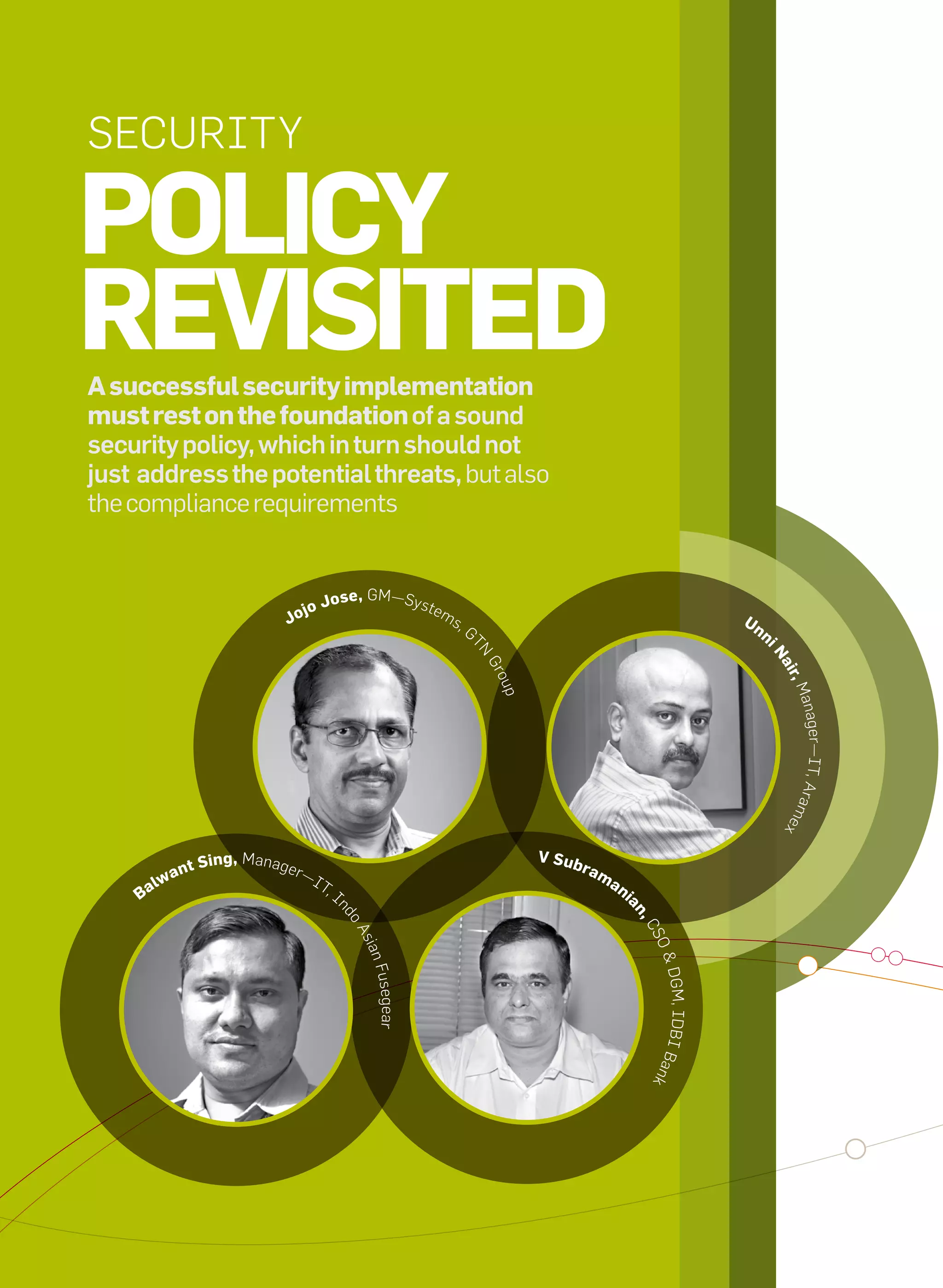 Security

     Policy
     revisited
     A successful security implementation
     must rest on the foundation of a sound
     security policy, which in turn should not
     just address the potential threats, but also
     the compliance requirements


                                           jo     Jose, GM—Syste
                                        Jo                             ms                                                       Un
                                                                            ,G
                                                                                                                                     n
                                                                             tN




                                                                                                                                     in
                                                                                 Gr




                                                                                                                                         air
                                                                                  oup




                                                                                                                                            ,M
                                                                                                                                           anag
                                                                                                                                            er—it, Ara
                                                                                                                                          me
                                                                                                                                          x



                             sing, Manager                                              v sub
                        nt                                                                      ram
                     wa                      —i
                                                                                                      an
               B   al                             t,
                                                     i                                                     i
                                                                                                           an
                                                     nd




                                                                                                               ,c
                                                         oA




                                                                                                               SO
                                                          s ia




                                                                                                                & DG
                                                           n Fu
                                                              segear




                                                                                                                    M, iDBi B
                                                                                                                ank




12   it next | m a r c h 2 0 1 0
 