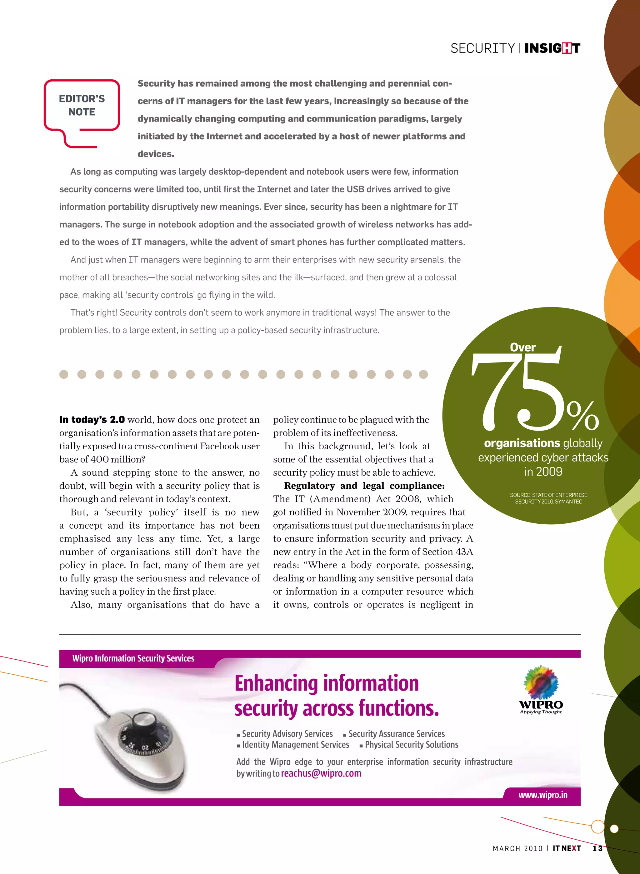 Security | insight

                     Security has remained among the most challenging and perennial con-
editor’s             cerns of IT managers for the last few years, increasingly so because of the
 note
                     dynamically changing computing and communication paradigms, largely
                     initiated by the Internet and accelerated by a host of newer platforms and
                     devices.
   As long as computing was largely desktop-dependent and notebook users were few, information
security concerns were limited too, until first the Internet and later the USB drives arrived to give
information portability disruptively new meanings. Ever since, security has been a nightmare for IT
managers. The surge in notebook adoption and the associated growth of wireless networks has add-
ed to the woes of IT managers, while the advent of smart phones has further complicated matters.
   and just when IT managers were beginning to arm their enterprises with new security arsenals, the
mother of all breaches—the social networking sites and the ilk—surfaced, and then grew at a colossal
pace, making all ‘security controls’ go flying in the wild.
   That’s right! Security controls don’t seem to work anymore in traditional ways! The answer to the
problem lies, to a large extent, in setting up a policy-based security infrastructure.




                                                                                                         75
                                                                                                                   over




in today’s 2.0 world, how does one protect an
organisation’s information assets that are poten-
tially exposed to a cross-continent Facebook user
                                                          policy continue to be plagued with the
                                                          problem of its ineffectiveness.
                                                             In this background, let’s look at               organisations globally
                                                                                                                                      %
base of 400 million?                                      some of the essential objectives that a           experienced cyber attacks
   A sound stepping stone to the answer, no               security policy must be able to achieve.                   in 2009
doubt, will begin with a security policy that is             Regulatory and legal compliance:
                                                                                                                   Source: STaTe of enTerprISe
thorough and relevant in today’s context.                 The IT (Amendment) Act 2008, which                         SecurITy 2010, SymanTec

   But, a ‘security policy’ itself is no new              got notified in November 2009, requires that
a concept and its importance has not been                 organisations must put due mechanisms in place
emphasised any less any time. Yet, a large                to ensure information security and privacy. A
number of organisations still don’t have the              new entry in the Act in the form of Section 43A
policy in place. In fact, many of them are yet            reads: “Where a body corporate, possessing,
to fully grasp the seriousness and relevance of           dealing or handling any sensitive personal data
having such a policy in the first place.                  or information in a computer resource which
   Also, many organisations that do have a                it owns, controls or operates is negligent in




                                                                                                              m a r c h 2 0 1 0 | it next        13
 