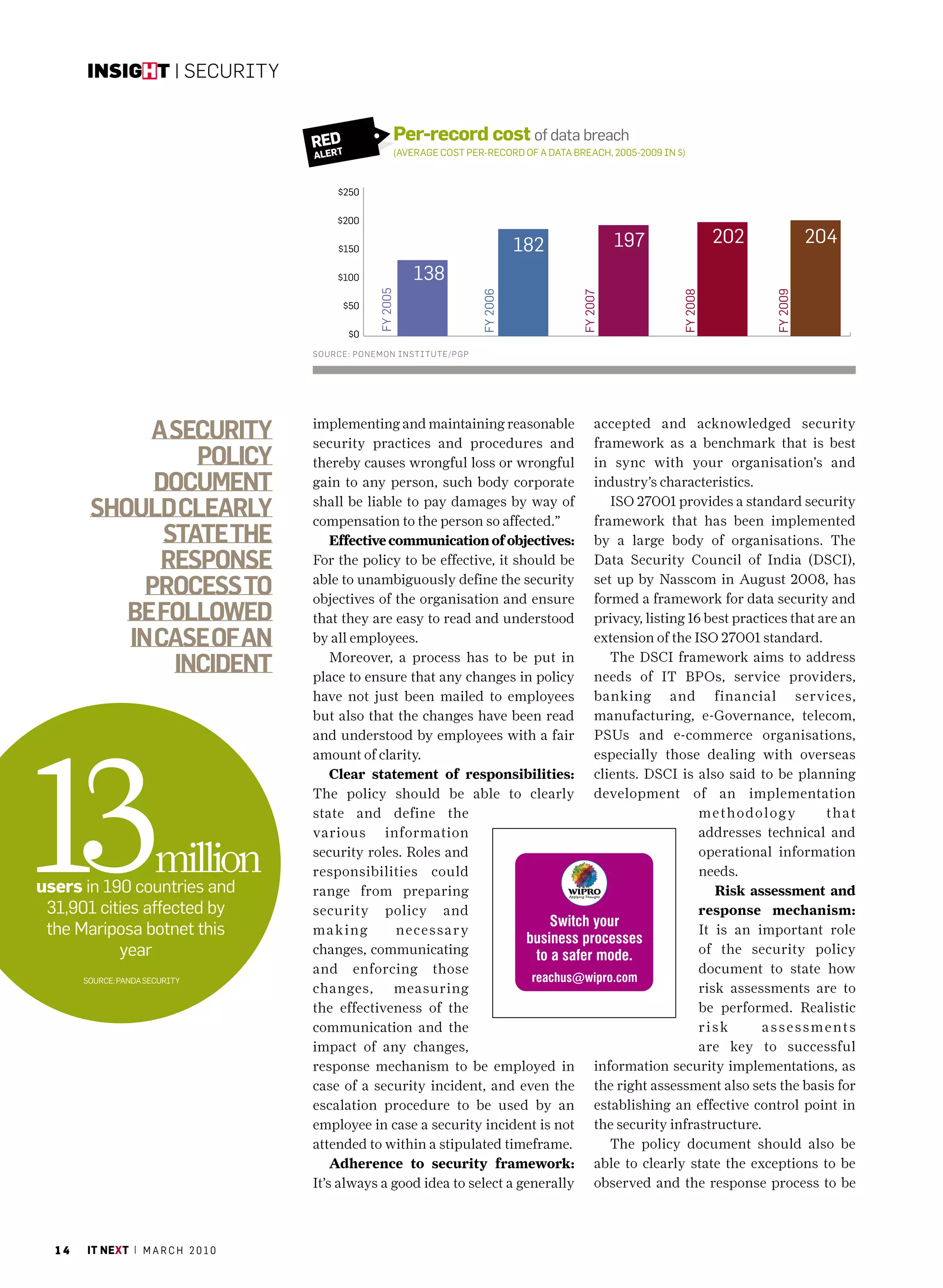 insight | Security


                                     red                 Per-record cost of data breach
                                        t
                                     Aler                (average coST per-record of a daTa breach, 2005-2009 In $)



                                            $250

                                         $200

                                            $150                                    182                 197                  202             204
                                            $100             138




                                                   fy 2005




                                                                                                                                   fy 2009
                                                                          fy 2006




                                                                                                                   fy 2008
                                                                                              fy 2007
                                            $50

                                             $0
                                     SOurce: PONeMON iNStitute/PGP




             A security              implementing and maintaining reasonable
                                     security practices and procedures and
                                                                                                   accepted and acknowledged security
                                                                                                   framework as a benchmark that is best
                  policy             thereby causes wrongful loss or wrongful                      in sync with your organisation’s and
              document               gain to any person, such body corporate                       industry’s characteristics.

        should cleArly               shall be liable to pay damages by way of
                                     compensation to the person so affected.”
                                                                                                      ISO 27001 provides a standard security
                                                                                                   framework that has been implemented
               stAte the                 Effective communication of objectives:                    by a large body of organisations. The
              response               For the policy to be effective, it should be                  Data Security Council of India (DSCI),

             process to              able to unambiguously define the security
                                     objectives of the organisation and ensure
                                                                                                   set up by Nasscom in August 2008, has
                                                                                                   formed a framework for data security and
           be followed               that they are easy to read and understood                     privacy, listing 16 best practices that are an
           in cAse of An             by all employees.                                             extension of the ISO 27001 standard.

                incident                 Moreover, a process has to be put in
                                     place to ensure that any changes in policy
                                                                                                      The DSCI framework aims to address
                                                                                                   needs of IT BPOs, service providers,
                                     have not just been mailed to employees                        banking and financial services,
                                     but also that the changes have been read                      manufacturing, e-Governance, telecom,




13
                                     and understood by employees with a fair                       PSUs and e-commerce organisations,
                                     amount of clarity.                                            especially those dealing with overseas
                                         Clear statement of responsibilities:                      clients. DSCI is also said to be planning
                                     The policy should be able to clearly                          development of an implementation
                                     state and define the                                                             m e t h o do l o g y  t h at
                                     various information                                                              addresses technical and

                       million
users in 190 countries and
                                     security roles. Roles and
                                     responsibilities could
                                                                                                                      operational information
                                                                                                                      needs.
                                     range from preparing                                                                Risk assessment and
 31,901 cities affected by           security policy and                                                              response mechanism:
 the mariposa botnet this            making         necessar y                                                        It is an important role
           year                      changes, communicating                                                           of the security policy
                                     and enforcing those                                                              document to state how
       Source: panda SecurITy
                                     changes, measuring                                                               risk assessments are to
                                     the effectiveness of the                                                         be performed. Realistic
                                     communication and the                                                            risk        assessments
                                     impact of any changes,                                                           are key to successful
                                     response mechanism to be employed in                          information security implementations, as
                                     case of a security incident, and even the                     the right assessment also sets the basis for
                                     escalation procedure to be used by an                         establishing an effective control point in
                                     employee in case a security incident is not                   the security infrastructure.
                                     attended to within a stipulated timeframe.                       The policy document should also be
                                         Adherence to security framework:                          able to clearly state the exceptions to be
                                     It’s always a good idea to select a generally                 observed and the response process to be



  14   it next | m a r c h 2 0 1 0
 