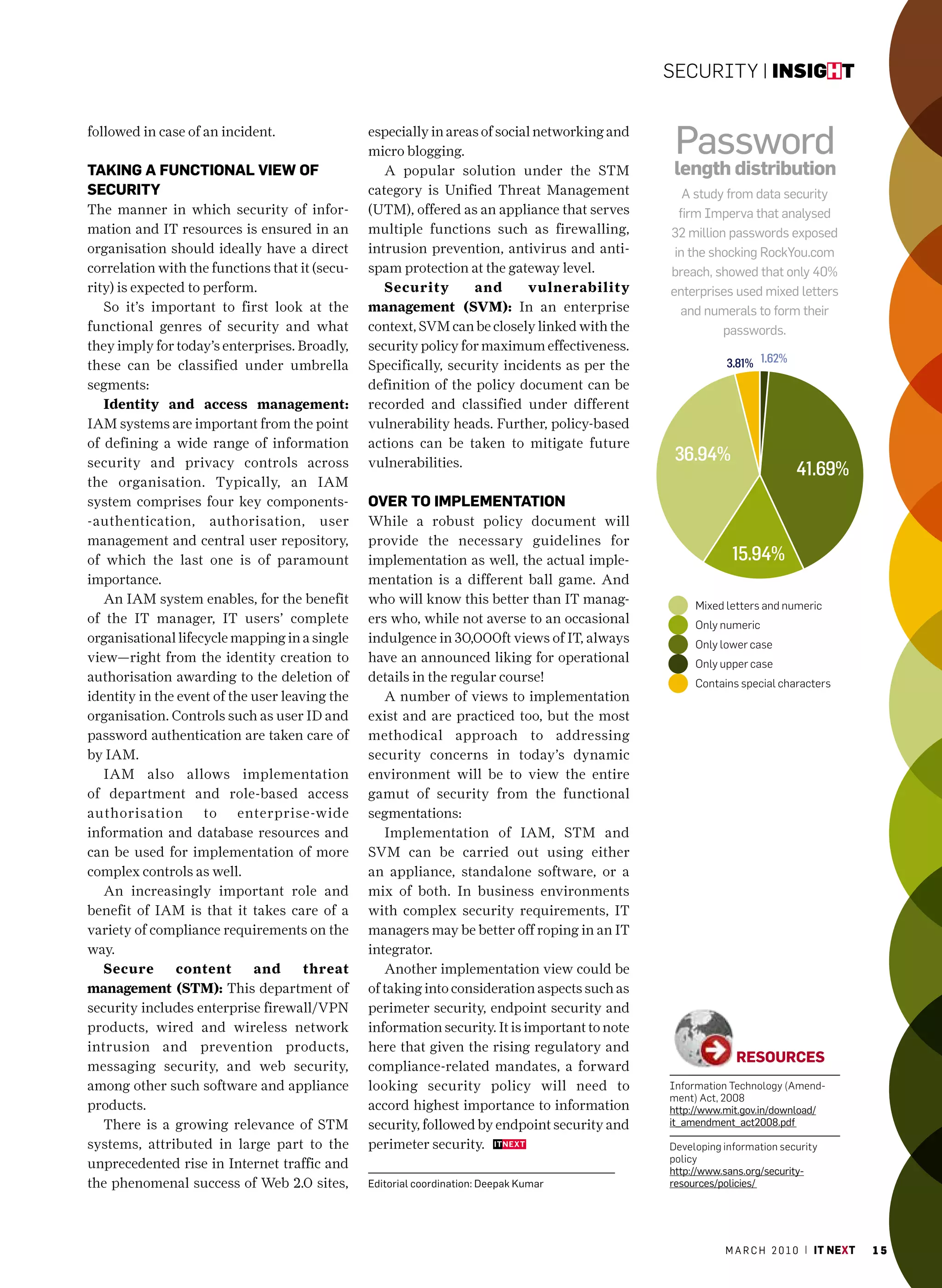 Security | insight


followed in case of an incident.                especially in areas of social networking and
                                                micro blogging.                                  Password
tAking A fUnctionAl view of                        A popular solution under the STM              length distribution
secUrity                                        category is Unified Threat Management              a study from data security
The manner in which security of infor-          (UTM), offered as an appliance that serves        firm Imperva that analysed
mation and IT resources is ensured in an        multiple functions such as firewalling,         32 million passwords exposed
organisation should ideally have a direct       intrusion prevention, antivirus and anti-        in the shocking rockyou.com
correlation with the functions that it (secu-   spam protection at the gateway level.           breach, showed that only 40%
rity) is expected to perform.                      Security       and        vulnerability      enterprises used mixed letters
   So it’s important to first look at the       management (SVM): In an enterprise                 and numerals to form their
functional genres of security and what          context, SVM can be closely linked with the               passwords.
they imply for today’s enterprises. Broadly,    security policy for maximum effectiveness.
these can be classified under umbrella          Specifically, security incidents as per the                3.81% 1.62%
segments:                                       definition of the policy document can be
   Identity and access management:              recorded and classified under different
IAM systems are important from the point        vulnerability heads. Further, policy-based
of defining a wide range of information         actions can be taken to mitigate future
security and privacy controls across            vulnerabilities.                                 36.94%
                                                                                                                          41.69%
the organisation. Typically, an IAM
system comprises four key components-           over to imPlementAtion
-authentication, authorisation, user            While a robust policy document will
management and central user repository,         provide the necessary guidelines for
of which the last one is of paramount           implementation as well, the actual imple-                    15.94%
importance.                                     mentation is a different ball game. And
   An IAM system enables, for the benefit       who will know this better than IT manag-             Mixed letters and numeric
of the IT manager, IT users’ complete           ers who, while not averse to an occasional           Only numeric
organisational lifecycle mapping in a single    indulgence in 30,000ft views of IT, always           Only lower case
view—right from the identity creation to        have an announced liking for operational             Only upper case
authorisation awarding to the deletion of       details in the regular course!                       contains special characters
identity in the event of the user leaving the      A number of views to implementation
organisation. Controls such as user ID and      exist and are practiced too, but the most
password authentication are taken care of       methodical approach to addressing
by IAM.                                         security concerns in today’s dynamic
   IAM also allows implementation               environment will be to view the entire
of department and role-based access             gamut of security from the functional
authorisation to enterprise-wide                segmentations:
information and database resources and             Implementation of IAM, STM and
can be used for implementation of more          SVM can be carried out using either
complex controls as well.                       an appliance, standalone software, or a
   An increasingly important role and           mix of both. In business environments
benefit of IAM is that it takes care of a       with complex security requirements, IT
variety of compliance requirements on the       managers may be better off roping in an IT
way.                                            integrator.
   Secure       content      and      threat       Another implementation view could be
management (STM): This department of            of taking into consideration aspects such as
security includes enterprise firewall/VPN       perimeter security, endpoint security and
products, wired and wireless network            information security. It is important to note
intrusion and prevention products,              here that given the rising regulatory and
                                                                                                             resoUrces
messaging security, and web security,           compliance-related mandates, a forward
among other such software and appliance         looking security policy will need to            information technology (Amend-
                                                                                                ment) Act, 2008
products.                                       accord highest importance to information        http://www.mit.gov.in/download/
   There is a growing relevance of STM          security, followed by endpoint security and     it_amendment_act2008.pdf

systems, attributed in large part to the        perimeter security.                             Developing information security
                                                                                                policy
unprecedented rise in Internet traffic and                                                      http://www.sans.org/security-
the phenomenal success of Web 2.0 sites,        editorial coordination: deepak Kumar            resources/policies/




                                                                                                           m a r c h 2 0 1 0 | it next   15
 