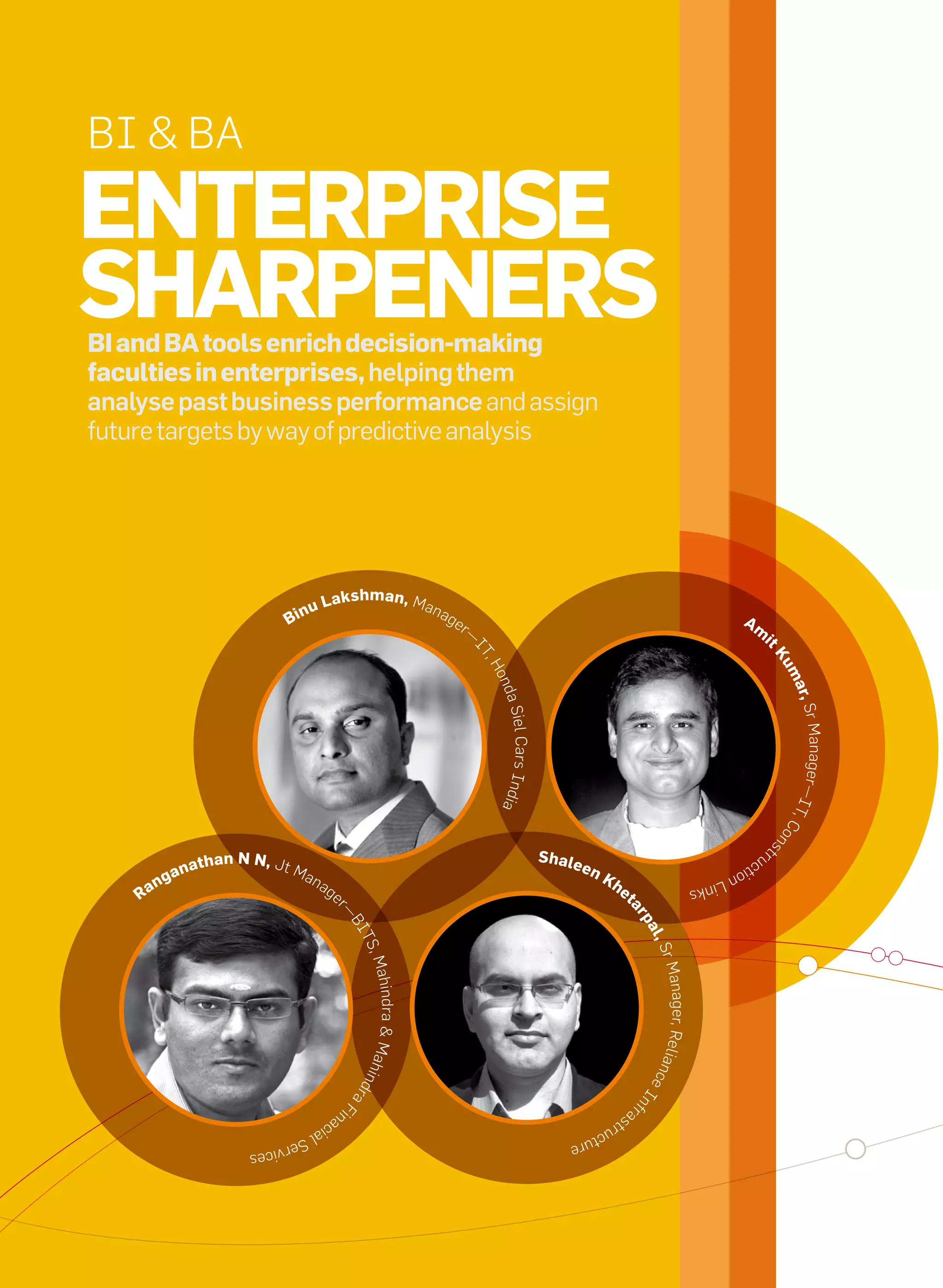 BI & BA

     enterprise
     shArpeners
     Bi and BA tools enrich decision-making
     faculties in enterprises, helping them
     analyse past business performance and assign
     future targets by way of predictive analysis




                                                         Lakshman, Man
                                                 nu                                    ag
                                              Bi                                            er                                                                                 Am
                                                                                                 —                                                                               i
                                                                                                 IT




                                                                                                                                                                                         tK
                                                                                                   ,H




                                                                                                                                                                                             um
                                                                                                     ond




                                                                                                                                                                                                 ar,
                                                                                                      a Siel




                                                                                                                                                                                                  Sr Manager
                                                                                                        Cars Ind




                                                                                                                                                                                             —I T
                                                                                                      ia




                                                                                                                                                                                                 ,C
                                                                                                                                                                                             ns     o



                                                                                                                   s hale
                                                                                                                                                                                             t



                                                                                                                                                                                        ru
                         na   th an n n, Jt M                                                                               en
                                                                                                                                                                                   ct
                      ga                           an
                                                                                                                                                                            io n
                  n                                      ag                                                                      Kh                                  Link
               ra                                             e                                                                       et                         s
                                                                                                                                         ar
                                                              r—




                                                                                                                                             pa
                                                                   BI




                                                                                                                                              l, S
                                                                    TS
                                                                       ,M




                                                                                                                                                  r Ma
                                                                      ahindra & Mahi




                                                                                                                                                  nager, Relia
                                                                                                                                             nce
                                                                   dran




                                                                                                                                             nf  I
                                                                       F




                                                                                                                                             r




                                                              na                                                                        as
                                                                  i




                                                        cia                                                                       tru
                                                   lS                                                                       ctu
                                           er vi                                                                       re
                                     ces




16   it next | m a r c h 2 0 1 0
 