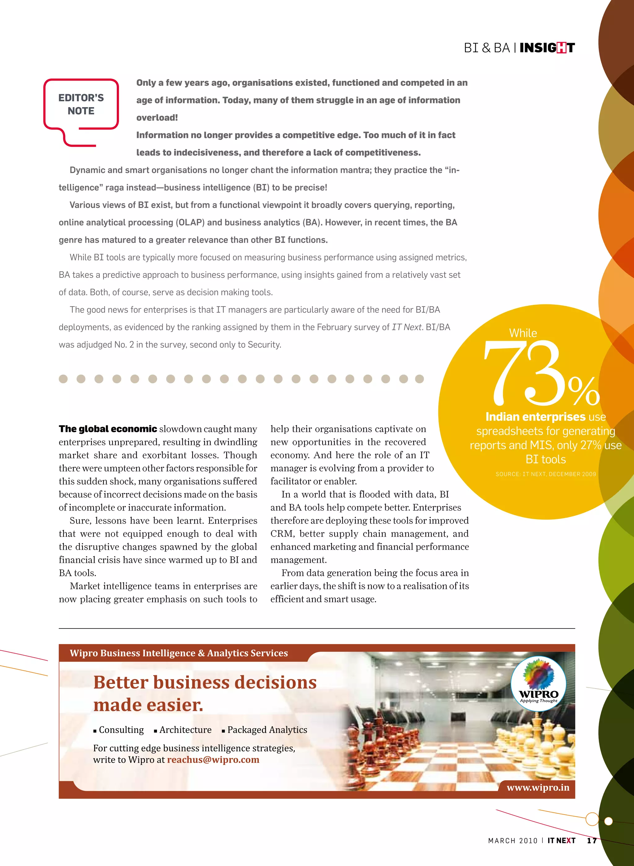 BI & BA | insight

                    Only a few years ago, organisations existed, functioned and competed in an
editor’s            age of information. Today, many of them struggle in an age of information
 note
                    overload!
                    Information no longer provides a competitive edge. Too much of it in fact
                    leads to indecisiveness, and therefore a lack of competitiveness.
  Dynamic and smart organisations no longer chant the information mantra; they practice the “in-
telligence” raga instead—business intelligence (BI) to be precise!
  Various views of BI exist, but from a functional viewpoint it broadly covers querying, reporting,
online analytical processing (OLAP) and business analytics (BA). However, in recent times, the BA
genre has matured to a greater relevance than other BI functions.
  While BI tools are typically more focused on measuring business performance using assigned metrics,
Ba takes a predictive approach to business performance, using insights gained from a relatively vast set
of data. Both, of course, serve as decision making tools.
  The good news for enterprises is that IT managers are particularly aware of the need for BI/Ba




                                                                                                              73%
deployments, as evidenced by the ranking assigned by them in the February survey of IT Next. BI/Ba
                                                                                                                      While
was adjudged No. 2 in the survey, second only to Security.




                                                                                                               indian enterprises use
the global economic slowdown caught many                help their organisations captivate on                   spreadsheets for generating
enterprises unprepared, resulting in dwindling          new opportunities in the recovered                     reports and mIS, only 27% use
market share and exorbitant losses. Though              economy. And here the role of an IT
                                                                                                                             BI tools
there were umpteen other factors responsible for        manager is evolving from a provider to                      SouRCe: IT NexT, DeCeMBe R 2009
this sudden shock, many organisations suffered          facilitator or enabler.
because of incorrect decisions made on the basis           In a world that is flooded with data, BI
of incomplete or inaccurate information.                and BA tools help compete better. Enterprises
   Sure, lessons have been learnt. Enterprises          therefore are deploying these tools for improved
that were not equipped enough to deal with              CRM, better supply chain management, and
the disruptive changes spawned by the global            enhanced marketing and financial performance
financial crisis have since warmed up to BI and         management.
BA tools.                                                  From data generation being the focus area in
   Market intelligence teams in enterprises are         earlier days, the shift is now to a realisation of its
now placing greater emphasis on such tools to           efficient and smart usage.




                                                                                                                m a r c h 2 0 1 0 | it next   17
 