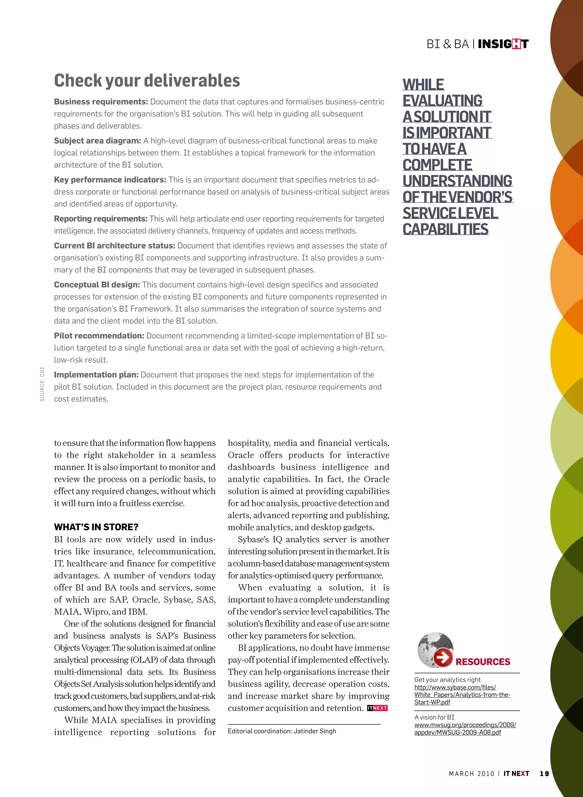 BI & BA | insight


              Check your deliverables                                                                                while
              Business requirements: Document the data that captures and formalises business-centric                 evaluatinG
              requirements for the organisation’s BI solution. This will help in guiding all subsequent
              phases and deliverables.
                                                                                                                     a solution it
              subject area diagram: a high-level diagram of business-critical functional areas to make
                                                                                                                     is important
              logical relationships between them. It establishes a topical framework for the information             to have a
              architecture of the BI solution.                                                                       complete
              Key performance indicators: This is an important document that specifies metrics to ad-
              dress corporate or functional performance based on analysis of business-critical subject areas
                                                                                                                     understandinG
              and identified areas of opportunity.                                                                   of the vendor’s
              reporting requirements: This will help articulate end user reporting requirements for targeted         service level
              intelligence, the associated delivery channels, frequency of updates and access methods.               capabilities
              current Bi architecture status: Document that identifies reviews and assesses the state of
              organisation’s existing BI components and supporting infrastructure. It also provides a sum-
              mary of the BI components that may be leveraged in subsequent phases.
              conceptual Bi design: This document contains high-level design specifics and associated
              processes for extension of the existing BI components and future components represented in
              the organisation’s BI Framework. It also summarises the integration of source systems and
              data and the client model into the BI solution.
              pilot recommendation: Document recommending a limited-scope implementation of BI so-
              lution targeted to a single functional area or data set with the goal of achieving a high-return,
              low-risk result.
SouRCe: CGI




              implementation plan: Document that proposes the next steps for implementation of the
              pilot BI solution. Included in this document are the project plan, resource requirements and
              cost estimates.




              to ensure that the information flow happens        hospitality, media and financial verticals,
              to the right stakeholder in a seamless             Oracle offers products for interactive
              manner. It is also important to monitor and        dashboards business intelligence and
              review the process on a periodic basis, to         analytic capabilities. In fact, the Oracle
              effect any required changes, without which         solution is aimed at providing capabilities
              it will turn into a fruitless exercise.            for ad hoc analysis, proactive detection and
                                                                 alerts, advanced reporting and publishing,
              WhAt’s in store?                                   mobile analytics, and desktop gadgets.
              BI tools are now widely used in indus-                 Sybase’s IQ analytics server is another
              tries like insurance, telecommunication,           interesting solution present in the market. It is
              IT, healthcare and finance for competitive         a column-based database management system
              advantages. A number of vendors today              for analytics-optimised query performance.
              offer BI and BA tools and services, some               When evaluating a solution, it is
              of which are SAP, Oracle, Sybase, SAS,             important to have a complete understanding
              MAIA, Wipro, and IBM.                              of the vendor’s service level capabilities. The
                 One of the solutions designed for financial     solution’s flexibility and ease of use are some
              and business analysts is SAP’s Business            other key parameters for selection.
              Objects Voyager. The solution is aimed at online       BI applications, no doubt have immense
              analytical processing (OLAP) of data through       pay-off potential if implemented effectively.                     resources
              multi-dimensional data sets. Its Business          They can help organisations increase their
                                                                                                                      Get your analytics right
              Objects Set Analysis solution helps identify and   business agility, decrease operation costs,          http://www.sybase.com/files/
              track good customers, bad suppliers, and at-risk   and increase market share by improving               White_Papers/analytics-from-the-
                                                                                                                      Start-WP.pdf
              customers, and how they impact the business.       customer acquisition and retention.
                                                                                                                      A vision for BI
                 While MAIA specialises in providing                                                                  www.mwsug.org/proceedings/2009/
              intelligence reporting solutions for               Editorial coordination: Jatinder Singh               appdev/mWSUG-2009-a08.pdf




                                                                                                                                 m a r c h 2 0 1 0 | it next   19
 