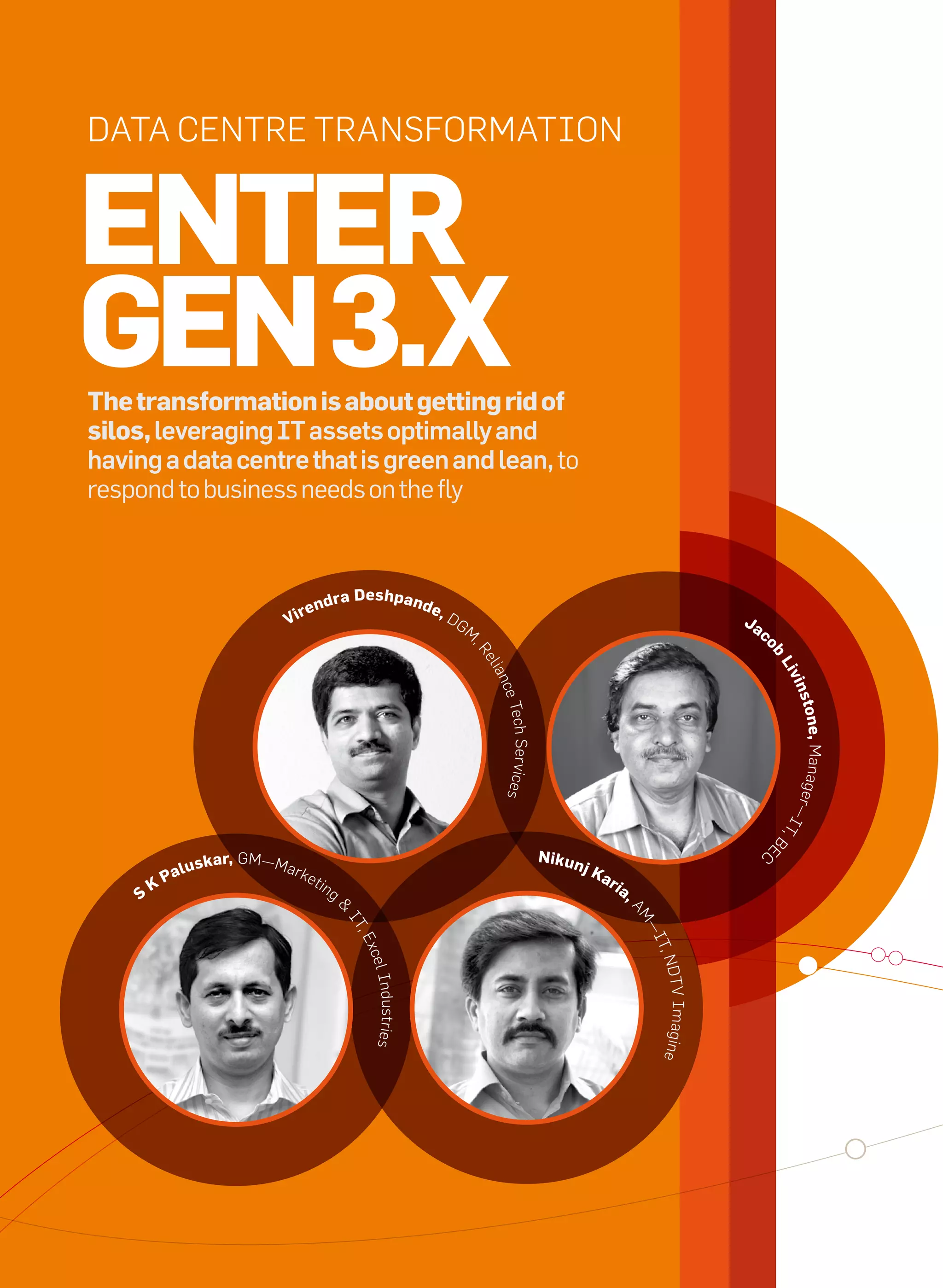 Data Centre transformation


     enter
     Gen 3.x
     the transformation is about getting rid of
     silos, leveraging IT assets optimally and
     having a data centre that is green and lean, to
     respond to business needs on the fly


                                                            Deshpan
                                              e   ndra                       de,
                                         V ir                                      DG                                                                             Ja
                                                                                        m                                                                              c
                                                                                        ,r




                                                                                                                                                                       ob
                                                                                            eli




                                                                                                                                                                           Li
                                                                                             an




                                                                                                                                                                             v in
                                                                                              ce t




                                                                                                                                                                               ston
                                                                                                  ech ser vices




                                                                                                                                                                           r —i e, manage
                                                                                                                                                                                t,
                                                                                                                                                                           e       B




                                                                                                                  nikun
                                                                                                                                                                       C
                          lu   skar, Gm—mar                                                                               jK
                       Pa                     ket
                                                    i ng                                                                       ar
                                                                                                                                    ia
                   K
               S                                                                                                                         ,
                                                       &




                                                                                                                                         am
                                                           it




                                                                                                                                             —i
                                                             ,e




                                                                                                                                              t, n
                                                             xce
                                                              l industries




                                                                                                                                                   Dt V imagine




20   it next | m a r c h 2 0 1 0
 