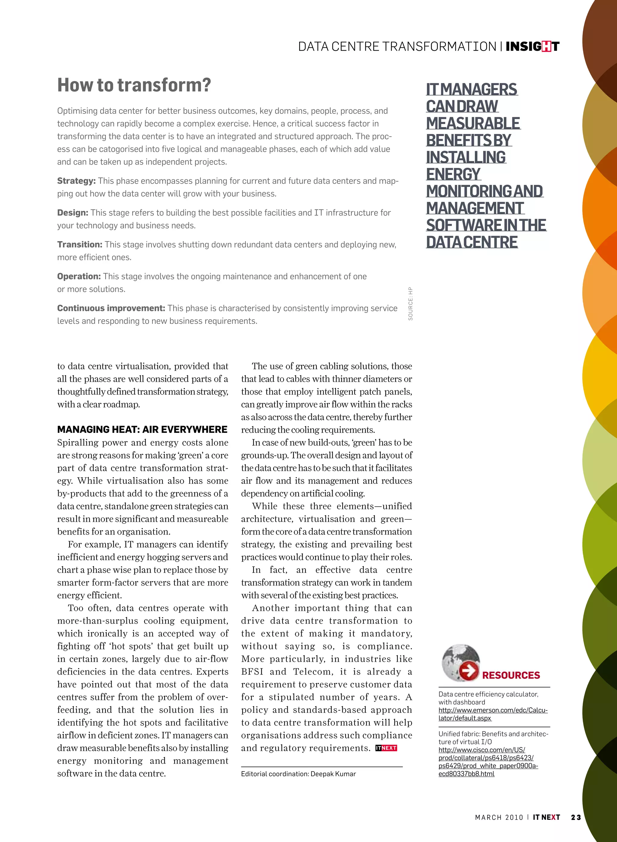 Data Centre transformation | insight


How to transform?                                                                                               it managers
Optimising data center for better business outcomes, key domains, people, process, and                          can draw
technology can rapidly become a complex exercise. hence, a critical success factor in                           measurable
transforming the data center is to have an integrated and structured approach. The proc-
ess can be catogorised into five logical and manageable phases, each of which add value
                                                                                                                benefits by
and can be taken up as independent projects.                                                                    installing
Strategy: This phase encompasses planning for current and future data centers and map-                          energy
ping out how the data center will grow with your business.                                                      monitoring and
Design: This stage refers to building the best possible facilities and IT infrastructure for                    management
your technology and business needs.                                                                             software in the
transition: This stage involves shutting down redundant data centers and deploying new,                         data centre
more efficient ones.

operation: This stage involves the ongoing maintenance and enhancement of one
or more solutions.




                                                                                                  soUr Ce: HP
continuous improvement: This phase is characterised by consistently improving service
levels and responding to new business requirements.




to data centre virtualisation, provided that         The use of green cabling solutions, those
all the phases are well considered parts of a     that lead to cables with thinner diameters or
thoughtfully defined transformation strategy,     those that employ intelligent patch panels,
with a clear roadmap.                             can greatly improve air flow within the racks
                                                  as also across the data centre, thereby further
manaGinG heat: air eVerywhere                     reducing the cooling requirements.
Spiralling power and energy costs alone              In case of new build-outs, ‘green’ has to be
are strong reasons for making ‘green’ a core      grounds-up. The overall design and layout of
part of data centre transformation strat-         the data centre has to be such that it facilitates
egy. While virtualisation also has some           air flow and its management and reduces
by-products that add to the greenness of a        dependency on artificial cooling.
data centre, standalone green strategies can         While these three elements—unified
result in more significant and measureable        architecture, virtualisation and green—
benefits for an organisation.                     form the core of a data centre transformation
   For example, IT managers can identify          strategy, the existing and prevailing best
inefficient and energy hogging servers and        practices would continue to play their roles.
chart a phase wise plan to replace those by          In fact, an effective data centre
smarter form-factor servers that are more         transformation strategy can work in tandem
energy efficient.                                 with several of the existing best practices.
   Too often, data centres operate with              Another important thing that can
more-than-surplus cooling equipment,              drive data centre transformation to
which ironically is an accepted way of            the extent of making it mandatory,
fighting off ‘hot spots’ that get built up        without saying so, is compliance.
in certain zones, largely due to air-flow         More particularly, in industries like
deficiencies in the data centres. Experts         BFSI and Telecom, it is already a                                             reSoUrceS
have pointed out that most of the data            requirement to preserve customer data
                                                                                                                 Data centre efficiency calculator,
centres suffer from the problem of over-          for a stipulated number of years. A                            with dashboard
feeding, and that the solution lies in            policy and standards-based approach                            http://www.emerson.com/edc/calcu-
                                                                                                                 lator/default.aspx
identifying the hot spots and facilitative        to data centre transformation will help
airflow in deficient zones. IT managers can       organisations address such compliance                          Unified fabric: Benefits and architec-
                                                                                                                 ture of virtual i/o
draw measurable benefits also by installing       and regulatory requirements.                                   http://www.cisco.com/en/uS/
                                                                                                                 prod/collateral/ps6418/ps6423/
energy monitoring and management                                                                                 ps6429/prod_white_paper0900a-
software in the data centre.                      Editorial coordination: Deepak Kumar                           ecd80337bb8.html




                                                                                                                             m a r c h 2 0 1 0 | it next   23
 