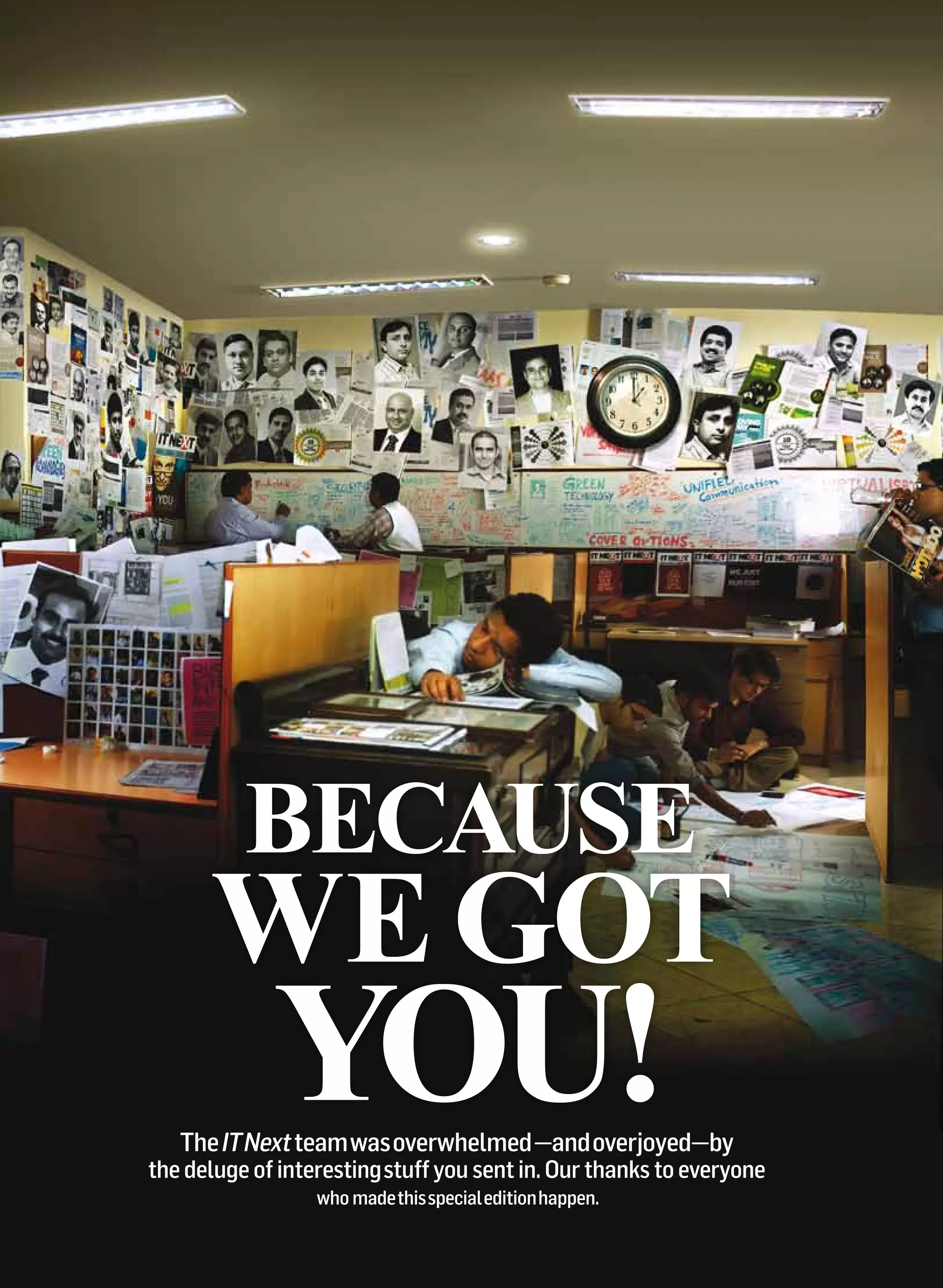 Because
      We got
             you!
   The IT Next team was overwhelmed —and overjoyed—by
the deluge of interesting stuff you sent in. Our thanks to everyone
                  who made this special edition happen.
 