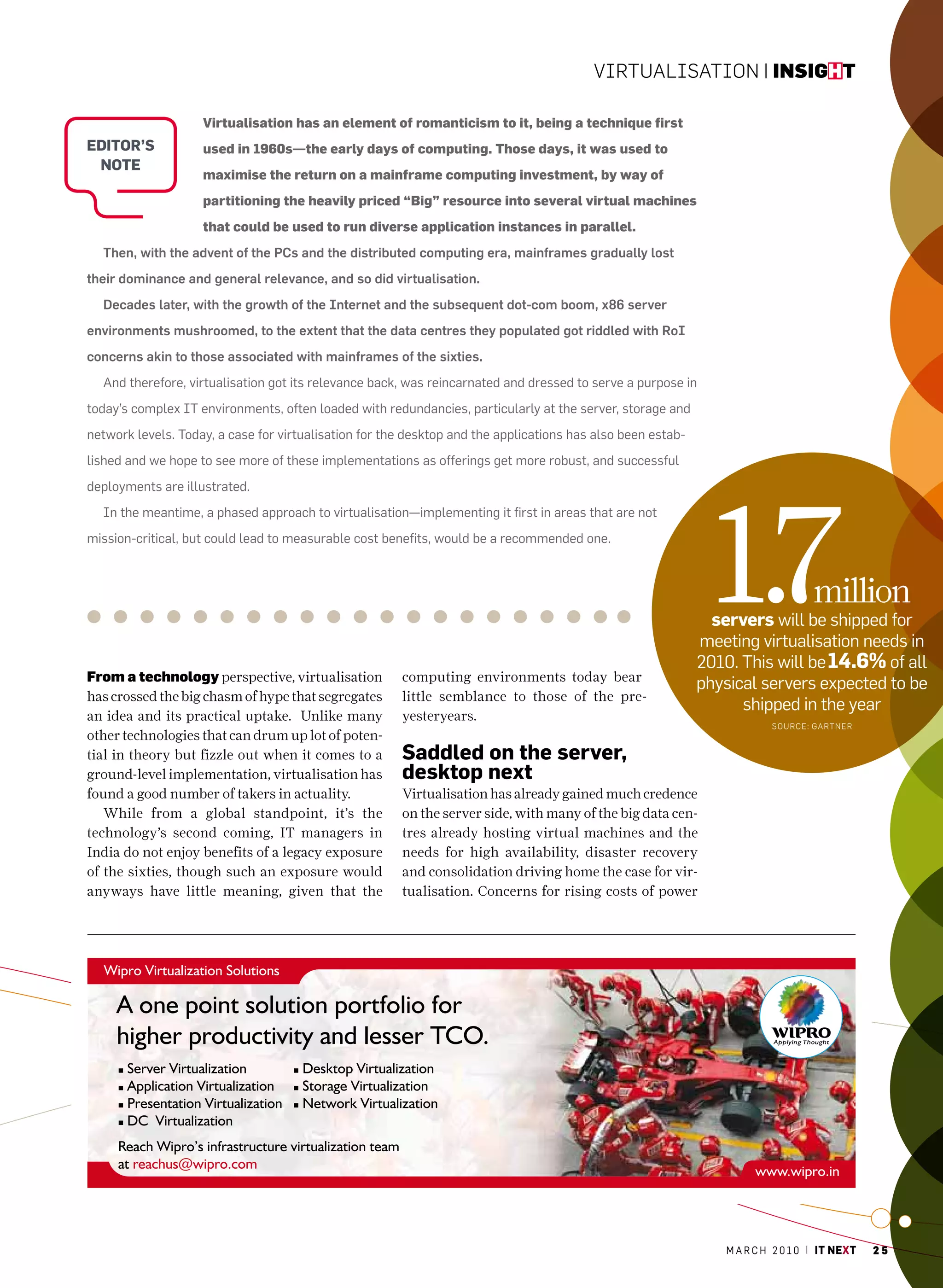 Virtualisation | insight

                    Virtualisation has an element of romanticism to it, being a technique first
editor’S            used in 1960s—the early days of computing. Those days, it was used to
 note
                    maximise the return on a mainframe computing investment, by way of
                    partitioning the heavily priced “Big” resource into several virtual machines
                    that could be used to run diverse application instances in parallel.
  Then, with the advent of the PCs and the distributed computing era, mainframes gradually lost
their dominance and general relevance, and so did virtualisation.
  Decades later, with the growth of the Internet and the subsequent dot-com boom, x86 server
environments mushroomed, to the extent that the data centres they populated got riddled with RoI
concerns akin to those associated with mainframes of the sixties.
  and therefore, virtualisation got its relevance back, was reincarnated and dressed to serve a purpose in
today’s complex IT environments, often loaded with redundancies, particularly at the server, storage and
network levels. Today, a case for virtualisation for the desktop and the applications has also been estab-
lished and we hope to see more of these implementations as offerings get more robust, and successful




                                                                                                               1.7
deployments are illustrated.
  In the meantime, a phased approach to virtualisation—implementing it first in areas that are not
mission-critical, but could lead to measurable cost benefits, would be a recommended one.



                                                                                                                                   million
                                                                                                               servers will be shipped for
                                                                                                             meeting virtualisation needs in
                                                                                                             2010. This will be 14.6% of all
From a technology perspective, virtualisation          computing environments today bear
                                                                                                             physical servers expected to be
has crossed the big chasm of hype that segregates      little semblance to those of the pre-
                                                                                                                   shipped in the year
an idea and its practical uptake. Unlike many          yesteryears.
                                                                                                                          sourcE: GartnEr
other technologies that can drum up lot of poten-
tial in theory but fizzle out when it comes to a       Saddled on the server,
ground-level implementation, virtualisation has        desktop next
found a good number of takers in actuality.            Virtualisation has already gained much credence
   While from a global standpoint, it’s the            on the server side, with many of the big data cen-
technology’s second coming, IT managers in             tres already hosting virtual machines and the
India do not enjoy benefits of a legacy exposure       needs for high availability, disaster recovery
of the sixties, though such an exposure would          and consolidation driving home the case for vir-
anyways have little meaning, given that the            tualisation. Concerns for rising costs of power




                                                                                                                 m a r c h 2 0 1 0 | it next   25
 