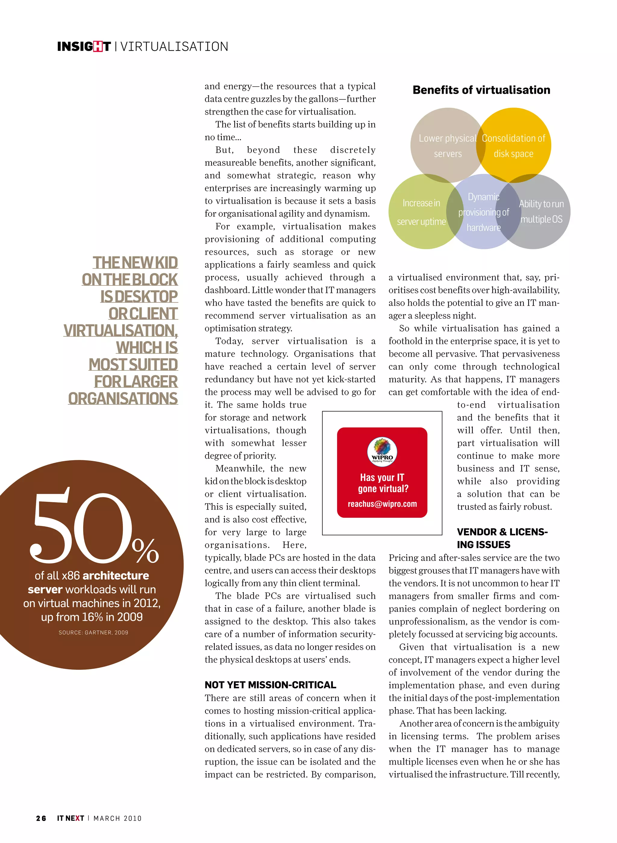 insight | Virtualisation


                                     and energy—the resources that a typical
                                                                                            Benefits of virtualisation
                                     data centre guzzles by the gallons—further
                                     strengthen the case for virtualisation.
                                         The list of benefits starts building up in
                                     no time...                                               Lower physical Consolidation of
                                         But, beyond these discretely                             servers         disk space
                                     measureable benefits, another significant,
                                     and somewhat strategic, reason why
                                     enterprises are increasingly warming up
                                     to virtualisation is because it sets a basis                           Dynamic
                                                                                         Increase in                      Ability to run
                                     for organisational agility and dynamism.                           provisioning of
                                                                                        server uptime                     multiple OS
                                         For example, virtualisation makes                                  hardware
                                     provisioning of additional computing
                                     resources, such as storage or new
            The new kid              applications a fairly seamless and quick
           on The block              process, usually achieved through a
                                     dashboard. Little wonder that IT managers
                                                                                      a virtualised environment that, say, pri-
                                                                                      oritises cost benefits over high-availability,
             is deskTop              who have tasted the benefits are quick to        also holds the potential to give an IT man-
               or clienT             recommend server virtualisation as an            ager a sleepless night.
        virTualisaTion,              optimisation strategy.
                                         Today, server virtualisation is a
                                                                                         So while virtualisation has gained a
                                                                                      foothold in the enterprise space, it is yet to
                which is             mature technology. Organisations that            become all pervasive. That pervasiveness
            mosT suiTed              have reached a certain level of server           can only come through technological
            for larger               redundancy but have not yet kick-started
                                     the process may well be advised to go for
                                                                                      maturity. As that happens, IT managers
                                                                                      can get comfortable with the idea of end-
         organisaTions               it. The same holds true                                            to-end virtualisation
                                     for storage and network                                            and the benefits that it
                                     virtualisations, though                                            will offer. Until then,
                                     with somewhat lesser                                               part virtualisation will
                                     degree of priority.                                                continue to make more
                                         Meanwhile, the new                                             business and IT sense,




50
                                     kid on the block is desktop                                        while also providing
                                     or client virtualisation.                                          a solution that can be
                                     This is especially suited,                                         trusted as fairly robust.
                                     and is also cost effective,
                                     for very large to large                                            Vendor & liCenS-



  of all x86 architecture
                                 %   organisations. Here,
                                     typically, blade PCs are hosted in the data
                                     centre, and users can access their desktops
                                                                                                        ing iSSueS
                                                                                      Pricing and after-sales service are the two
                                                                                      biggest grouses that IT managers have with
                                     logically from any thin client terminal.         the vendors. It is not uncommon to hear IT
 server workloads will run               The blade PCs are virtualised such           managers from smaller firms and com-
on virtual machines in 2012,         that in case of a failure, another blade is      panies complain of neglect bordering on
    up from 16% in 2009              assigned to the desktop. This also takes         unprofessionalism, as the vendor is com-
       sourc E: GartnE r, 2009
                                     care of a number of information security-        pletely focussed at servicing big accounts.
                                     related issues, as data no longer resides on        Given that virtualisation is a new
                                     the physical desktops at users’ ends.            concept, IT managers expect a higher level
                                                                                      of involvement of the vendor during the
                                     not yet miSSion-CritiCal                         implementation phase, and even during
                                     There are still areas of concern when it         the initial days of the post-implementation
                                     comes to hosting mission-critical applica-       phase. That has been lacking.
                                     tions in a virtualised environment. Tra-            Another area of concern is the ambiguity
                                     ditionally, such applications have resided       in licensing terms. The problem arises
                                     on dedicated servers, so in case of any dis-     when the IT manager has to manage
                                     ruption, the issue can be isolated and the       multiple licenses even when he or she has
                                     impact can be restricted. By comparison,         virtualised the infrastructure. Till recently,



  26   it next | m a r c h 2 0 1 0
 